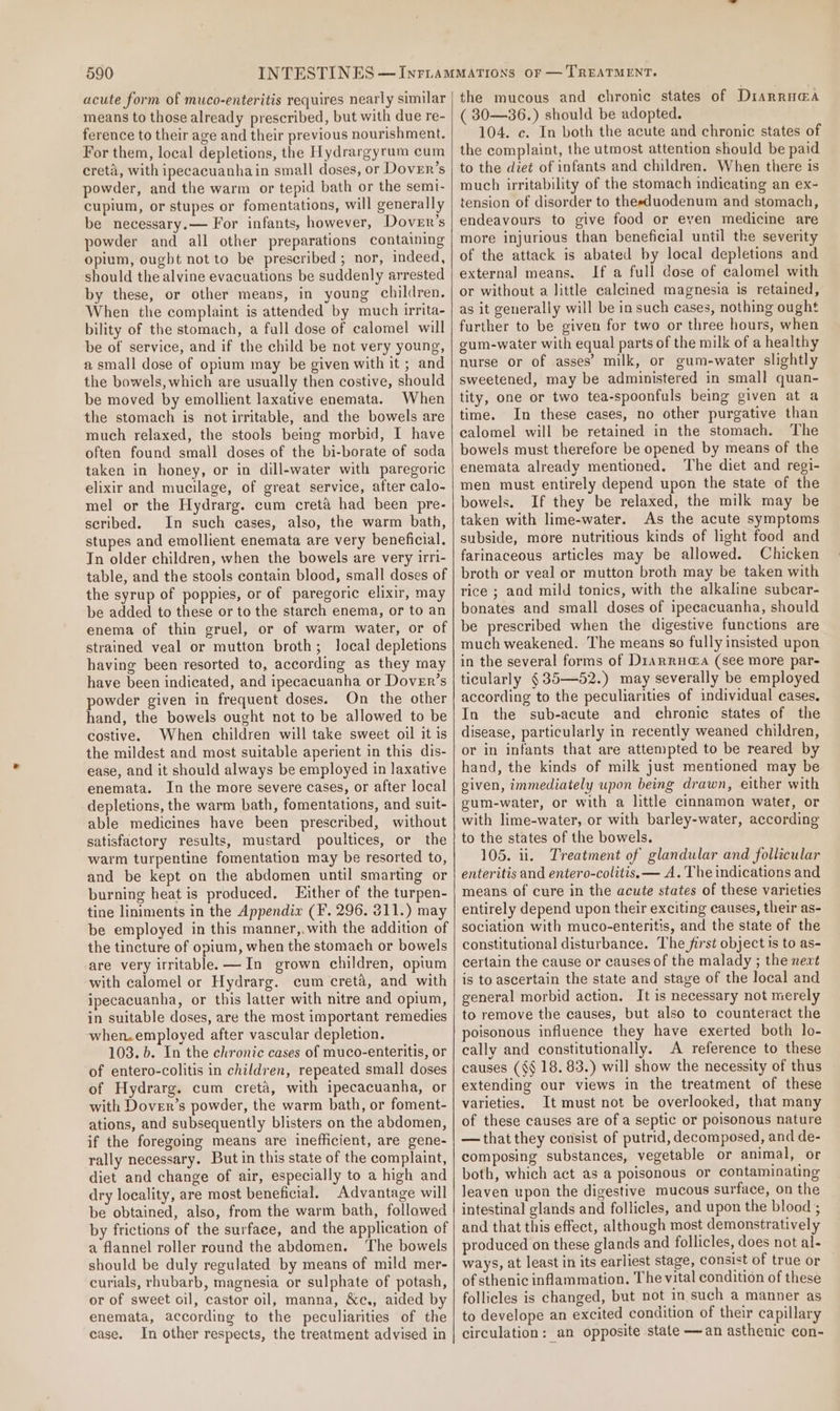 acute form of muco-enteritis requires nearly similar means to those already prescribed, but with due re- ference to their age and their previous nourishment. For them, local depletions, the Hydrargyrum cum creta, with ipecacuanhain small doses, or Dover’s powder, and the warm or tepid bath or the semi- cupium, or stupes or fomentations, will generally be necessary.— For infants, however, Dover’s powder and all other preparations containing opium, ougbt not to be prescribed; nor, indeed, should the alvine evacuations be suddenly arrested by these, or other means, in young children. When the complaint is attended by much irrita- bility of the stomach, a full dose of calomel will be of service, and if the child be not very young, a small dose of opium may be given with it ; and the bowels, which are usually then costive, should be moved by emollient laxative enemata. When the stomach is not irritable, and the bowels are much relaxed, the stools being morbid, I have often found small doses of the bi-borate of soda taken in honey, or in dill-water with paregoric elixir and mucilage, of great service, after calo- mel or the Hydrarg. cum creta had been pre- scribed. In such cases, also, the warm bath, stupes and emollient enemata are very beneficial. Tn older children, when the bowels are very irri- table, and the stools contain blood, small doses of the syrup of poppies, or of paregoric elixir, may be added to these or to the starch enema, or to an enema of thin gruel, or of warm water, or of strained veal or mutton broth; local depletions having been resorted to, according as they may have been indicated, and ipecacuanha or Dover’s powder given in frequent doses. On the other hand, the bowels ought not to be allowed to be costive. When children will take sweet oil it is the mildest and most suitable aperient in this dis- ease, and it should always be employed in laxative enemata. In the more severe cases, or after local depletions, the warm bath, fomentations, and suit- able medicines have been prescribed, without satisfactory results, mustard poultices, or the warm turpentine fomentation may be resorted to, and be kept on the abdomen until smarting or burning heat is produced. Either of the turpen- tine liniments in the Appendix (F. 296. 311.) may be employed in this manner,.with the addition of the tincture of opium, when the stomaeh or bowels are very irritable. —In grown children, opium with calomel or Hydrarg. cum creta, and with ipecacuanha, or this latter with nitre and opium, in suitable doses, are the most important remedies when.employed after vascular depletion. 103. b. In the chronic cases of muco-enteritis, or of entero-colitis in children, repeated small doses of Hydrarg. cum creta, with ipecacuanha, or with Dover’s powder, the warm bath, or foment- ations, and subsequently blisters on the abdomen, if the foregoing means are inefficient, are gene- rally necessary. But in this state of the complaint, diet and change of air, especially to a high and dry locality, are most beneficial. Advantage will be obtained, also, from the warm bath, followed by frictions of the surfaee, and the application of a flannel roller round the abdomen. The bowels should be duly regulated by means of mild mer- curials, rhubarb, magnesia or sulphate of potash, or of sweet cil, castor oil, manna, &amp;c., aided by enemata, according to the peculiarities of the case. In other respects, the treatment advised in the mucous and chronic states of Diarru@a ( 30—36.) should be adopted, 104. c. In both the acute and chronic states of the complaint, the utmost attention should be paid to the diet of infants and children. When there is much irritability of the stomach indicating an ex- tension of disorder to theeduodenum and stomach, endeavours to give food or even medicine are more injurious than beneficial until the severity of the attack is abated by local depletions and external means. If a full dose of calomel with or without a little calcined magnesia is retained, as it generally will be in such cases, nothing ought further to be given for two or three hours, when gum-water with equal parts of the milk of a healthy nurse or of asses’ milk, or gum-water slightly sweetened, may be administered in small quan- tity, one or two tea-spoonfuls being given at a time. In these cases, no other purgative than calomel will be retained in the stomach. The bowels must therefore be opened by means of the enemata already mentioned. The diet and regi- men must entirely depend upon the state of the bowels. If they be relaxed, the milk may be taken with lime-water. As the acute symptoms subside, more nutritious kinds of light food and farinaceous articles may be allowed. Chicken broth or veal or mutton broth may be taken with rice ; and mild tonics, with the alkaline subcar- bonates and small doses of ipecacuanha, should be prescribed when the digestive functions are much weakened. The means so fully insisted upon in the several forms of Drarru@a (see more par- ticularly §35—52.) may severally be employed according to the peculiarities of individual cases. In the sub-acute and chronic states of the disease, particularly in recently weaned children, or in infants that are attempted to be reared by hand, the kinds of milk just mentioned may be given, immediately upon being drawn, either with gum-water, or with a little cinnamon water, or with lime-water, or with barley-water, according to the states of the bowels. 105. ii. Treatment of glandular and follicular enteritis and entero-colitis, — A. The indications and means of cure in the acute states of these varieties entirely depend upon their exciting eauses, their as- sociation with muco-enteritis, and the state of the constitutional disturbance. The first object is to as- certain the cause or causes of the malady ; the next is to ascertain the state and stage of the local and general morbid action. It is necessary not merely to remove the causes, but also to counteract the poisonous influence they have exerted both lo- cally and constitutionally. A reference to these causes (§§ 18. 83.) will show the necessity of thus extending our views in the treatment of these varieties. It must not be overlooked, that many of these causes are of a septic or poisonous nature —that they consist of putrid, decomposed, and de- composing substances, vegetable or animal, or both, which act as a poisonous or contaminating leaven upon the digestive mucous surface, on the intestinal glands and follicles, and upon the blood ; and that this effect, although most demonstratively produced on these glands and follicles, does not al- ways, at least in its earliest stage, consist of true or — of sthenic inflammation. The vital condition of these follicles is changed, but not in such a manner as to develope an excited condition of their capillary circulation: an opposite state —an asthenic con-