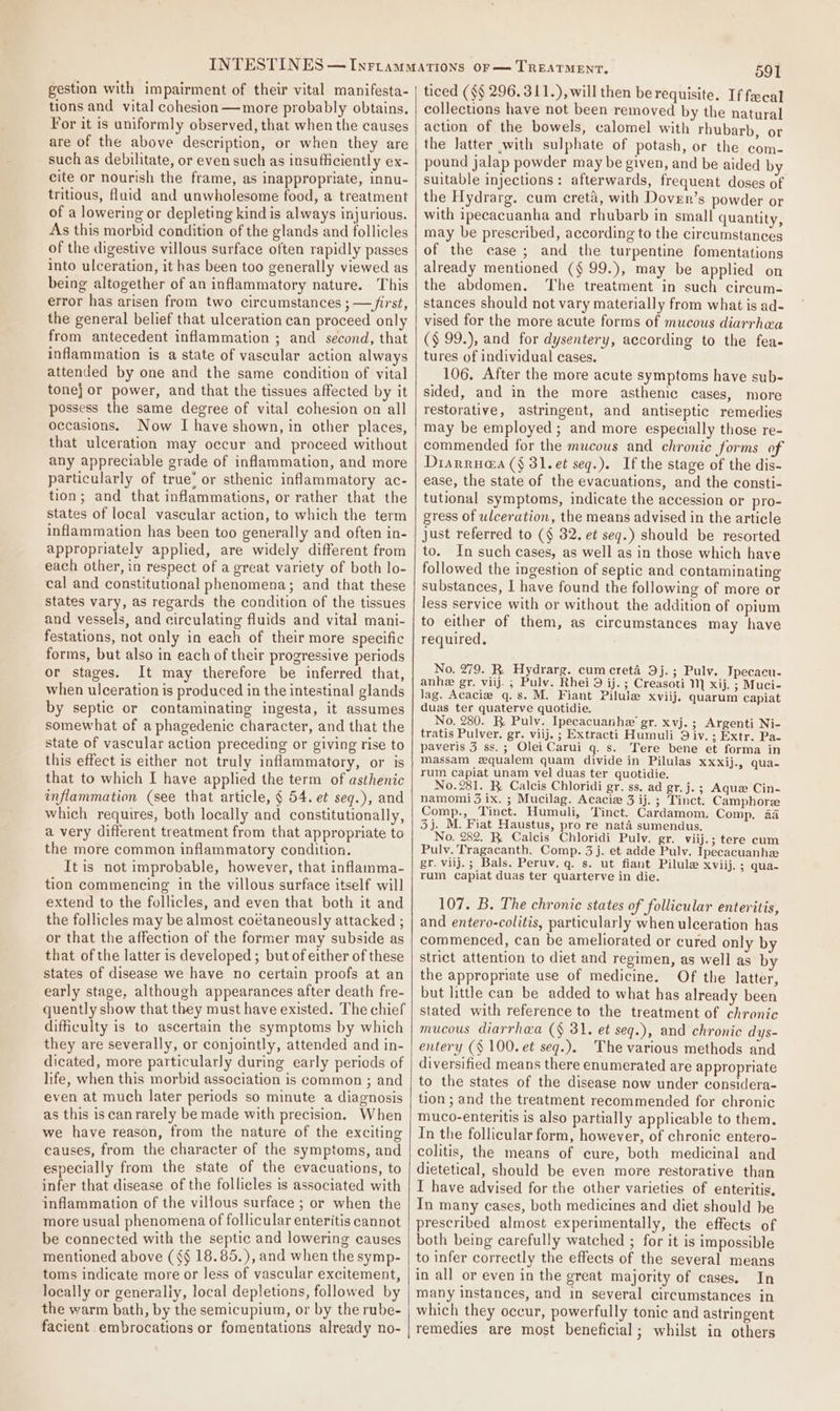 gestion with impairment of their vital manifesta- tions and vital cohesion —more probably obtains. For it is uniformly observed, that when the causes are of the above description, or when they are suchas debilitate, or even such as insufficiently ex- cite or nourish the frame, as inappropriate, innu- tritious, fluid and unwholesome food, a treatment of a lowering or depleting kind is always injurious. As this morbid condition of the glands and follicles of the digestive villous surface often rapidly passes into ulceration, it has been too generally viewed as being altogether of an inflammatory nature. This error has arisen from two circumstances ; —/irst, the general belief that ulceration can proceed only from antecedent inflammation ; and second, that inflammation is a state of vascular action always attended by one and the same condition of vital tone} or power, and that the tissues affected by it possess the same degree of vital cohesion on all occasions. Now I have shown, in other places, that ulceration may occur and proceed without any appreciable grade of inflammation, and more particularly of true’ or sthenic inflammatory ac- tion; and that inflammations, or rather that the states of local vascular action, to which the term inflammation has been too generally and often in- appropriately applied, are widely different from each other, in respect of a great variety of both lo- cal and constitutional phenomena; and that these states vary, as regards the condition of the tissues and vessels, and circulating fluids and vital mani- festations, not only in each of their more specific forms, but also in each of their progressive periods or stages. It may therefore be inferred that, when ulceration is produced in the intestinal glands by septic or contaminating ingesta, it assumes somewhat of a phagedenic character, and that the state of vascular action preceding or giving rise to this effect is either not truly inflammatory, or is that to which I have applied the term of asthenic inflammation (see that article, § 54. et seg.), and which requires, both locally and constitutionally, a very different treatment from that appropriate to the more common inflammatory condition. It is not improbable, however, that inflamma- tion commencing in the villous surface itself will extend to the follicles, and even that both it and the follicles may be almost coétaneously attacked ; or that the affection of the former may subside as that of the latter is developed ; but of either of these states of disease we have no certain proofs at an early stage, although appearances after death fre- quently show that they must have existed. The chief difficulty is to ascertain the symptoms by which they are severally, or conjointly, attended and in- dicated, more particularly during early periods of life, when this morbid association is common ; and even at much later periods so minute a diagnosis as this iscanrarely be made with precision. When we have reason, from the nature of the exciting causes, from the character of the symptoms, and especially from the state of the evacuations, to infer that disease of the follicles is associated with inflammation of the villous surface ; or when the more usual phenomena of follicular enteritis cannot be connected with the septic and lowering causes mentioned above (§§ 18.85.), and when the symp- toms indicate more or less of vascular excitement, locally or generaliy, local depletions, followed by the warm bath, by the semicupium, or by the rube- facient embrocations or fomentations already no- 591 ticed (§§ 296.311.), will then berequisite. If fecal collections have not been removed by the natural action of the bowels, calomel with rhubarb, or the latter with sulphate of potash, or the com- pound jalap powder may be given, and be aided by suitable injections: afterwards, frequent doses of the Hydrarg. cum creta, with Dover’s powder or with ipecacuanha and rhubarb in small quantity, may be prescribed, according to the circumstances of the case; and the turpentine fomentations already mentioned (§ 99.), may be applied on the abdomen. The treatment in such circum- stances should not vary materially from what is ad- vised for the more acute forms of mucous diarrhea (§ 99.), and for dysentery, according to the fea- tures of individual cases. 106. After the more acute symptoms have sub- sided, and in the more asthenic cases, more restorative, astringent, and antiseptic remedies may be employed; and more especially those re- commended for the mucous and chronic forms of Diarrua@a ($ 31. et seq.). If the stage of the dis- ease, the state of the evacuations, and the consti- tutional symptoms, indicate the accession or pro- gress of ulceration, the means advised in the article just referred to (§ 32. et seq.) should be resorted to. In such cases, as well as in those which have followed the ingestion of septic and contaminating substances, I have found the following of more or less service with or without the addition of opium to either of them, as circumstances may have required, No, 279. R. Hydrarg. cumcreta 9j.; Pulv. Tpecacu- anhe gr. viij. ; Pulv. Rhei 9 ij. ; Creasoti M xij. 3; Muci- lag. Acacia q.s. M. Fiant Pilule xviij, quarum capiat duas ter quaterve quotidie. No. 280. R Pulv. Ipecacuanhe’ gr. xvj. ; Argenti Ni- tratis Pulver. gr. viij. ; Extracti Humuli 9 iv. ; Extr. Pa- paveris 3 ss.; Olei Carui q. s. Tere bene et forma in massam equalem quam divide in Pilulas xxxij., qua- rum capiat unam vel duas ter quotidie. No. 281. R Calcis Chloridi gr. ss, ad gr. j. ; Aquz Cin- namomi 3 ix. ; Mucilag. Acaciz 3 ij. ; Tinct. Camphore Comp., Tinct. Humuli, Tinct. Cardamom. Comp. 4a 3j. M. Fiat Haustus, pro re nata sumendus, No. 282. R. Caicis Chloridi Pulv. gr. viij.; tere cum Pulv. Tragacanth. Comp. 3 j. et adde Pulv. Ipecacuanhze gr. vilj.; Bals. Peruv, q. s. ut fiant Pilule xviij. ; qua- rum capiat duas ter quarterve in die. 107. B. The chronic states of follicular enteritis, and entero-colitis, particularly when ulceration has commenced, can be ameliorated or cured only by strict attention to diet and regimen, as well as by the appropriate use of medicine. Of the latter, but little can be added to what has already been stated with reference to the treatment of chronic mucous diarrhea (§ 31. et seq.), and chronic dys- entery (§ 100. et seq.). The various methods and diversified means there enumerated are appropriate to the states of the disease now under considera- tion ; and the treatment recommended for chronic muco-enteritis is also partially applicable to them. In the follicular form, however, of chronic entero- colitis, the means of cure, both medicinal and dietetical, should be even more restorative than I have advised for the other varieties of enteritis. In many cases, both medicines and diet should be prescribed almost experimentally, the effects of both being carefully watched ; for it is impossible to infer correctly the effects of the several means in all or even in the great majority of cases. In many instances, and in several circumstances in which they occur, powerfully tonic and astringent remedies are most beneficial; whilst in others