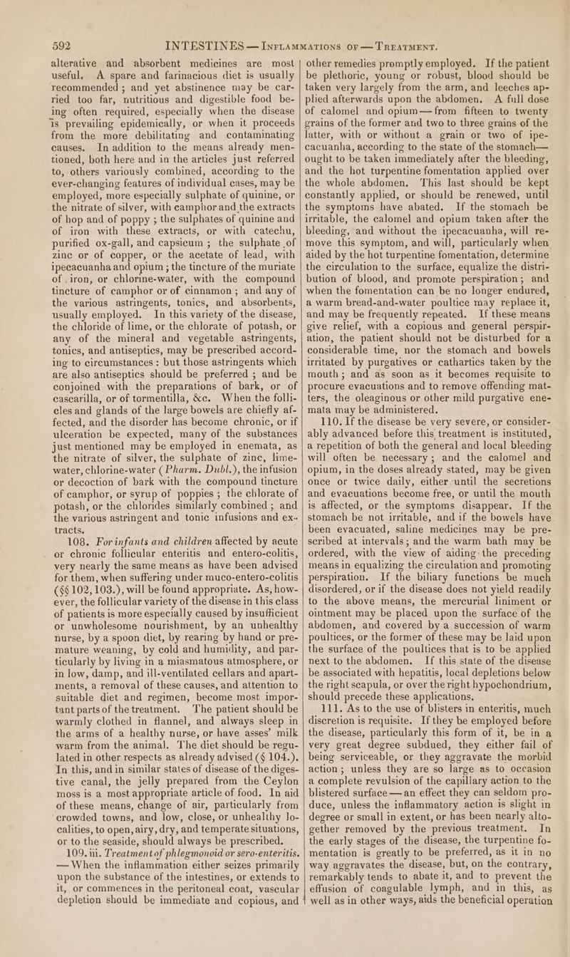 alterative and absorbent medicines are most useful. A spare and farinacious diet is usually recommended ; and yet abstinence may be car- ried too far, nutritious and digestible food be- ing often required, especially when the disease is prevailing epidemically, or when it proceeds from the more debilitating and contaminating causes. In addition to the means already men- tioned, both here and in the articles just referred to, others variously combined, according to the ever-changing features of individual cases, may be employed, more especially sulphate of quinine, or the nitrate of silver, with camphor and the extracts of hop and of poppy ; the sulphates of quinine and of iron with these extracts, or with catechu, purified ox-gall, and capsicum ; the sulphate of zinc or of copper, or the acetate of lead, with ipecacuanha and opium ; the tincture of the muriate of .iron, or chlorine-water, with the compound tincture of camphor or of cinnamon; and any of the various astringents, tonics, and absorbents, usually employed. In this variety of the disease, the chloride of lime, or the chlorate of potash, or any of the mineral and vegetable astringents, tonics, and antiseptics, may be prescribed accord- ing to circumstances : but those astringents which are also antiseptics should be preferred ; and be conjoined with the preparations of bark, or of cascarilla, or of tormentilla, &amp;c. When the folli- cles and glands of the large bowels are chiefly af- fected, and the disorder has become chronic, or if ulceration be expected, many of the substances just mentioned may be employed in enemata, as the nitrate of silver, the sulphate of zinc, lime- water, chlorine-water (Pharm. Dubl.), the infusion or decoction of bark with the compound tincture of camphor, or syrup of poppies ; the chlorate of potash, or the chlorides similarly combined ; and the various astringent and tonic infusions and ex. tracts. or chronic follicular enteritis and entero-colitis, very nearly the same means as have been advised for them, when suffering under muco-entero-colitis ($$ 102, 103.), will be found appropriate. As, how- ever, the follicular variety of the disease in this class of patients is more especially caused by insufficient or unwholesome nourishment, by an unhealthy nurse, by a spoon diet, by rearing by hand or pre- mature weaning, by cold and humidity, and par- ticularly by living in a miasmatous atmosphere, or in low, damp, and ill-ventilated cellars and apart- ments, a removal of these causes, and attention to suitable diet and regimen, become most impor- tant partsof the treatment. The patient should be warmly clothed in flannel, and always sleep in the arms of a healthy nurse, or have asses’ milk warm from the animal. The diet should be regu- lated in other respects as already advised (§ 104.). In this, and in similar states of disease of the diges- tive canal, the jelly prepared from the Ceylon moss is a most appropriate article of food. In aid of these means, change of air, particularly from crowded towns, and low, close, or unhealthy Jo- calities, to open, airy, dry, and temperate situations, or to the seaside, should always be prescribed. 109. ui. Treatment of phlegmonoid or sero- enteritis. — When the inflammation either seizes primarily upon the substance of the intestines, or extends to other remedies promptly employed. If the patient be plethoric, young or robust, blood should be taken very largely from the arm, and leeches ap- plied afterwards upon the abdomen. A full dose of calomel and opium—from fifteen to twenty grains of the former and two to three grains of the latter, with or without a grain or two of ipe- cacuanha, according to the state of the stomach— ought to be taken immediately after the bleeding, and the hot turpentine fomentation applied over the whole abdomen. This Jast should be kept constantly applied, or should be renewed, until the symptoms have abated. If the stomach be irritable, the calomel and opium taken after the bleeding, and without the ipecacuanha, will re- move this symptom, and will, particularly when aided by the hot turpentine fomentation, determine the circulation to the surface, equalize the distri- bution of blood, and promote perspiration; and when the fomentation can be no longer endured, a warm bread-and-water poultice may replace it, and may be frequently repeated. If these means give relief, with a copious and general perspir- ation, the patient should not be disturbed for a considerable time, nor the stomach and bowels irritated by purgatives or cathartics taken by the mouth ; and as soon as it becomes requisite to procure evacuations and to remove offending mat- ters, the oleaginous or other mild purgative ene- mata may be administered. 110. If the disease be very severe, or consider- ably advanced before this, treatment is instituted, a repetition of both the general and local bleeding will often be necessary; and the calomel and opium, in the doses already stated, may be given once or twice daily, either until the secretions and evacuations become free, or until the mouth is affected, or the symptoms disappear. If the stomach be not uritable, and if the bowels have been evacuated, saline medicines may be pre- scribed at intervals; and the warm bath may be ordered, with the view of aiding: the preceding means in equalizing the circulation and promoting perspiration. If the biliary functions be much disordered, or if the disease does not yield readily to the above means, the mercurial liniment or ointment may be placed upon the surface of the abdomen, and covered by a succession of warm poultices, or the former of these may be laid upon the surface of the poultices that is to be applied next to the abdomen. If this state of the disease be associated with hepatitis, local depletions below the right scapula, or over the right hypochondrium, should precede these applications. 111. As to the use of blisters in enteritis, much discretion is requisite. If they be employed before the disease, particularly this form of it, be in a very great degree subdued, they either fail of being serviceable, or they aggravate the morbid action; unless they are so large as to occasion a complete revulsion of the capillary action to the blistered surface — an effect they can seldom pro- duce, unless the inflammatory action is slight in degree or small in extent, or has been nearly alto- gether removed by the previous treatment. In the early stages of the disease, the turpentine fo- mentation is greatly to be preferred, as it in no way aggravates the disease, but, on the contrary, remarkably tends to abate it, and to prevent the