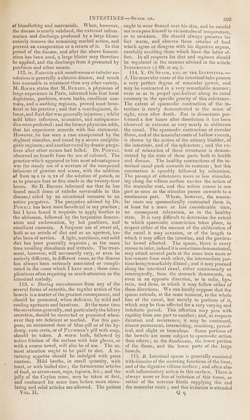 of bloodletting and mercurials. When, however, the disease is nearly subdued, the external inflam- mation and discharge produced by a large blister entirely remove the remaining morbid action, and prevent an exasperation or areturn ofit. In this period of the disease, and after the above foment- ation has been used, a large blister may therefore be applied, and the discharge from it promoted by poultices and other means. 112. iv. Enteritis with membranous or tubular ex- udations is generally achronic disease, and much less amenable to treatment than any other variety. M. Rocne states that M. Burnin, a physician of large experience in Paris, informed him that local depletions, poultices, warm baths, emollient ene- mata, and a soothing regimen, proved most bene- ficial in his practice ; and that a mucilaginous, di- luent, and fluid diet was generally injurious ; whilst mild bitter infusions, aromatics, and antispasmo- dics were preferred: and the former physician adds, that his experience accords with this statement. However, he has seen a case exasperated by the slightest stimulus, and cured by a severe antiphlo- gistic regimen; and another cured by drastic purga- tives after other means had failed. Dr. Powriy observed no benefit from the use of calomel. The practice which appeared to him most advantageous was the steady use of a mixture of the compound infusions of gentian and senna, with the addition of from ny x to m xx of the solution of potash, so as to procure four or five stools in the twenty-four hours. Sir B. Bropie informed me that he has found small doses of cubebs serviceable in this disease,! aided by an occasional recourse to an active purgative. The purgative advised by Dr. Powe tt has been most beneficial in my practice ; but I have found it requisite to apply leeches to the abdomen, followed by the turpentine foment- ation and embrocation, by hot poultices, and emollient enemata. A frequent use of sweet oil, both as an article of diet and as an aperient, has also been of service. A light, nutritious, and solid diet has been generally requisite; at the same time avoiding stimulants and irritants. The treat- ment, however, will necessarily vary, cr even be entirely different, in different cases, as the disease has always been variously associated or compli- eated in the cases which J have seen ; these com- plications often requiring as much attention as the intestinal malady. 113. v. During convalescence from any of the several forms of enteritis, the regular action of the bowels is a matter of the greatest consequence, and should be promoted, when deficient, by mild and cooling aperients and laxatives. At the same time the secretions generally, and particularly the biliary secretion, should be corrected or promoted when- ever they are deficient or morbid. For this pur- pose, an occasional dose of blue-pill or of the hy- drarg. cum creta, or of PLummeEr’s pill with soap, should be taken. A warm bath, followed by active friction of the surface with hair gloves, or with a coarse towel, will also be of use. The ut- most attention ought to be paid to diet. A re- turning appetite should be indulged with great caution. Mild broths, in small quantity, with toast, or with boiled rice; the farinaceous articles of food, as arrow-root, sago, tapioca, &amp;c.; and the jelly of the Ceylon moss, may be taken at first, and continued for some time before more stimu- lating and solid articles are allowed. The patient Vox, IT. 593 ought to wear flannel next his skin, and be careful not to expose himself to vicissitudes of temperature, or to moisture. He should always preserve his feet warm, and observe those articles of food which agree or disagree with his digestive organs, carefully avoiding those which have the latter ef- fect. In all respects his diet and regimen should be regulated in the manner advised in the article Inp1GEsTION (§ 69. et seq.). 114. X. Or Spasm, Erc. oF THE INTESTINES. — A. The muscular coats of the intestinal tube possess a very perfect degree of muscular power, and may be contracted in a very remarkable manner ; even so as to propel quicksilver along its canal contrary to the specific gravity of this substance. The extent of spasmodic contraction of the in- testines is rarely demonstrated to the sense of sight, even after death. But in dissections per- formed a few hours after dissolution it has been observed so extreme as very nearly to obliterate the canal. The spasmodic contraction of circular fibres, and of the muscular coats of hollow viscera, is shown by the action of the urinary bladder, of the intestines, and of the sphincters ; and the ex- tent of relaxation of these structures is demon- strated by the state of these parts both in health and disease. The healthy contractions of the in- testinal canal push onwards its contents; but this contraction is speedily followed by relaxation. The passage ef substances more or less stimulat- ing along the villous surface excites the action of the muscular coat, and this action ceases in one part as soon as the stimulus passes onwards to a continuous part. Where, however, the muscu- lar coats are spasmodically contracted there is, at least for a more or less considerable time, no consequent relaxation, as in the healthy state. Itis very difficult to determine the extent to which spasmodic constriction takes place, in respect either of the amount of the obliteration of the canal it may occasion, or of the length to which it may affect the intestine, and the particu- lar bowel affected. The spasm, there is every reason to infer, indeed it is sometimes demonstrated, may attack several parts at the same time more or less remote from each other, the intermediate por- tions being remarkably dilated ; and it may proceed along the intestinal canal, either continuously or interruptedly, from the stomach downwards, or even in an opposite direction, as in colic, hys- teria, and ileus, in which it may follow either of these directions. We can hardly suppose that the spasm extends, at the same moment, to the whole line of the canal, but merely to portions of it, which may be thus affected for a very varying and indefinite period. This affection may pass with rapidity from one part to another; and, as respects duration and recurrence, it may be continued, almost permanent, intermitting, remitting, period- ical, and slight or tremulous. Some portions of the bowels are more subject to spasmodic action than others ; as the duodenum, the lower portion of the ileum, and the lower parts of the large bowels. 115. B. Intestinal spasm is generally associated with disorder of the secreting functions of the liver, and of the digestive villous surface ; and often also with inflammatory action in this surface. There is always more or less of irritation of this tissue, or rather of the nervous fibrils supplying this and the muscular coats ; and this irritation is attended Qq
