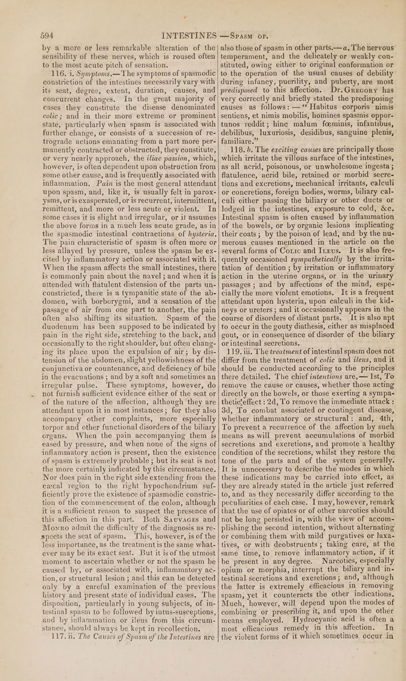 by a more or less remarkable alteration of the sensibility of these nerves, which is roused often to the most acute pitch of sensation. 116. i, Symptoms.—The symptoms of spasmodic constriction of the intestines necessarily vary with its seat, degree, extent, duration, causes, and concurrent changes. In the great majority of cases they constitute the disease denominated colic; and in their more extreme or prominent state, particularly when spasm is associated with further change, or consists of a succession of re- trograde actions emanating from a part more per- manently contracted or obstructed, they constitute, or very nearly approach, the iliac passion, which, however, is often dependent upon obstruction from some other cause, and is frequently associated with inflammation, Pain is the most general attendant upon spasm, and, like it, is usually felt in parox- ysms, or is exasperated, or Is recurrent, intermittent, remittent, and more or less acute or violent. In some cases it is slight and irregular, or it assumes the above forms in a much less acute grade, as in the spasmodic intestinal contractions of hysteria. The pain characteristic of spasm is often more or less allayed by pressure, unless the spasm be ex- cited by inflammatory action or associated with it. When the spasm affects the small intestines, there is commonly pain about the navel; and when it is attended with flatulent distension of the parts un- constricted, there is a tympanitic state of the ab- domen, with borborygmi, and a sensation of the passage of air from one part to another, the pain often also shifting its situation. Spasm of the duodenum has been supposed to be indicated by pain in the right side, stretching to the back, and occasionally to the right shoulder, but often chang- ing its place upon the expulsion of air; by dis- tension of the abdomen, slight yellowishness of the conjunctiva or countenance, and deficiency of bile in the evacuations ; and by a soft and sometimes an irregular pulse. ‘These symptoms, however, do not furnish sufficient evidence either of the seat or of the nature of the affection, although they are attendant upon it in most instances; for they also accompany other complaints, more especially torpor and other functional disorders of the biliary organs. When the pain accompanying them is eased by pressure, and when none of the signs of inflammatory action 1s present, then the existence of spasm is extremely probable ; but its seat is not the more certainly indicated by this circumstance. Nor does pain in the right side extending from the cecal region to the right hypochondrium suf- ficiently prove the existence of spasmodic constric- tion of the commencement of the colon, although it is a sufficient reason to suspect the presence of this affection in this part. Both Sauvaces and Monro admit the difficulty of the diagnosis as re- spects the seat of spasm. This, however, is of the less importance, as the treatmentis the same what- ever may be its exact seat. But it is of the utmost moment to ascertain whether or not the spasm be caused by, or associated with, inflammatory ac- tion, or structural lesion ; and this can be detected only by a careful examination of the previous history and present state of individual cases. The disposition, particularly in young subjects, of in- testinal spasm to be followed by intus-susceptions, and by inflammation or ileus from this cireum- stance, should always be kept in recollection. 117.1. The Causes of Spasm of the Intestines are also those of spasm in other parts.— a. The nervous temperament, and the delicately or weakly con- stituted, owing either to original conformation or to the operation of the usual causes of debility’ during infancy, puerility, and puberty, are most predisposed to this affection. Dr.Grecory has very correctly and briefly stated the predisposing causes as follows: —‘‘ Habitus corporis nimis sentiens, et nimis mobilis, homines spasmis oppor- tunos reddit; hinc malum foeminis, infantibus, debilibus, luxuriosis, desidibus, sanguine plenis, familiare.” 118. b. The exciting causes are principally those which irritate the villous surface of the intestines, as all acrid, poisonous, or unwholesome ingesta ; flatulence, acrid bile, retained or morbid secre- tions and excretions, mechanical irritants, calculi or concretions, foreign bodies, worms, biliary cal- culi either passing the biliary or other ducts or lodged in the intestines, exposure to cold, &amp;c. Intestinal spasm is often caused by inflammation of the bowels, or by organic lesions implicating their coats; by the poison of lead, and by the nu- merous causes mentioned in the article on the several forms of Corre and ILevs. It is also fre- quently occasioned sympathetically by the irrita- tation of dentition ; by irritation or inflammatory action in the uterine organs, or in the urinary passages ; and by affections of the mind, espe- cially the more violent emotions. It is a frequent attendant upon hysteria, upon calculi in the kid- neys or ureters ; and it occasionally appears in the course of disorders of distant parts. It is also apt to occur in the gouty diathesis, either as misplaced gout, or in consequence of disorder of the biliary or intestinal secretions. 119. ili. The treatment of intestinal spasm does not differ from the treatment of colic and ileus, and it should be conducted according to the principles there detailed. The chief intentions are,— Ist, To remove the cause or causes, whether those acting directly on the bowels, or those exerting a sympa- theticfeffect : 2d, To remove the immediate attack : 3d, To combat associated or contingent disease, whether inflammatory or structural: and, 4th, To prevent a recurrence of the affection by such means as will prevent accumulations of morbid secretions and excretions, and promote a healthy condition of the secretions, whilst they restore the tone of the parts and of the system generally. It is unnecessary to describe the modes in which these indications may be carried into effect, as they are already stated in the article just referred to, and as they necessarily differ according to the peculiarities of each case. I may, however, remark that the use of opiates or of other narcotics should not be long persisted in, with the view of accom- plishing the second intention, without alternating or combining them with mild purgatives or laxa- tives, or with deobstruents ; taking care, at the same time, to remove inflammatory action, if it be present in any degree. Narcotics, especially opium or morphia, interrupt the biliary and in- testinal secretions and excretions; and, although the latter is extremely efficacious in removing spasm, yet it counteracts the other indications, Much, however, will depend upon the modes of combining or prescribing it, and upon the other means employed. Hydrocyamic acid is often a most efficacious remedy in this affection. In the violent forms of it which sometimes occur in