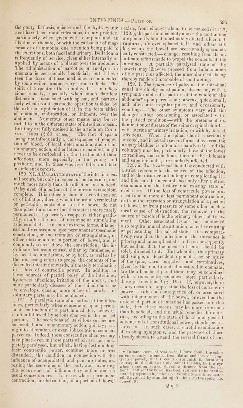 acid have been most efficacious, in my practice, particularly when given with camphor and an alkaline carbonate, or with the carbonate of mag- nesia or of ammonia, due attention being paid to the excretions, both fecal and urinary. Belladonna is frequently of service, given either internally or applied by means of a plaster over the abdomen. The administration of narcotics or anodynes in enemata is occasionally beneficial; but I have seen the doses of those medicines recommended by some writers produce very serious effects. The spirit of turpentine thus employed is an effica- cious remedy, especially when much flatulent distension is associated with spasm, and _particu- larly when its antispasmodic operation is aided by the external application of it, in the form either of epithem, embrocation, or liniment, over the abdomen. Numerous other means may be re- sorted to in the different states of intestinal spasm. But they are fully noticed in the article on Cottc Anp Inerus (§ 50. et seg.) The fact of spasm being not infrequently a consequence of conges- tion of blood, of local determination, and of in- flammatory action, either Jatent or manifest, ought never to be overlooked in the treatment of these affections, more especially in the young and plethoric, and in those who live fully and take insufficient exercise. 120. XI, A Paratyrtic srate ofthe intestinal ca- nal occurs, but only in respect of portions of it, and much more rarely than the affection just noticed. Palsy even of a portion of the intestines is seldom complete. It is rather a state of over-distension or of inflation, during which the usual vermicular or peristaltic contractions of the bowel do not take place for a time; but this state is more rarely permanent: it generally disappears either gradu- ally, or after the use of medicine or stimulating articles of diet. Initsmore extreme forms, it is oc- casionally consequent upon permanentor spasmodic constriction, or incarceration or strangulation, or other obstruction of a portion of bowel, and is commonly seated above the constriction; the in- ordinate distension caused either by flatulence, or by fecal accumulations, or by both, as well as by the unceasing efforts to propel the contents of the distended intestine onwards, ultimately terminating in a loss of contractile power. In addition to these sources of partial palsy of the intestines, hysterical affections, irritation of the uterus, and more particularly diseases of the spinal chord or its envelops, causing more or less of paralysis of voluntary parts, may be mentioned. 121. A paralytic state of a portion of the intes- tines, particularly when consequent upon perma- nent contraction of a part immediately below it, is often followed by serious changes in the palsied portion. The secretions of its villous surface are suspended, and inflammatory action, quickly pass- ing into ulceration, or even sphacelation, soon su- pervenes. Indeed, these consecutive changes may take place even in those parts which are not com- pletely paralysed, but which, having lost much of their contractile power, continue more or less distended ; this condition, in connection with the influence of accumulated and pent-up flatus, ar- resting the secretions of the part, and favouring the occurrence of inflammatory action and its usual consequences: In cases where permanent contraction, or obstruction, of a portion of bowel 595 exists, from changes about to be noticed ($$ 127, 128.), the parts immediately above the contraction are generally found inordinately dilated, ulcerated, ruptured, or even sphacelated; and others stil] higher up the bowel are occasionally spasmodi- cally constricted, changes resulting from the in- ordinate efforts made to propel the contents of the intestines. A partially paralysed state of the bowels may likewise proceed from inflammation of the part thus affected, the muscular coats being thereby rendered incapable of contracting. 122. 1. The symptoms of palsy of the intestinal canal are chiefly constipation, distension, with a tympanitic state of a part or of the whole of the abdomen* upon percussion ; a weak, quick, small, and often an irregular pulse, and occasionally vomiting. — The other symptoms vary with the changes either occasioning, or associated with, the palsied condition— with the presence of in- flam mation,of disease of the spine or spinal chord— with uterine or urinary irritation, or with hysterical affections, When the spinal chord is seriously affected, and in certain severe forms of hysteria, the urinary bladder is often also paralysed; and the voluntary muscles, particularly those of the lower extremities, and sometimes those of the abdomen and superior limbs, are similarly affected. 123, 1. The treatment should be conducted with a strict reference to the source of the affection, and to the disorders attending or complicating it ; and this can be accomplished only after a strict examination of the history and existing state of each case. If the loss of contractile power pro- ceed from a more or less permanent contraction, or from incarceration or strangulation of a portion of bowel, or from pressure or some other mecha- nical cause of obstruction, the removal of the source of mischief is the primary object of treat. ment, Other associated lesions just mentioned also require immediate attention, as either causing or perpetuating the palsied state. It is compara- tively rare that this affection of the intestines is primary and uncomplicated ; and it is consequently but seldom that the means of cure should be solely directed to it. But when it is thus primary and simple, or dependent upon disease or injury of the spine, warm purgatives and carminatives, given by the mouth and administered in enemata, are then beneficial ; and these may be combined with various antispasmodics, more particularly those just mentioned (§ 119.). If, however, there is any reason to suppose that the loss of contractile power is either a consequence of, or associated with, inflammation of the bowel, or even that the distended portion of intestine has passed into this state, then these means may be more injurious than beneficial, and the usual remedies for ente- ritis, according to the state of local and general action, and of constitutional power, should be re-~ sorted to. In such cases, a careful examination of existing symptoms, and the presence of those already shown to attend the several forms of en- * In some cases of Zead colic, I have found the eolon so enormously distended from flatus and loss of ‘con- tractile power, that I could distinguish its form and course, in the different abdominal regions, by the eye when standing at a considerable distance from the pa- tient ; and yet the bowel has been restored to its healthy state by repeated injections containing turpentine, castor oil, &amp;c., aided by stimulating frictions on the spine, abs domen, &amp;c.