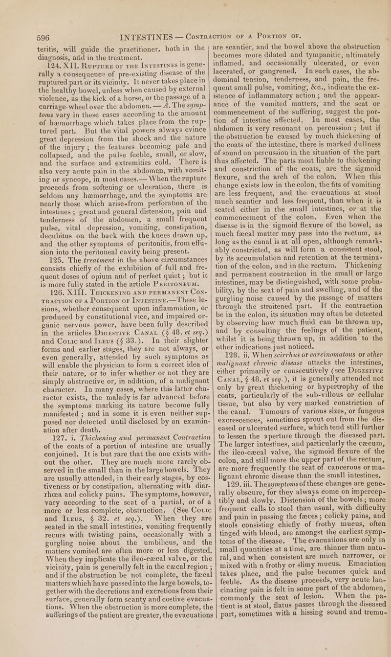 teritis, will guide the practitioner, both in the diagnosis, arid in the treatment. 124. XII. Ruerure or THE INTESTINES 1S gene- rally a consequence of pre-existing disease of the ruptured part or its vicinity. It never takes place in the healthy bowel, unless when caused by external violence, as the kick of a horse, or the passage of a carriage-wheel over the abdomen. — A. The symp- toms vary in these cases according to the amount of hamorrhage which takes place from the rup- tured part. But the vital powers always evince great depression from the shock and the nature of the injury; the features becoming pale and collapsed, and the pulse feeble, small, or slow, and the surface and extremities cold. ‘There is also very acute pain in the abdomen, with vomit- ing or syncope, in most cases. — When the rupture proceeds from softening or ulceration, there 1s seldom any hemorrhage, and the symptoms are nearly those which arisesfrom perforation of the intestines ; great and general distension, pain and tenderness of the abdomen, a small frequent pulse, vital depression, vomiting, constipation, decubitus on the back with the knees drawn up, and the other symptoms of peritonitis, from effu- sion into the peritoneal cavity being present. 125. The treatment in the above circumstances consists chiefly of the exhibition of full and fre- quent doses of opium and of perfect quiet ; but it is more fully stated in the article PEr1roNEUM. 126. XIII. Tuicxeninc AND PERMANENT Con- TRACTION OF A Portion or IntrEstinE.—These le- sions, whether consequent upon inflammation, or produced by constitutional vice, and impaired or- ganic nervous power, have been fully described in the articles Dicrstrve Canat (§ 48. et seq.) and Cotic and Ineus (§ 33.). In their shghter forms and earlier stages, they are not always, or even generally, attended by such symptoms as will enable the physician to form a correct idea of their nature, or to infer whether or not they are simply obstructive or, in addition, of a malignant character. In many cases, where this latter cha- racter exists, the malady is far advanced before the symptoms marking its nature become fully manifested ; and in some it is even neither sup- posed nor detected until disclosed by an examin- ation after death. 127. i. Thickening and permanent Contraction of the coats of a portion of intestine are usually conjoined. It is but rare that the one exists with- out the other. They are much more rarely ob- served in the small than in the largebowels. They are usually attended, in their early stages, by cos- tiveness or by constipation, alternating with diar- rhoea and colicky pains. Thesymptoms, however, vary according to the seat of a partial, or of a more or less complete, obstruction. (See Coric and I1xus, § 32. et seqg.). When they are seated in the small intestines, vomiting frequently recurs with twisting pains, occasionally with a gurgling noise about the umbilicus, and the matters vomited are often more or less digested, W hen they implicate the ileo-czcal valve, or the vicinity, pain is generally felt in the cecal region , and if the obstruction be not complete, the fecal matters which’have passed into the large bowels, to- gether with the decretions and excretions from their surface, generally form scanty and costive evacua- tions. When the obstruction is more complete, the sufferings of the patient are greater, the evacuations are scantier, and the bowel above the obstruction becomes more dilated and tympanitic, ultimately inflamed, and occasionally ulcerated, or even lacerated, or gangrened. In such eases, the ab- dominal tension, tenderness, and pain, the fre- quent small pulse, vomiting, &amp;c., indicate the ex- istence of inflammatory action; and the appear- ance of the vomited matters, and the seat or commencement of the suffering, suggest the por- tion of intestine affected. In most cases, the abdomen is very resonant on percussion ; but if the obstruction be caused by much thickening of the coats of the intestine, there is marked dullness of sound on percussion in the situation of the part thus affected. The parts most liable to thickening and constriction of the coats, are the sigmoid flexure, and the arch of the colon. When this change exists low in the colon, the fits of vomiting are less frequent, and the evacuations at stool much seantier and less frequent, than when it is seated either in the small intestines, or at the commencement of the colon. Even when the disease is in the sigmoid flexure of the bowel, as much fecal matter may pass into the rectum, as long as the canal is at all open, although remark- ably constricted, as will form a consistent stool, by its accumulation and retention at the termina- tion of the colon, and inthe rectum. Thickening and permanent contraction in the small or large intestines, may be distinguished, with some proba- bility, by the seat of pain and swelling, and of the gurgling noise caused by the passage of matters through the straitened part. If the contraction be in the colon, its situation may often be detected by observing how much fluid can be thrown up, and by consulting the feelings of the patient, whilst it is being thrown up, in addition to the other indications just noticed. 128. i. When scirrhus or carcinomatous or other malignant chronic disease attacks the intestines, either primarily or consecutively (see Dicrsrive Canat, § 48. et seq.), it is generally attended not only by great thickening or hypertrophy of the coats, particularly of the sub-villous or cellular tissue, but also by very marked constriction of the canal. ‘lumours of various sizes, or fungous excrescences, sometimes sprout out from the dis- eased or ulcerated surface, which tend still further to lessen the aperture through the diseased part. The larger intestines, and particularly the cecum, the ileo-czecal valve, the sigmoid flexure of the colon, and still more the upper part of the rectum, are more frequently the seat of cancerous or ma- lignant chronic disease than the small intestines, 129. iii. The symptoms of these changes are gene- rally obscure, for they always come on impercep- tibly and slowly. Distension of the bowels; more frequent calls to stool than usual, with difficulty and pain in passing the faces ; colicky pains, and stools consisting chiefly of frothy mucus, often tinged with blood, are amongst the earliest symp- toms of the disease. The evacuations are only in small quantities at atime, are thinner than natu- ral, and when consistent are much narrower, or mixed with a frothy or slimy mucus. Emaciation takes place, and the pulse becomes quick and feeble. As the disease proceeds, very acute lan- cinating pain is felt in some part of the abdomen, commonly the seat of lesion. When the pa- part, sometimes with a hissing sound and tremu-