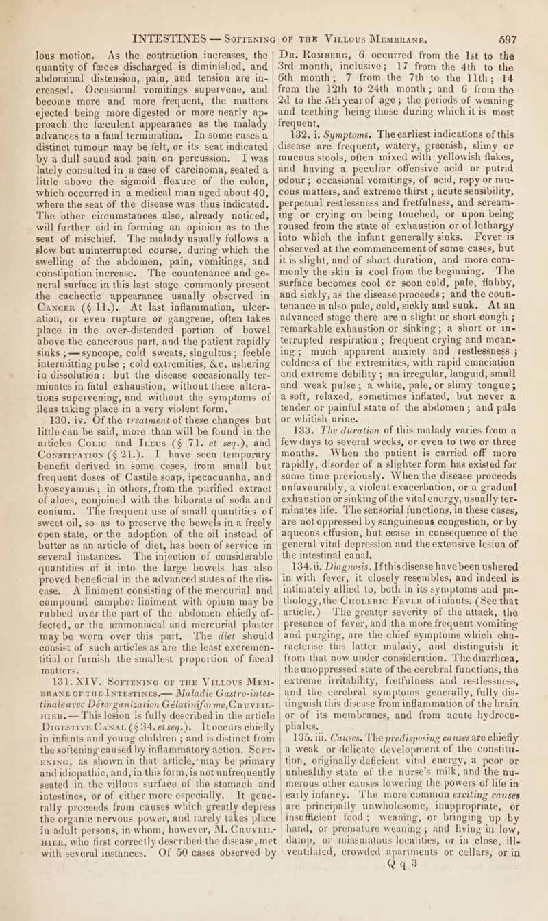 lous motion. As the contraction increases, the quantity of faeces discharged is diminished, and abdominal distension, pain, and tension are in- creased. Occasional vomitings supervene, and become more and more frequent, the matters ejected being more digested or more nearly ap- proach the faculent appearance as the malady advances to a fatal termination. In some cases a distinct tumour may be felt, or its seat indicated by a dull sound and pain on percussion. I was lately consulted in a case of carcinoma, seated a little above the sigmoid flexure of the colon, which occurred in a medical man aged about 40, where the seat of the disease was thus indicated. The other circumstances also, already noticed, will further aid in forming an opinion as to the seat of mischief. The malady usually follows a slow but uninterrupted course, during which the swelling of the abdomen, pain, vomitings, and constipation increase. The countenance and ge- neral surface in this last stage commonly present the cachectic appearance usually observed in Cancer (§ 11.). At last inflammation, ulcer- ation, or even rupture or gangrene, often takes place in the over-distended portion of bowel above the cancerous part, and the patient rapidly sinks ; syncope, cold sweats, singultus; feeble intermitting pulse ; cold extremities, &amp;c. ushering in dissolution: but the disease occasionally ter- minates in fatal exhaustion, without these altera- tions supervening, and without the symptoms of ileus taking place in a very violent form. 130. iv. Of the treatment of these changes but little can be said, more than will be found in the articles Cotic and ILeus (§ 71. et seq.), and Constipation (§ 21.). I have seen temporary benefit derived in some cases, from small but frequent doses of Castile soap, ipecacuanha, and hyoscyamus; in others, from the purified extract of aloes, conjoined with the biborate of soda and conium. The frequent use of small quantities of sweet oil, so as to preserve the bowels in a freely open state, or the adoption of the oil instead of butter as an article of diet, has been of service in several instances. ‘The injection of considerable quantities of it into the large bowels has also proved beneficial in the advanced states of the dis- ease. A liniment consisting of the mercurial and compound camphor liniment with opium may be rubbed over the part of the abdomen chiefly af- fected, or the ammoniacal and mercurial plaster may be worn over this part. The diet should consist of such articles as are the least excremen- matters. 131. XIV. Sorrentne or THE Vittous Mem- BRANE OF THE INtTEsTINES.— Maladie Gastro-intes- tinale avec Désorganization Gélatiniforme,C RuUVEIL- HIER. — This lesion is fully described in the article Dicrstive Canat (§ 34, etseq.). It occurs chiefly in infants and young children ; and is distinct from the softening caused by inflammatory action, Sorr- ENING, as shown in that article;;-may be primary and idiopathic, and, in this form, is not unfrequently seated in the villous surface of the stomach and intestines, or of either more especially. It gene- rally proceeds from causes which greatly depress the organic nervous power, and rarely takes place in adult persons, in whom, however, M. Cruveiz- with several instances. \ 597 Dr. Romserc, 6 occurred from the Ist to the 3rd month, inclusive; 17 from the 4th to the 6th month; 7 from the 7th to the 11th; 14 from the 12th to 24th month; and 6 from the 2d to the Sth yearof age; the periods of weaning and teething being those during which it is most frequent. 132. i. Symptoms. The earliest indications of this disease are frequent, watery, greenish, slimy or mucous stools, often mixed with yellowish flakes, and having a peculiar offensive acid or putrid odour; occasional vomitings, of acid, ropy or mu- cous matters, and extreme thirst ; acute sensibility, perpetual restlessness and fretfulness, and scream- ing or crying on being touched, or upon being roused from the state of exhaustion or of lethargy into which the infant generally sinks. Fever is observed at the commencement of some cases, but it is slight, and of short duration, and more com- monly the skin is cool from the beginning. The surface becomes cool or soon cold, pale, flabby, and sickly, as the disease proceeds; and the coun- tenance is also pale, cold, sickly and sunk. At an advanced stage there are a slight or short cough ; remarkable exhaustion or sinking; a short or in- terrupted respiration ; frequent crying and moan- ing; much apparent anxiety and restlessness ; coldness of the extremities, with rapid emaciation and extreme debility ; an irregular, languid, small and weak pulse; a white, pale, or slimy tongue; a soft, relaxed, sometimes inflated, but never a tender or painful state of the abdomen; and pale or whitish urine. 133. The duration of this malady varies from a few days to several weeks, or even to two or three months. When the patient is carried off more rapidly, disorder of a slighter form has existed for some time previously. When the disease proceeds unfavourably, a violent exacerbation, or a gradual exhaustion or sinking of the vital energy, usually ter- minates life. The sensorial functions, in these cases, are not oppressed by sanguineous congestion, or by aqueous effusion, but cease in consequence of the general vital depression and the extensive lesion of the intestinal canal. 134.11, Diagnosis. If this disease have been ushered in with fever, it closely resembles, and indeed is intimately allied to, both in its symptoms and pa- thology,the CuoLreric Frver of infants. (See that article.) The greater severity of the attack, the presence of fever, and the more frequent vomiting and purging, are the chief symptoms which cha- racterise this latter malady, and distinguish it from that now under consideration. The diarrhoea, the unoppressed state of the cerebral functions, the extreme irritability, fretfulness and restlessness, and the cerebral symptoms generally, fully dis- tinguish this disease from inflammation of the brain or of its membranes, and from acute hydroce- 135. 11. Causes. The predisposing causes are chiefly a weak or delicate development of the constitu- tion, originally deficient vital energy, a poor or unhealthy state of the nurse’s milk, and the nu- merous other causes lowering the powers of life in early infancy. The more common exciting causes are principally unwholesome, inappropriate, or damp, or miasmatous localities, or in close, ill-