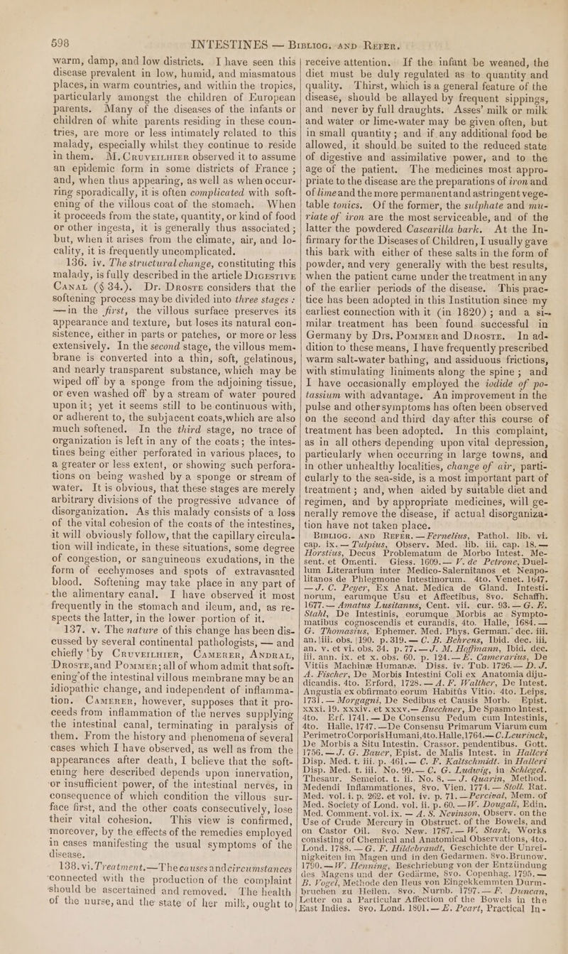 warm, damp, and low districts. I have seen this disease prevalent in low, humid, and miasmatous places, in warm countries, and within the tropics, particularly amongst the children of European parents. Many of the diseases of the infants or children of white parents residing in these coun- tries, are more or less intimately related to this malady, especially whilst they continue to reside inthem. M.Cruverriutpr observed it to assume an epidemic form in some districts of France ; and, when thus appearing, as well as when occur- ring sporadically, it is often complicated with soft- ening of the villous coat of the stomach. When it proceeds from the state, quantity, or kind of food or other ingesta, it is generally thus associated ; but, when it arises from the climate, air, and lo- cality, it is frequently uncomplicated. 136. iv. The structural change, constituting this malady, is fully described in the article Dicrsrive Cana (§ 34.). Dr. Drosre considers that the softening process may be divided into three stages : ——in the first, the villous surface preserves its appearance and texture, but loses its natural con- sistence, either in parts or patches, or more or less extensively. In the second stage, the villous mem- brane is converted into a thin, soft, gelatinous, and nearly transparent substance, which may be wiped off by a sponge from the adjoining tissue, or even washed off bya stream of water poured upon it; yet it seems still to be continuous with, or adherent to, the subjacent coats,which are also much softened. In the third stage, no trace of organization is left in any of the coats; the intes- tines being either perforated in various places, to a greater or less extent, or showing such perfora- tions on being washed by a sponge or stream of water. It is obvious, that these stages are merely arbitrary divisions of the progressive advance of disorganization. As this malady consists of a loss of the vital cohesion of the coats of the intestines, it will obviously follow, that the capillary circula- tion will indicate, in these situations, some degree of congestion, or sanguineous exudations, in the form of ecchymoses and spots of extravasated blood. Softening may take place in any part of the alimentary canal. I have observed it most frequently in the stomach and ileum, and, as re- spects the latter, in the lower portion of it. 137. vy. The nature of this change has been dis- cussed by several continental pathologists, — and chiefly ‘by Cruverrurer, Camerrer, ANDRAL, Drosrr,and Pommer; all of whom admit that soft- ening of the intestinal villous membrane may be an idiopathic change, and independent of inflamma- tion. Camerer, however, supposes that it pro- ceeds from inflammation of the nerves supplying the intestinal canal, terminating in paralysis of them. From the history and phenomena of several cases which I have observed, as well as from the appearances after death, I believe that the soft- ening here described depends upon innervation, ‘or insufficient power, of the intestinal nerves, in consequence of which condition the villous sur- face first, and the other coats consecutively, lose their vital cohesion, This view is confirmed, moreover, by the effects of the remedies employed in cases manifesting the usual symptoms of the disease. 138. vi. Treatment.—T he causes andcircumstances ‘connected with the production of the complaint should be ascertained and removed. The health of the nurse, and the state of her milk, ought to receive attention. If the infant be weaned, the diet must be duly regulated as to quantity and quality. Thirst, which is a general feature of the disease, should be allayed by frequent sippings, and never by full draughts. Asses’ milk or milk and water or lime-water may be given often, but in small quantity; and if. any additional food be allowed, it should. be suited to the reduced state of digestive and assimilative power, and to the age of the patient. The medicines most appro- priate to the disease are the preparations of iron and of lime and the more permanentand astringent vege- table tonics. Of the former, the sulphate and mu- riate of iron are the most serviceable, and of the latter the powdered Cascarilla bark. At the In- firmary for the Diseases of Children, I usually gave this bark with either of these salts in the form of powder, and very generaliy with the best results, when the patient came under the treatment in any of the earlier periods of the disease. This prac- tice has been adopted in this Institution since my earliest connection with it (in 1820); and a si-. milar treatment has been found successful in Germany by Drs. Pommerand Drostz. In ad- dition to these means, I have frequently prescribed warm salt-water bathing, and assiduous frictions, with stimulating liniments along the spine; and I have occasionally employed the iodide of’ po- tassium with advantage. An improvement in the pulse and othersymptoms has often been observed on the second and third day after this course of treatment has been adopted. In this complaint, as in all others depending upon vital depression, particularly when occurring in large towns, and in other unhealthy localities, change of air, parti- cularly to the sea-side, is a most important part of treatment ; and, when aided by suitable diet and regimen, and by appropriate medicines, will ge- nerally remove the disease, if actual disorganiza- tion have not taken place. BIBLIOG. AND REFER. — Fernelius, Pathol. lib. vi. cap. ix.— Tulpius, Observ. Med. lib. iii. cap. 18.— Horstius, Decus Problematum de Morbo Intest. Me- sent. et Omenti. Giess. 1609.— V.de Petrone, Duel- lum Literarium inter Medico-Salernitanos et Neapo- litanos de Phlegmone Intestinorum. 4to. Venet. 1647. —J.C. Peyer, Ex Anat. Medica de Gland. Intesti- norum, earumgque Usu et Affectibus, 8vo. Schaffh. 1677.— Amatus Lusitanus, Cent. vii. cur. 93.—G. F. Stahl, De Inteéstinis, eorumque Morbis ac Sympto- matibus cognoscendis et curandis, 4to. Halle, 1684. — G. Thomasius, Ephemer. Med. Phys. German.’ dec. iii. an. ilii. obs. 1190. p.319.— C. B. Behrens, Ibid. dec. iii. an. v. et vi. obs, 34. p.77.—J. M. Hoffmann, Ibid. dec. iii. ann. ix. et x. obs. 60. p. 124.—H. Camerarius, De Vitiis Machine Humane. Diss. iv. Tub. 1726.— D.J. A. Fischer, De Morbis Intestini Coli ex Anatomia diju- dicandis. 4to. Erford, 1728.— 4. F. Walther, De Intest. Angustia ex obfirmato eorum Habitus Vitio. 4to. Leips. 1731. — Morgagni, De Sedibus et Causis Morb. Epist. XXxi. 19. xxxiv. et xxxv.— Buechner, De Spasmo Intest. 4to. Erf. 1741.— De Consensu Pedum cum Intestinis, 4to. Halle, 1747, De Consensu Primarum Viarum cum PerimetroCorporisHumani,4to. Halle,1764.—C.Leurinck, De Morbis a Situ Intestin. Crassor. pendentibus. Gott. 1756.—J. G. Bauer, Epist. de Malis Intest. in Hadlleré Disp. Med. t. iii. p. 461.— C. F. Kaltschmidt. in Hallert Disp. Med. t. iii. No. 99.— C. G. Ludwig, in Schlegel. Thesaur. Semeiot. t. ii.. No. 8. —J. Quarin, Method. Medendi Inflammationes, 8vo. Vien. 1774. — Stoll. Rat. Med. vol. i. p. 262. et vol. iv. p. 71. —Percival, Mem. of Med. Society of Lond. vol. ii. p. 60. —W. Dougali, Edin, Med. Comment. vol. ix. — 4. 8. Nevinson, Observ. on the Use of Crude Mercury in Obstruct. of the Bowels, and on Castor Oil. 8vo. New. 1787.—W. Stark, Works consisting of Chemical and Anatomical Observations, 4to. Lond. 1788. — G. F. Hildebrandt, Geschichte der Unrei- nigkeiten im Magen und in den Gedarmen. 8vo.Brunow. 1780.—W. Henning, Beschriebung von der Entziindung des Magens und der Gediarme, 8vo. Copenhag. 1795, — B. Vogel, Methode den Ileus von Eingekkemmten Durm- bruchen zu Heilen.-8vo. Nurnb. 1797.— Ff. Duncan, Letter on a Particular Affection of the Bowels in the East Indies. 8yo, Lond. 1801.— #. Peart, Practical In-