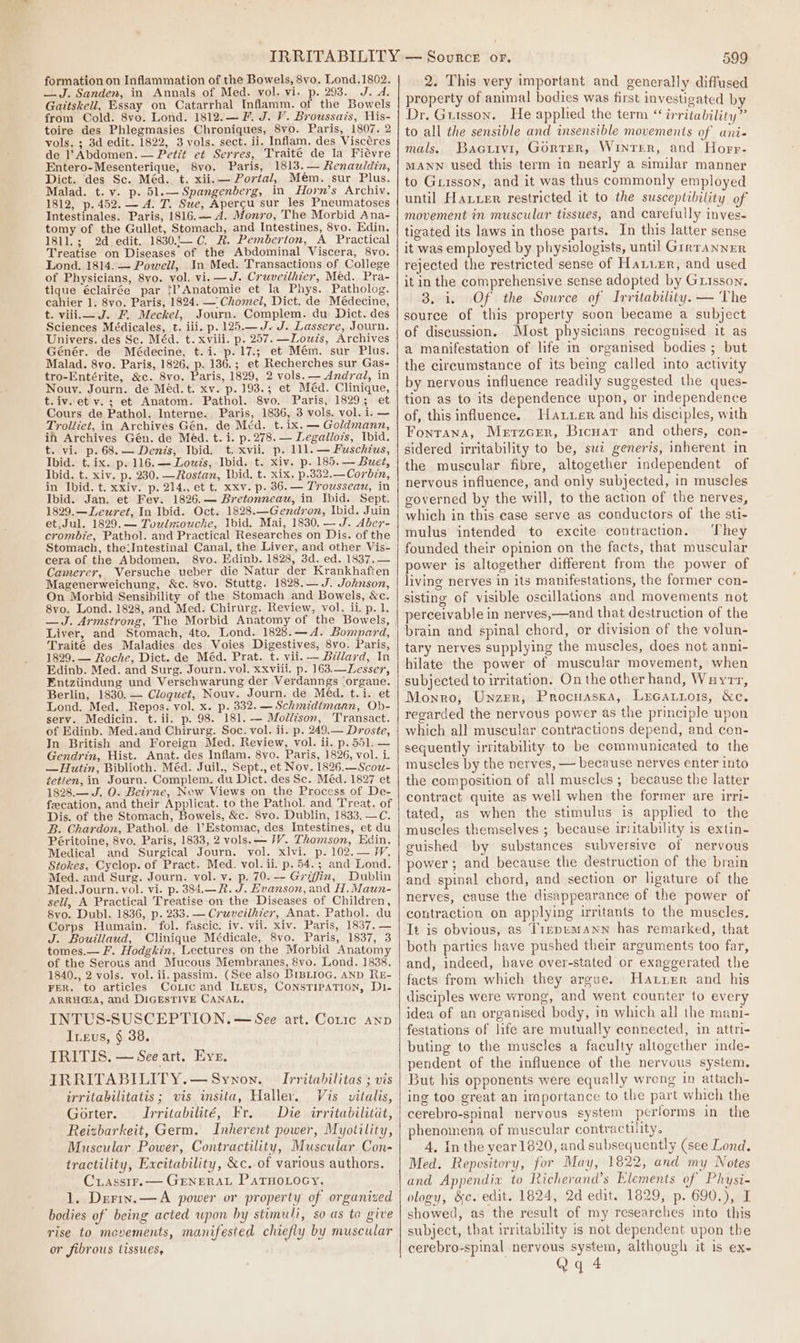 formation on Inflammation of the Bowels, 8vo. Lond.1802. —J. Sanden, in Annals of Med. vol. vi. p. 293. J. d. Gattskell, Essay on Catarrhal Inflamm. of the Bowels from Cold. 8vo. Lond. 1812.—F. J. V. Broussais, His- toire des Phlegmasies Chroniques, 8vo. Paris, 1807. 2 vols. ; 3d edit. 1822, 3 vols. sect. ii. Inflam. des Viscéres de l’ Abdomen. — Pet?t et Serres, Traité de la Fiévre Entero-Mesenterique, 8vo. Paris, 1813. — Renauldin, Dict. des Sc. Méd. t. xii.— Portal, Mém. sur Plus. Malad. t. v. p. 51.— Spangenberg, in Horn’s Archiv. 1812, p. 452. — 4. T. Sue, Apercgu sur les Pneumatoses Intestinales. Paris, 1816.— Ad. Mfonr0, The Morbid Ana- tomy of the Gullet, Stomach, and Intestines, 8vo. Edin. 1811.; 2d edit. 1830..— C. R. Pemberton, A Practical Treatise on Diseases of the Abdominal Viscera, 8vo. Lond. 1814. — Powell, In Med. Transactions of College of Physicians, 8vo. vol. vi. —J. Cruvetthier, Méd. Pra- tique éclairée par fl?Anatomie et la Phys. Patholog. cahier 1. 8vo. Paris, 1824. — Chomel, Dict. de Médecine, t. viii J. F. Meckel, Journ. Complem. du Dict. des Sciences Médicales, t. iii. p. 125.— J. J. Lassere, Journ. Univers. des Sc. Méd. t. xviii. p. 257. —Lowzs, Archives Génér. de Médecine, t.i. p.17.; et Mém. sur Plus. Malad. 8vo. Paris, 1826, p. 136.; et Recherches sur Gas- tro-Entérite, &amp;c. 8vo. Paris, 1829, 2 vols. — Andral, in Nouv. Journ. de Méd. t. xv. p. 193.; et Méd. Clinique, t.iv. et v.; et Anatom. Pathol. 8vo. Paris, 1829; et Cours de Pathol. Interne. Paris, 1836, 3 vols. vol. i. — Troliiet, in Archives Gén. de Méd. t.ix. — Goldmann, in Archives Gén. de Méd. t. i. p. 278. — Legallozs, Ibid. t. vi. p.68.— Denis, Ibid. t. xvii. p. 111. — Fuschtus, Ibid. t. ix. p. 116.— Louzs, Ibid. t. xiv. p. 185. — Bueé, Ibid. t. xiv. p. 230. —Rostan, Ibid. t. xix. p.832.—Corbin, in Ibid. t. xxiv. p. 214., et t. xxv. p. 36.— Trouwsseau, in Ibid. Jan. et Fev. 1826.— Bretonneau, in Ibid. Sept. 1829.—Lewret, In Ibid. Oct. 1828.—Gendron, Ibid. Juin et.Jul. 1829.— Toulmouche, Ibid. Mai, 1830. — J. Aber- crombie, Pathol. and Practical Researches on Dis. of the Stomach, the:Intestinal Canal, the Liver, and other Vis- cera of the Abdomen. 8vo. Edinb. 1828, 3d. ed. 1837. — Camerer, Versuche ueber die Natur der Krankhaften Magenerweichung, &amp;c. 8vo. Stuttg. 1828.— J. Johnson, On Morbid Sensibility of the Stomach and Bowels, &amp;c. 8vo. Lond. 1828, and Med. Chirurg. Review, vol. ii. p. 1. —J. Armstrong, The Morbid Anatomy of the Bowels, Liver, and Stomach, 4to. Lond. 1828.—A4. Bomnpard, Traité des Maladies des Voies Digestives, 8vo. Paris, 1829. — Roche, Dict. de Méd. Prat. t. vii. — Billard, In Edinb. Med. and Surg. Journ. vol. xxviii. p. 163.—Lesser, Entziindung und Verschwarung der Verdanngs (organe. Berlin, 1830. — Cloquet, Nouv. Journ. de Méd. t.i. et Lond. Med. Repos. vol. x. p. 332. — Schmidimann, Ob- serv. Medicin. t.ii. p. 98. 181. — Mollison, Transact. of Edinb. Med.and Chirurg. Soc. vol. ii. p. 249.— Droste, In British and Foreign Med. Review, vol. ii. p. 551. — Gendrin, Hist. Anat. des Inflam. 8vo. Paris, 1826, vol. i. —Hutin, Biblioth. Méd. Juil., Sept., et Nov. 1826.—Scou- zetien, in Journ. Complem. du Dict. des Sc. Méd. 1827 et 1828.— J. O. Beirne, New Views on the Process of De- feecation, and their Applicat. to the Pathol. and Treat. of Dis. of the Stomach, Bowels, &amp;c. 8vo. Dublin, 1833. —C. B. Chardon, Pathol. de Estomac, des Intestines, et du Péritoine, 8vo. Paris, 1833, 2 vols. — FY. Thomson, Edin. Medical and Surgical Journ. vol. xlvi. p. 102.— W, Stokes, Cyclop. of Pract. Med. vol. ii. p. 54.3 and Lond. Med. and Surg. Journ. vol. v. p. 70. — Griffin, Dublin Med. Journ. vol. vi. p. 384.—R. J. Evanson, and H.Maun- sell, A Practical Treatise on the Diseases of Children, 8vo. Dubl. 1836, p. 233. — Cruveilhier, Anat. Pathol. du Corps Humain. fol. fascic. iv. vil. xiv. Paris, 1837. — J. Bouillaud, Clinique Médicale, 8vo. Paris, 1837, 3 tomes.— F. Hodgkin, Lectures on the Morbid Anatomy of the Serous and Mucous Membranes, 8vo. Lond. 1838. 1840., 2 vols. vol. ii. passim. (See also BIBLIOG, AND RE- FER. to articles CoLic and ILEUS, CONSTIPATION, D1- ARRH@A, and DIGESTIVE CANAL, INTUS-SUSCEPTION. — See art. Coric anp Ineus, § 38. IRITIS. — See art. Eve. IRRITABILITY.—Synon. [rritahilitas ; vis irritabilitatis ; vis insita, Haller. Vis vitalis, Gorter. JIrritabilité, Fr. Die irritabilitit, Reizbarkeit, Germ. Inherent power, Myotility, Muscular Power, Contractility, Muscular Con- tractility, Excitability, &amp;c. of various authors. Crassrr.— GENERAL PatHoLocy, 1. Dreriv.—A power or property of organized bodies of being acted upon by stimuli, so as to give rise to mcvements, manifested chiefly by muscular or fibrous tissues, 599 2. This very important and generally diffused property of animal bodies was first investigated by Dr. Gutsson. He applied the term “ irritability” to all the sensible and insensible movements of ani- mals. Bacuivi, Gorter, Winter, and Horr- MANN used this term in nearly a similar manner to Grisson, and it was thus commonly employed until Hauer restricted it to the susceptibility of movement in muscular tissues, and carefully inves- tigated its laws in those parts. In this latter sense it was employed by physiologists, until Girranner rejected the restricted sense of Hatuer, and used it in the comprehensive sense adopted by Grisson. 3. 1. Of the Source of Irritability. — The source of this property soon became a subject of discussion. Most physicians recognised it as a manifestation of life in organised bodies ; but the circumstance of its being called into activity by nervous influence readily suggested the ques- tion as to its dependence upon, or independence of, this influence. Hattier and his disciples, with Fontana, Merzcrer, Brcuar and others, con- sidered irritability to be, swt generis, inherent in the muscular fibre, altogether independent of nervous influence, and only subjected, in muscles governed by the will, to the action of the nerves, which in this case serve as conductors of the sti- mulus intended to excite contraction. ‘They founded their opinion on the facts, that muscular power is altogether different from the power of living nerves in its manifestations, the former con- sisting of visible oscillations and movements not perceivable in nerves,—and that destruction of the brain and spinal chord, or division of the volun- tary nerves supplying the muscles, does not anni- hilate the power of muscular movement, when subjected to irritation. On the other hand, Wayrr, Monro, Unzrr, Procuasxa, Lucattors, &amp;e, regarded the nervous power as the principle upon which all muscular contractions depend, and con- sequently irritability to be communicated to the muscles by the nerves, — because nerves enter into the composition of all muscles ; because the latter contract quite as well when the former are irri- tated, as when the stimulus is applied to the muscles themselves ; because irritability is extin- guished by substances subversive of nervous power ; and because the destruction of the brain and spinal chord, and section or ligature of the nerves, cause the disappearance of the power of contraction on applying irritants to the muscles. It is obvious, as Tirrpumann has remarked, that both parties have pushed their arguments too far, and, indeed, have over-stated or exaggerated the facts from which they argue. Hater and his disciples were wrong, and went counter to every idea of an organised body, in which all the mani- festations of life are mutually connected, in attri- buting to the muscles a faculty altogether inde- pendent of the influence of the nervous system. But his opponents were equally wreng in attach- ing too great an iraportance to the part which the cerebro-spinal nervous system performs in the phenomena of muscular contractility. 4, In the year 1620, and subsequently (see Lond. Med. Repesitory, for May, 1822, and my Notes and Appendix to Richerand’s Elements of Physi- ology, &amp;c. edit. 1824, 2d edit. 1829, p. 690.), I showed, as the result of my researches into this subject, that irritability is not dependent upon the cerebro-spinal nervous system, although it is ex-