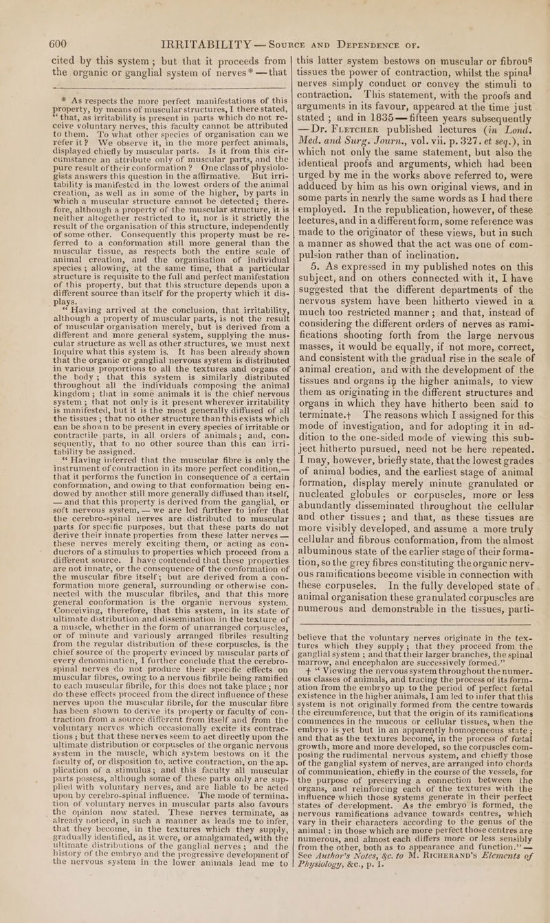 cited by this system; but that it proceeds from the organic or ganglial system of nerves * —that * As respects the more perfect manifestations of this property, by means of muscular structures, I there stated, “that, as irritability is present in parts which do not re- ceive voluntary nerves, this faculty cannot be attributed tothem. ‘To what other species of organisation can we refer it? We observe it, in the more perfect animals, displayed chiefly by muscular parts. Is it from this cir- cumstance an attribute only of muscular parts, and the pure result of their conformation ? One class of physiolo- gists answers this question in the affirmative, But irri- tability is manifested in the lowest orders of the animal creation, as well as in some of the higher, by parts in which a muscular structure cannot be detected; there- fore, although a property of the muscular structure, it is neither altogether restricted to it, nor is it strictly the result of the organisation of this structure, independently of some other. Consequently this property must be re- ferred to a conformation still more general than the muscular tissue, as respects both the entire scale of animal creation, and the organisation of individual species ; allowing, at the same time, that a particular structure is requisite to the full and perfect manifestation of this property, but that this structure depends upon a different source than itself for the property which it dis- lays. pe Having arrived at the conclusion, that irritability, although a property of muscular parts, is not the result of muscular organisation merely, but is derived from a different and more general system, supplying the mus- cular structure as well as other structures, we must next inquire what this system is. It has been already shown that the organic or ganglial nervous system is distributed in various proportions to all the textures and organs of the body; that this system is similarly distributed throughout all the individuals composing the animal kingdom ; that in some animals it is the chief nervous system ; that not only is it present wherever irritability is manifested, but it is the most generally diffused of all the tissues ; that no other structure than this exists which can be shown to be present in every species of irritable or contractile. parts, in all orders of animals; and, con- sequently, that to no other source than this can irri- tability be assigned. ** Having inferred that the muscular fibre is only the instrument of contraction in its more perfect condition,— tbat it performs the function in consequence of a certain conformation, and owing to that conformation being en- dowed by another still more generally diffused than itself, — and that this property is derived from the ganglial, cr soft nervous system, — we are led further to infer that the cerebro-spinal nerves are distributed to muscular parts for specific purposes, but that these parts do not derive their innate properties from these latter nerves — these nerves merely exciting them, or acting as con- ductors of a stimulus to properties which proceed from a different source. I have contended that these properties are not innate, or the consequence of the conformation of the muscular fibre itself; but are derived from a con- formation more general, surrounding or otherwise con- nected with the muscular fibriles, and that this more general conformation is the organic nervous system. Conceiving, therefore, that this system, in its state of ultimate distribution and dissemination in the texture of a muscle, whether in the form of unarranged corpuscles, or of minute and variously arranged fibriles resulting from the regular distribution of these corpuscles, is the chief source of the property evinced by muscular parts of every denomination, I further conclude that the cerebro- spinal nerves do not produce their specific effects on muscular fibres, owing to a nervous fibrile being ramified to each muscular fibrile, for this does not take place ; nor do these effects proceed from the direct influence of these nerves upon the muscular fibrile, for the muscular fibre has been shown to derive its property or faculty of con- traction from a source different from itself and from the voluntary nerves which occasionally excite its contrac- tions ; but that these nerves seem to act directly upon the ultimate distribution or corpuscles of the organic nervous system in the muscle, which system bestows on it the faculty of, or disposition to, active contraction, on the ap- plication of a stimulus; and this faculty all muscular parts possess, although some of these parts only are sup- plied with voluntary nerves, and are liable to be acted upon by cerebro-spinal influence. The mode of termina. tion of voluntary nerves in muscular parts also favours the opinion now stated. These nerves terminate, as already noticed, in such a manner as leads me to infer, that they become, in the textures which they supply, gradually identified, as it were, or amalgamated, with the ultimate distributions of the ganglial nerves; and the history of the embryo and the progressive development of the nervous system in the lower animals lead me to this latter system bestows on muscular or fibrouS tissues the power of contraction, whilst the spinal nerves simply conduct or convey the stimuli to contraction. This statement, with the proofs and arguments in its favour, appeared at the time just stated ; and in 1835— fifteen years subsequently — Dr. Ftercuer published lectures (in Lond. Med. and Surg. Journ., vol. vii. p. 327. et seq.), in which not only the same statement, but also the identical proofs and arguments, which had been urged by me in the works above referred to, were adduced by him as his own original views, and in some parts in nearly the same words as I had there employed. In the republication, however, of these lectures, and in a different form, some reference was made to the originator of these views, but in such a manner as showed that the act was one of com- pulsion rather than of inclination. 5. As expressed in my published notes on this subject, and on others connected with it, I have suggested that the different departments of the nervous system have been hitherto viewed in a much too restricted manner; and that, instead of considering the different orders of nerves as rami- fications shooting forth from the large nervous masses, it would be equally, if not more, correct, and consistent with the gradual rise in the scale of animal creation, and with the development of the tissues and organs in the higher animals, to view them as originating in the different structures and organs in which they have hitherto been said to termmate.t The reasons which I assigned for this mode of investigation, and for adopting it in ad- dition to the one-sided mode of viewing this sub- ject hitherto pursued, need not be here repeated. I may, however, briefly state, that the lowest grades of animal bodies, and the earliest stage of animal formation, display merely minute granulated or nucleated globules or corpuscles, more or less abundantly disseminated throughout the cellular and other tissues; and that, as these tissues are more visibly developed, and assume a more truly cellular and fibrous conformation, from the almost albuminous state of the earlier stage of their forma- tion, so the grey fibres constituting the organic nery- ous ramifications become visible in connection with these corpuseles. In the fully developed state of . animal organisation these granulated corpuscles are numerous and demonstrable in the tissues, parti- believe that the voluntary nerves originate in the tex- tures which they supply; that they proceed from the ganglial system ; and that their larger branches, the spinal marrow, and encephalon are successively formed.” + ‘* Viewing the nervous system throughout the numer- ous classes of animals, and tracing the process of its form- ation from the embryo up tothe period of perfect fcetal existence in the higher animals, I am led to infer that this system is not originally formed from the centre towards the circumference, but that the origin of its ramifications commences in the mucous or cellular tissues, when the embryo is yet but in an apparently homogeneous state ; and that as the textures become, in the process of fcetal growth, more and more developed, so the corpuscles com- posing the rudimental nervous system, and chiefly those of the ganglial system of nerves, are arranged into chords of communication, chiefly in the course of the vessels, for the purpose of preserving a connection between the organs, and reinforcing each of the textures with the influence which those systems generate in their perfect states of development. As the embryo is formed, the nervous ramifications advance towards centres, which vary in their characters according to the genus of the animal : in those which are more perfect those centres are numerous, and almost each differs more or less sensibly from the other, both as to appearance and function.’? — See Author’s Notes, &amp;c. to M. RicHERAND’s Llements of Physiology, &amp;C., p. 1.