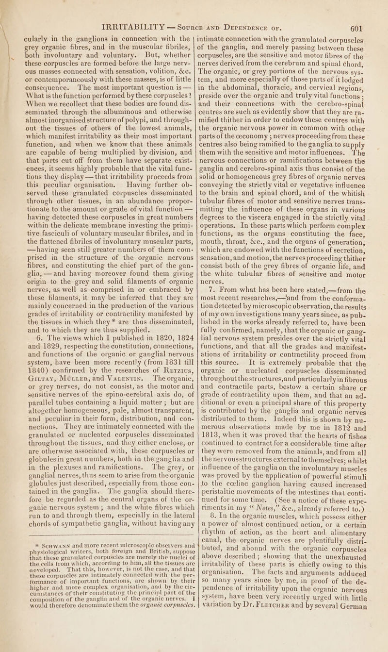 cularly in the ganglions in connection with the grey organic fibres, and in the muscular fibriles, both involuntary and voluntary. But, whether these corpuscles are formed before the large nerv- ous masses connected with sensation, volition, &amp;e. or contemporaneously with these masses, is of little consequence. The most important question is — What is the function performed by these corpuscles? When we recollect that these bodies are found dis- seminated through the albuminous and otherwise almost inorganised structure of polypi, and through- out the tissues of others of the lowest animals, which manifest irritability as their most important function, and when we know that these animals are capable of being multiplied by division, and that parts cut off from them have separate exist- ences, itseems highly probable that the vital func- tions they display — that irritability proceeds from this peculiar organisation. Having further ob- served these granulated corpuscles disseminated through other tissues, in an abundance propor- tionate to the amount or grade of vital function — having detected these corpuscles in great numbers within the delicate membrane investing the primi- tive fasciculi of voluntary muscular fibriles, and in the flattened fibriles of involuntary muscular parts, —having seen still greater numbers of them com- prised in the structure of the organic nervous fibres, and constituting the chief part of the gan- glia, — and having moreover found them giving origin to the grey and solid filaments of organic nerves, as well as comprised in or embraced by these filaments, it may be inferred that they are mainly concerned in the production of the various grades of irritability or contractility manifested by the tissues in which they * are thus disseminated, and to which they are thus supplied. 6. The views which I published in 1820, 1824 and 1829, respecting the constitution, connections, and functions of the organic or ganglial nervous system, have been more recently (from 183] till 1840) confirmed by the researches of Rerzius, Gitray, Miurer, and Vatentin. ‘The organic, or grey nerves, do not consist, as the motor and sensitive nerves of the spino-cerebral axis do, of parallel tubes containing a liquid matter ; but are altogether homogeneous, pale, almost transparent, and peculiar in their form, distribution, and con- nections. They are intimately connected with the granulated or nucleated corpuscles disseminated throughout the tissues, and they either enclose, or are otherwise associated with, these corpuscles or globules in great numbers, both in the ganglia and in the plexuses and ramifications. The grey, or ganglial nerves, thus seem to arise from the organic globules just described, especially from those con- tained in the ganglia. The ganglia should there- fore be regarded as the central organs of the or- ganic nervous system ; and the white fibres which run to and through them, especially in the lateral chords of sympathetic gangha, without having any * SCHWANN and more recent microscopic observers and physiological writers, both foreign and British, suppose that these granulated corpuscles are merely the nuclei of the cells from which, according to him, all the tissues are aeveloped. That this, however, is not the case, and that these corpuscles are intimately connected with the per- formance of important functions, are shown by their higher and more complex organisation, and by the cir- cumstances of their constituting the principl part of the composition of the ganglia and of the organic nerves, J would therefore denominate them the organic corpuscles. 601 The organic, or grey portions of the nervous sys- tem, and more especially of those parts of it lodged in the abdominal, thoracic, and cervical regions, preside over the organic and truly vital functions ; and their connections with the cerebro-spinal centres are such as evidently show that they are ra- mified thither in order to endow these centres with the organic nervous power in common with other parts of the ceconomy ; nerves proceeding from these centres also being ramified to the ganglia to supply them with the sensitive and motor influences. The nervous connections or ramifications between the ganglia and cerebro-spinal axis thus consist of the solid or homogeneous grey fibres of organic nerves conveying the strictly vital or vegetative influence to the brain and spinal chord, and of the whitish tubular fibres of motor and sensitive nerves trans- mitting the influence of these organs in various degrees to the viscera engaged in the strictly vital operations. In those parts which perform complex functions, as the organs constituting the face, mouth, throat, &amp;c., and the organs of generation, which are endowed with the functions of secretion, sensation, and motion, the nerves proceeding thither consist both of the grey fibres of organic life, and the white tubular fibres of sensitive and motor nerves. 7. From what has been here stated,—from the most recent researches,—‘and from the conforma- tion detected by microscopic observation, the results of my own investigations many years since, as pub- lished in the works already referred to, have been fully confirmed, namely, that the organic or gang- lial nervous system presides over the strictly vital functions, and that all the grades and manifest. ations of irritability or contractility proceed from this source. It is extremely probable that the organic or nucleated corpuscles disseminated throughout the structures,and particularly in fibrous and contractile parts, bestow a certain share or grade of contractility upon them, and that an ad- ditional or even a principal share of this property is contributed by the ganglia and organic nerves distributed to them. Indeed this is shown by nu- merous observations made by me in 1812 and 1813, when it was proved that the hearts of fishes continued to contract for a considerable time after they were removed from the animals, and from all the nervousstructures external to themselves; whilst influence of the ganglia on the involuntary muscles was proved by the application of powerful stimuli peristaltic movements of the intestines that conti- nued for some time. (See a notice of these expe- riments in my “‘ Notes,” &amp;c., already referred to.) 8. In the organic muscles, which possess either a power of almost continued action, or a certain rhythm of action, as the heart and alimentary canal, the organic nerves are plentifully distri- buted, and abound with the organic corpuscles above described; showing that the unexhausted irritability of these parts is chiefly owing to this organisation. ‘The facts and arguments adduced so many years since by me, in proof of the de- pendence of irritability upon the organic nervous system, have been very recently urged with little variation by Dr, FLercner and by several German