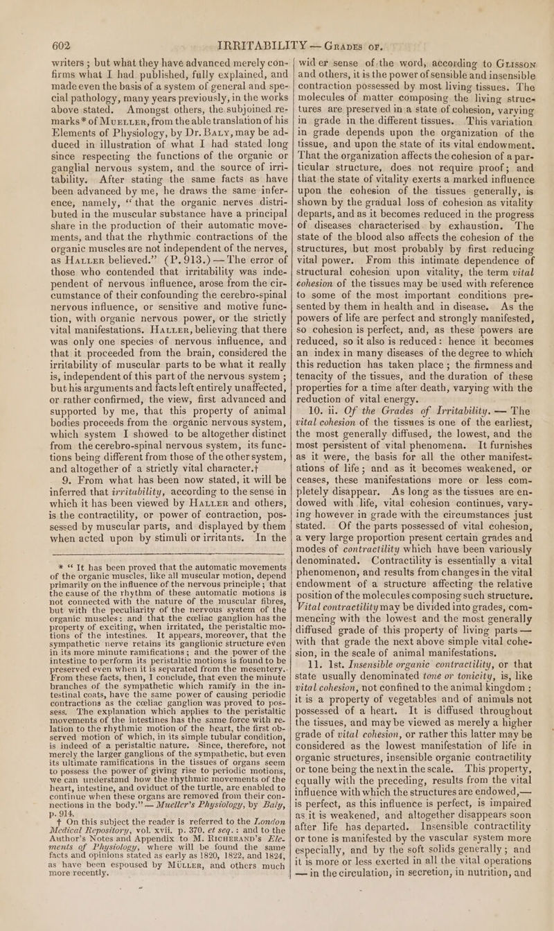 writers ; but what they have advanced merely con- firms what I had published, fully explained, and made even the basis of a system of general and spe- cial pathology, many years previously, in the works above stated. Amongst others, the subjoined re- marks* of Murxuer, from the able translation of his Elements of Physiology, by Dr. Baty, may be ad-~ duced in illustration of what I had stated long since respecting the functions of the organic or ganglial nervous system, and the source of irri- tability. After stating the same facts as have been advanced by me, he draws the same: infer- ence, namely, “that the organic nerves distri- buted in the muscular substance have a principal share in the production of their automatic move- ments, and that the rhythmic contractions of the organic muscles are not independent of the nerves, as Hauuer believed.” (P,913.)—The error of those who contended that irritability was inde- pendent of nervous influence, arose from the cir- cumstance of their confounding the cerebro-spinal nervous influence, or sensitive and motive func- tion, with organic nervous power, or the strictly vital manifestations. Hatuer, believing that there was only one species of nervous influence, and that it proceeded from the brain, considered the irritability of muscular parts to be what it really is, independent of this part of the nervous system ; but his arguments and facts left entirely unaffected, or rather confirmed, the view, first advanced and supported by me, that this property of animal bodies proceeds from the organic nervous system, which system I showed. to be altogether distinct from the cerebro-spinal nervous system, its func- tions being different from those of the other system, and altogether of a strictly vital character.} 9. From what has been now stated, it will be inferred that irritability, according to the sense in which it has been viewed by Haier and others, is the contractility, or power of contraction, pos- sessed by muscular parts, and displayed by them when acted upon by stimuli orirritants. In the * * Tt has been proved that the automatic movements of the organic muscles, like all muscular motion, depend primarily on the influence of the nervous principle ; that the cause of the rhythm of these automatic motions is not connected with the nature of the muscular fibres, but with the peculiarity of the nervous system of the organic muscles: and that the cceliac ganglion has the property of exciting, when irritated, the peristaltic mo- tions of the intestines. It appears, moreover, that the sympathetic nerve retains its ganglionic structure even in its more minute ramifications; and the power of the intestine to perform its peristaltic motions is found to be From these facts, then, I conclude, that even the minute branches of the sympathetic which ramify in the in- testinal coats, have the same power of causing periodic contractions as the coeliac ganglion was proved to pos- sess. The explanation which applies to the peristaltic movements of the intestines has the same force with re- lation to the rhythmic motion of the heart, the first ob- served motion of which, in its simple tubular condition, is indeed of a peristaltic nature. Since, therefore, not merely the larger ganglions of the sympathetic, but even its ultimate ramifications in the tissues of organs seem to possess the power of giving rise to periodic motions, we can understand how the rhythmic movements of the heart, intestine, and oviduct of the turtle, are enabled to continue when these organs are removed from their con- nections in the body.” — Mueller’s Physiology, by Baly, . 914. 4 + On this subject the reader is referred to the London Medical Repository, vol. xvii. p. 370. et seq. : and to the Author’s Notes and Appendix to M. RIcHERAND’s Ze. ments of Physiology, where will be found the same facts and opinions stated as early as 1820, 1822, and 1824, as have been espoused by MULLER, and others much more recently, wid er sense of:the word, according to Guisson and others, it is the power of sensible and insensible contraction possessed by most living tissues. The molecules of matter composing the living struc- tures are preserved ina state of cohesion, varying in grade in the different tissues. This variation in grade depends upon the organization of the tissue, and upon the state of its vital endowment. That the organization affects the cohesion of a par- ticular structure, does not require proof; and that the state of vitality exerts a marked influence upon the cohesion of the tissues generally, is shown by the gradual loss of cohesion as vitality departs, and as it becomes reduced in the progress of diseases characterised. by exhaustion. The state of the blood also affects the cohesion of the structures, but most probably by first reducing vital power. From this intimate dependence of structural cohesion upon vitality, the term vital cohesion of the tissues may be used with reference to some of the most important conditions pre- sented by them in health and in disease. As the powers of life are perfect and strongly manifested, so cohesion is perfect, and, as these powers are reduced, so it also is reduced: hence it becomes an index in many diseases of the degree to which this reduction has taken place; the firmness and tenacity of the tissues, and the duration of these properties for a time after death, varying with the reduction of vital energy. 10. 11. Of the Grades of Irritability. — The vital cohesion of the tissues 1s one of the earliest, the most generally diffused, the lowest, and the most persistent of vital phenomena. It furnishes as it were, the basis for all the other manifest- ations of life; and as it becomes weakened, or ceases, these manifestations more or less com- pletely disappear. As long as the tissues are en- dowed with life, vital cohesion continues, vary- ing however in grade with the circumstances just stated. Of the parts possessed of vital cohesion, a very large proportion present certain grades and modes of contractility which have been variously denominated. Contractility is essentially a vital phenomenon, and results from changes in the vital endowment of a structure affecting the relative position of the molecules composing such structure. Vital contractility may be divided into grades, com- mencing with the lowest and the most generally diffused grade of this property of living parts — with that grade the next above simple vital cohe- sion, in the scale of animal manifestations. 11. Ist. Insensible organic contractility, or that state usually denominated tone or tonicity, is, like vital cohesion, not confined to the animal kingdom : it is a property of vegetables and of animals not possessed of a heart. It is diffused throughout the tissues, and may be viewed as merely a higher erade of vital cohesion, or rather this latter may be considered as the lowest manifestation of life in organic structures, insensible organic contractility or tone being the nextin thescale. This property, equally with the preceding, results from the vital influence with which the structures are endowed,— is perfect, as this influence is perfect, is impaired as it is weakened, and altogether disappears soon after life has departed. Insensible contractility or tone is manifested by the vascular system more especially, and by the soft solids generally ; and it is more or less exerted in all the vital operations — in the circulation, in secretion, in nutrition, and
