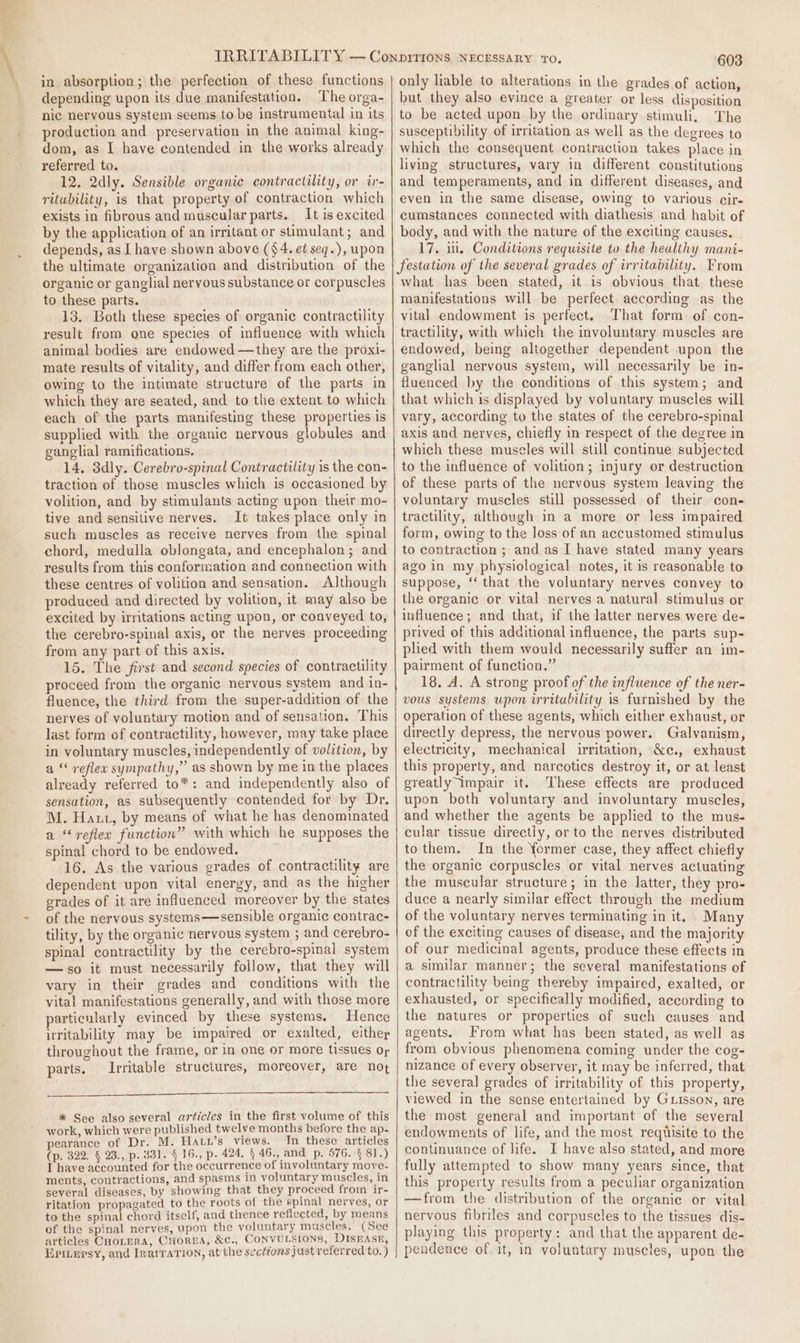 in absorption; the perfection of these functions depending upon its due manifestation. The orga- nic neryous system seems to be instrumental in its production and preservation in the animal king- dom, as I have contended in the works already referred to. 12, 2dly. Sensible organic contractility, or ir- ritubility, is that property of contraction which exists in fibrous and muscular parts. It is excited by the application of an irritant or stimulant; and depends, as I have shown above ($4. et seq.), upon the ultimate organization and distribution of the organic or ganglial nervous substance or corpuscles to these parts. 13. Both these species of organic contractility result from one species of influence with which animal bodies are endowed —they are the proxi- mate results of vitality, and differ from each other, owing to the intimate structure of the parts in which they are seated, and to the extent to which each of the parts manifesting these properties is supplied with the organic nervous globules and ganglial ramifications. 14. 3dly. Cerebro-spinal Contractility is the con- traction of those muscles which is occasioned by volition, and by stimulants acting upon their mo- tive and sensitive nerves. It takes place only in such muscles as receive nerves from the spinal chord, medulla oblongata, and encephalon; and results from this conformation and connection with these centres of volition and sensation. Although produced and directed by volition, it may also be excited by irritations acting upon, or conveyed to, the cerebro-spinal axis, or the nerves proceeding from any part of this axis. 15. The first and second species of contractility proceed from the organic nervous system and in- fluence, the third from the super-addition of the nerves of voluntary motion and of sensation. This last form of contractility, however, may take place in voluntary muscles, independently of volition, by a ‘ reflex sympathy,” as shown by me in the places already referred to*: and independently also of sensation, as subsequently contended for by Dr. M. Hatt, by means of what he has denominated a “reflex function” with which he supposes the spinal chord to be endowed. e 16. As the various grades of contractility are dependent upon vital energy, and as the higher grades of it are influenced moreover by the states of the nervous systems—sensible organic contrac- tility, by the organic nervous system ; and cerebro- spinal contractility by the cerebro-spinal system —so it must necessarily follow, that they will vary in their grades and conditions with the vital manifestations generally, and with those more particularly evinced by these systems, Hence uritability may be impaired or exalted, either throughout the frame, or in one or more tissues or parts. Irritable structures, moreover, are not nn * See also several articles in the first volume of this work, which were published twelve months before the ap- pearance of Dr. M. Hatu’s views. In these articles (p. 322. § 23., p. 331. 4 16., p. 424, 4 46., and p. 576. § 81.) I have accounted for the occurrence of involuntary move- ments, contractions, and spasms in voluntary muscles, in several diseases, by showing that they proceed from ir- ritation propagated to the roots of the spinal nerves, or to the spinal chord itself, and thence reflected, by means of the spinal nerves, upon the voluntary muscles. (See articles CHoLera, Corea, &amp;c., CONVULSIONS, DISEASE, Epitepsy, and IrriraTion, at the sections just referred to. ) 603 only liable to alterations in the grades of action, but they also evince a greater or less disposition to be acted upon by the ordinary stimuli, The susceptibility of irritation as well as the degrees to which the consequent contraction takes place in living structures, vary in different constitutions and temperaments, and in different diseases, and even in the same disease, owing to various cir- cumstances connected with diathesis and habit of body, and with the nature of the exciting causes. 17. ii, Conditions requisite to the healthy mani- festation of the several grades of irritability. From what has been stated, it is obvious that these manifestations will be perfect according as the vital endowment is perfect. That form of con- tractility, with which the involuntary muscles are endowed, being altogether dependent upon the ganglial nervous system, will necessarily be in- fluenced hy the conditions of this system; and that which is displayed by voluntary muscles will vary, according to the states of the cerebro-spinal axis and nerves, chiefly in respect of the degree in which these muscles will still continue subjected to the influence of volition; injury or destruction of these parts of the nervous system leaving the voluntary muscles still possessed of their con- tractility, although in a more or less impaired form, owing to the loss of an accustomed stimulus to contraction ; and as I have stated many years ago in my physiological notes, it is reasonable to suppose, ‘‘ that the voluntary nerves convey to the organic or vital nerves a natural stimulus or influence; and that, if the latter nerves were de- prived of this additional influence, the parts sup- plied with them would necessarily suffer an im- pairment of function.” 18. A. A strong proof of the influence of the ner- vous systems upon irritability is furnished by the operation of these agents, which either exhaust, or directly depress, the nervous power. Galvanism, electricity, mechanical irritation, &amp;c., exhaust this property, and narcotics destroy it, or at least greatly impair it. These effects are produced upon both voluntary and involuntary muscles, and whether the agents be applied to the mus- cular tissue directly, or to the nerves distributed to them. In the former case, they affect chiefly the organic corpuscles or vital nerves actuating the muscular structure; in the latter, they pro- duce a nearly similar effect through the medium of the voluntary nerves terminating in it. Many of the exciting causes of disease, and the majority of our medicinal agents, produce these effects in a similar manner; the several manifestations of contractility being thereby impaired, exalted, or exhausted, or specifically modified, according to the natures or properties of such causes and agents, rom what has been stated, as well as from obvious phenomena coming under the cog- nizance of every observer, it may be inferred, that the several grades of irritability of this property, viewed in the sense entertained by Guisson, are the most general and important of the several endowments of life, and the most requisite to the continuance of life. I have also stated, and more fully attempted to show many years since, that this property results from a peculiar organization —from the distribution of the organic or vital nervous fibriles and corpuscles to the tissues dis- playing this property: and that the apparent de- pendence of it, in voluntary muscles, upon the