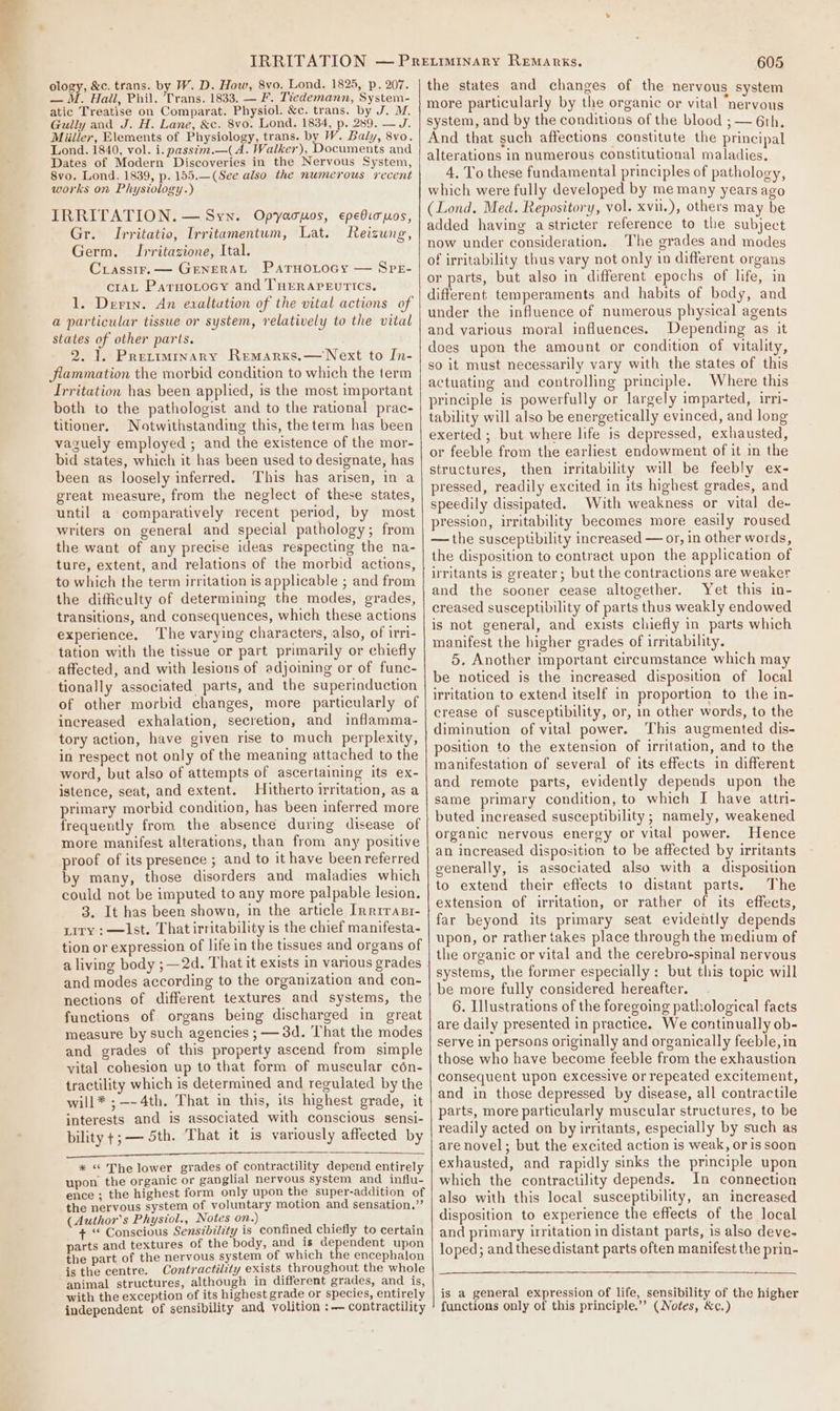 ology, &amp;c. trans. by W. D. How, 8vo. Lond. 1825, p. 207. — M. Hail, Phil. Trans. 1833. — F. Tiedemann, System- atic Treatise on Comparat. Physiol. &amp;c. trans. by J. M. Gully and J. H. Lane, &amp;c. 8vo. Lond. 1834, p. 289. — J. Miilier, Elements of Physiology, trans. by W. Baly, 8vo. Lond. 1840, vol. i. passim.—( A. Walker), Documents and Dates of Modern Discoveries in the Nervous System, 8vo. Lond. 1839, p. 155.—(See also the numerous recent works on Physiology.) IRRITATION. — Syn. Opyacpos, epediouos, Gr. Irritatio, Irritamentum, Lat. Reizung, Germ. Irritazione, Ital. Crassir.— General ParnoLtocy — SreE- crAL Parnotocy and THERAPEUTICS, 1. Derry. An exaltation of the vital actions of a particular tissue or system, relatively to the vital states of other parts. 2. 1. Preriminary Remarxs,—Next to In- Jlammation the morbid condition to which the term Irritation has been applied, is the most important both to the pathologist and to the rational prac- titioner. Notwithstanding this, the term has been vaguely employed ; and the existence of the mor- bid states, which it has been used to designate, has been as loosely inferred. This has arisen, in a great measure, from the neglect of these states, until a comparatively recent period, by most writers on general and special pathology; from the want of any precise ideas respecting the na- ture, extent, and relations of the morbid actions, to which the term irritation is applicable ; and from the difficulty of determining the modes, grades, transitions, and consequences, which these actions experience. The varying characters, also, of irri- tation with the tissue or part primarily or chiefly affected, and with lesions of adjoining or of func- tionally associated parts, and the superinduction of other morbid changes, more particularly of increased exhalation, secretion, and inflamma- tory action, have given rise to much perplexity, in respect not only of the meaning attached to the word, but also of attempts of ascertaining its ex- istence, seat, and extent. Hitherto irritation, as a primary morbid condition, has been inferred more frequently from the absence during disease of more manifest alterations, than from any positive proof of its presence ; and to it have been referred by many, those disorders and maladies which could not be imputed to any more palpable lesion. 3. It has been shown, in the article Inrirasr- pity :—lIst. That irritability is the chief manifesta- tion or expression of life in the tissues and organs of and modes according to the organization and con- nections of different textures and systems, the functions of organs being discharged in great measure by such agencies ; — 3d. That the modes and grades of this property ascend from simple vital cohesion up to that form of muscular cén- tractility which is determined and regulated by the will* ; —- 4th. That in this, its highest grade, it interests and is associated with conscious sensi- bility +;— 5th. That it is variously affected by * “ The lower grades of contractility depend entirely upon the organic or ganglial nervous system and influ- ence ; the highest form only upon the super-addition of the nervous system of voluntary motion and sensation.” (Author's Physiol., Notes on.) : + ‘“ Conscious Sensibility is confined chiefly to certain parts and textures of the body, and is dependent upon the part of the nervous system of which the encephalon is the centre. Contractility exists throughout the whole animal structures, although in different grades, and is, with the exception of its highest grade or species, entirely independent of sensibility and volition :— contractility 605 the states and changes of the nervous system more particularly by the organic or vital “nervous system, and by the conditions of the blood ; — 6th. And that such affections constitute the principal alterations in numerous constitutional maladies. 4. To these fundamental principles of pathology, which were fully developed by me many years ago (Lond. Med. Repository, vol. xvul.), others may be added having astricter reference to the subject now under consideration. The grades and modes of irritability thus vary not only in different organs or parts, but also in different epochs of life, in different temperaments and habits of body, and under the influence of numerous physical agents and various moral influences. Depending as it does upon the amount or condition of vitality, so it must necessarily vary with the states of this actuating and controlling principle. Where this principle is powerfully or largely imparted, irri- tability will also be energetically evinced, and long exerted ; but where life is depressed, exhausted, or feeble from the earliest endowment of it in the structures, then irritability will be feebly ex- pressed, readily excited in its highest grades, and speedily dissipated. With weakness or vital de- pression, irritability becomes more easily roused — the susceptibility increased — or, in other words, the disposition to contract upon the application of irritants is greater; but the contractions are weaker and the sooner cease altogether. Yet this in- creased susceptibility of parts thus weakly endowed is not general, and exists chiefly in parts which manifest the higher grades of irritability. 5. Another important circumstance which may be noticed is the increased disposition of local irritation to extend itself in proportion to the in- crease of susceptibility, or, in other words, to the diminution of vital power. ‘This augmented dis- position to the extension of irritation, and to the manifestation of several of its effects in different and remote parts, evidently depends upon the same primary condition, to which I have attri- buted increased susceptibility ; namely, weakened organic nervous energy or vital power. Hence an increased disposition to be affected by irritants generally, is associated also with a disposition to extend their effects to distant parts. The extension of irritation, or rather of its effects, far beyond its primary seat evidently depends upon, or rather takes place through the medium of the organic or vital and the cerebro-spinal nervous systems, the former especially: but this topic will be more fully considered hereafter. 6. Illustrations of the foregoing pathological facts are daily presented in practice. We continually ob- serve in persons originally and organically feeble, in those who have become feeble from the exhaustion consequent upon excessive or repeated excitement, and in those depressed by disease, all contractile parts, more particularly muscular structures, to be readily acted on by irritants, especially by such as are novel; but the excited action is weak, oris soon exhausted, and rapidly sinks the principle upon which the contractility depends. In connection also with this local susceptibility, an increased disposition to experience the effects of the local and primary irritation in distant parts, is also deve- loped; and these distant parts often manifest the prin- is a general expression of life, sensibility of the higher functions only of this principle.’’ (Notes, &amp;c.)