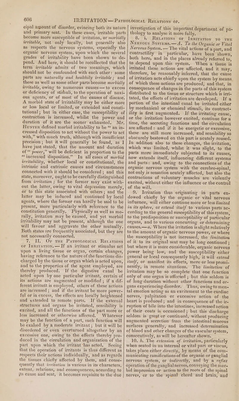 cipal amount of disorder, evincing both its nature and primary seat. In these cases, irritable parts become more susceptible of irritation, or morbidly irritable, not only locally, but generally also as respects the nervous systems, especially the organic nervous system, upon which the several grades of irritability have been shown to dee pend. And here, it should be recollected that the term irritable admits of two meanings, which should not be confounded with each other: some parts are naturally and healthily irritable; and these as well as some other parts become morbidly irritable, owing to numerous causes — to excess or deficiency of stithuli, to the operation of noxi- ous agents, or of most of the causes of disease, A morbid state of irritability may be either more or less local or limited, or extended and consti- tutional; but in either case, the susceptibility of contraction is increased, whilst the power and duration of it are the sooner exhausted. Mr. Hunter defined morbid irritability to be “ an in- creased disposition to act without the power to act with,” with much truth, although with insufficient precision ; but it will generally be found, as I have just stated, that the amount and duration of “* power,” will be deficient in proportion to the “increased disposition.” In all cases of morbid irritability, whether local or constitutional, the intrinsic and extrinsic causes and circumstances connected with it should be considered ; and this state, moreover, ought to be carefully distinguished from irritation ; for the former may exist with- out the latter, owing to vital depression merely, or to this state associated with others; and the latter may be induced and continued by local agents, where the former can hardly be said to be present, more particularly with reference to the constitution generally. Physically as well as mo- raily, irritatton may be caused, and yet morbid irritability may not be present, although the one will favour and aggravate the other mutually. Both states are frequently associated, but they are not necessarily connected. 7. II.. Or tue Parnotocicat Retations or Irriration,—TIf an irritant or stimulus act upon a living tissue or organ, certain changes, having reference to the nature of the functions dis- charged by the tissue or organ which is acted upon, and to the properties of the agent employed, are thereby produced. If the digestive canal be acted upon by one particular irritant, certain of its actions are augmented or modified ; if a dif- ferent irritarit is employed, others of these actions are increased ; and if the irritant be more power- ful or in excess, the effects are locally heightened and extended to remote parts. If the external structures and organs be irritated, sensibility is excited, and all the functions of the part more or less increased or otherwise affected. Whatever may be the function of a part, such function will be exalced by a moderate irritant ; but it will be disordered or even overturned altogether by an excessive one, owing to the effects thereby pro- duced in the circulation and organization of the part upon which the irritant-has acted. Seeing that the operation of irritants is thus different as respects their actions individually, and as regards the tissues chiefly affected by them, and conse- quently that irritation is various in its characters, extent, relations, and consequences, according to its cause and seat, it becomes requisite to the due investigation of this important department of pa- thology to analyse it more fully. 8. 3, Rexations or Irriratton TO THE Nervous Systrms.— A. To the Organic or Vital Nervous System. — The vital actions of a part, and contractility in particular, have been shown, both here, and in the places already referred to, to depend upon this system. When a tissue is irritated these actions are affected, and it may, therefore, be reasonably inferred, that the cause of irritation acts chiefly upon the system by means of which these actions are produced, and that, in consequence of changes in the parts of this system distributed to the tissue or structure which is irri- tated, the effects of irritationare developed. If a portion of the intestinal canal be irritated either by mechanical or chemical stimuli, its contract- ility is first augmented. If the irritating cause, or the irritation however excited, continue for a time, the secreting functions and the circulation are affected: and if it be energetic or excessive, these are still more increased, and sensibility so obscurely bestowed on this part is acutely roused. In addition also to these changes, the irritation, which was limited, whilst it was slight, to the parts more immediately subjected to its causes, now extends itself, influencing different systems and parts: and, owing to the connections of the organic nervous system with the cerebro-spinal, not only is sensation acutely affected, but also the contractions of voluntary muscles are violently excited, without either the influence or the control of the will. 9. Irritation thus originating in parts en- dowed chiefly by the organic or vital nervous influence, will either continue more or less limited in its sphere, or extend itself to various parts ac- cording to the general susceptibility of this system, to the predisposition or susceptibility of particular organs, and to various concurring or determining causes.—a. Where the irritation is slight relatively to the amount of organic nervous power, or where the susceptibility is not increased, the limitation of it to its original seat may be long continued ; but where it is more considerable, organic nervous power being low, and the susceptibility either general or local consequently high, it will extend itself, or manifest its effects, more or less promi- nently, in remote situations. The limitation of irritation may be so complete that one function only of one organ is affected ; but this seldom is of long duration without other functions and or- gans experiencing disorder. Thus, owing to men- tal emotion acting as an excitement to the cardiac nerves, palpitation or excessive action of the heart is produced ; and in consequence of the ir- ruption of bile into the intestines, increased action of their coats is occasioned ; but this discharge seldom is great or continued, without producing augmented secretion from the intestinal mucous surfaces generally, and increased determination of blood and other changes of the vascular system, consecutively, as will be hereafter shown. 10. b. The extension of irritation, particularly when seated in an internal or vital part or viscus, takes place either directly, by means of the com- municating ramifications of the organic or ganglial nervous system, or indirectly, and by a reflex operation of the ganglia] nerves, conveying the mor- bid impression or action to the roots of the spinal nerves, or to the spinal chord and brain, and