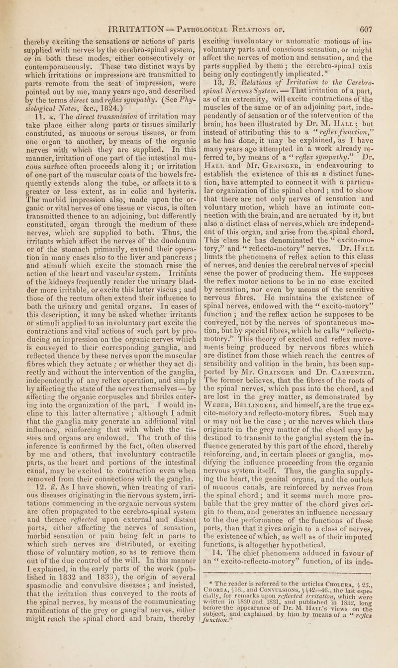 thereby exciting the sensations or actions of parts supplied with nerves by the cerebro-spinal system, or in both these modes, either consecutively or contemporaneously. These two distinct ways by which irritations or impressions are transmitted to parts remote from the seat of impression, were pointed out by me, many years ago, and described by the terms direct and reflew sympathy. (See Phy- siological Notes, &amp;c., 1824.) 11. a. The direct transmission of irritation may take place either along parts or tissues similarly constituted, as mucous or serous tissues, or from one organ to another, by means of the organic nerves with which they are supplied. In this manner, irritation of one part of the intestinal mu- cous surface often proceeds along it ; or irritation of one part of the muscular coats of the bowels fre- quently extends along the tube, or affects it to a greater or less extent, as in colic and hysteria. The morbid impression also, made upon the or- ganic or vital nerves of one tissue or viscus, is often transmitted thence to an adjoining, bu: differently constituted, organ through the medium of these nerves, which are supplied to both. Thus, the irritants which affect the nerves of the duodenum or of the stomach primarily, extend their opera- tion in many cases also to the liver and pancreas ; and stimuli which excite the stomach raise the action of the heart and vascular system. Irritants of the kidneys frequently render the urinary blad- der more irritable, or excite this latter viscus ; and those of the rectum often extend their influence to both the urinary and genital organs. In cases of this description, it may be asked whether irritants or stimuli applied to an involuntary part excite the contractions and vital actions of such part by pro- ducing an impression on the organic nerves which is conveyed to their corresponding ganglia, and reflected thence by these nerves upon the muscular fibres which they actuate ; or whether they act di- rectly and without the intervention of the ganglia, independently of any reflex operation, and simply by affecting the state of the nerves themselves— by affecting the organic corpuscles and fibriles enter- ing into the organization of the part. J would in- cline to this latter alternative ; although I admit that the ganglia may generate an additional vital influence, reinforcing that with which the tis- sues and organs are endowed. The truth of this inference is confirmed by the fact, often observed by me and others, that involuntary contractile parts, as the heart and portions of the intestinal canal, may be excited to contraction even when removed from their connections with the ganglia. 12. 8. As I have shown, when treating of vari- Ous diseases originating in the nervous system, irr1- tations commencing in the organic nervous system are often propagated to the cerebro-spinal system and thence refiected upon external and distant parts, either affecting the nerves of sensation, morbid sensation or pain being felt in parts to which such nerves are distributed, or exciting those of voluntary motion, so as to remove them out of the due control of the will. In this manner I explained, in the early parts of the work (pub- lished in 1832 and 1833), the origin of several spasmodic and convulsive diseases ; and insisted, that the irritation thus conveyed to the roots of the spinal nerves, by means of the communicating ramifications of the grey or ganglial nerves, either might reach the spinal chord and brain, thereby 607 exciting involuntary or automatic motions of in- voluntary parts and conscious sensation, or might affect the nerves of motion and sensation, and the parts supplied by them; the cerebro-spinal axis being only contingently implicated.* 13. B. Relations of Irritation to the Cerebro- spinal Nervous System. — That irritation of a part, as of an extremity, will excite contractions of the muscles of the same or of an adjoining part, inde- pendently of sensation or of the intervention of the brain, has been illustrated by Dr. M. Harr; but instead of attributing this to a ‘ reflex function,” as he has done, it nay be explained, as I have many years ago attempted in a work already re- ferred to, by means of a ‘‘ reflex sympathy.” Dr, Hatt and Mr. Grarncer, in endeavouring to establish the existence of this as a distinct func- tion, have attempted to connect it with a particu- lar organization of the spinal chord ; and to show that there are not only nerves of sensation and voluntary motion, which have an intimate con- nection with the brain,and are actuated by it, but also a distinct class of nerves,which are independ- ent of this organ, and arise from the.spinal chord. This class he has denominated the ‘ excito-mo- tory,” and ‘‘ reflecto-motory” nerves. Dr. Haun limits the phenomena of reflex action to this class of nerves, and denies the cerebral nerves of special sense the power of producing them. He supposes the reflex motor actions to be in no case excited by sensation, nor even by means of the sensitive nervous fibres. He maintains the existence of spinal nerves, endowed with the “ excito-motory” function ; and the reflex action he supposes to be conveyed, not by the nerves of spontaneous mo- tion, but by special fibres, which he calls“ reflecto- motory.” This theory of excited and reflex move- ments being produced by nervous fibres which are distinct from those which reach the centres of sensibility and volition in the brain, has been sup- ported by Mr. Grarncer and Dr. Carpenter. The former believes, that the fibres of the roots of the spinal nerves, which pass into the chord, and are lost in the grey matter, as demonstrated by Weser, Betuincert, and himself, are the true ex- cito-motory and reflecto-motory fibres. Such may or may not be the case ; or the nerves which thus originate in the grey matter of the chord may be destined to transmit to the ganglial system the in- fluence generated by this part of the chord, thereby reinforcing, and, in certain places or ganglia, mo- difying the influence proceeding from the organic nervous system itself, Thus, the ganglia supply- ing the heart, the genital organs, and the outlets of mucous canals, are reinforced by nerves from the spinal chord ; and it seems much more pro- bable that the grey matter of the chord gives ori- gin to them, and generates an influence necessary to the due performance of the functions of these parts, than that it gives origin to a class of nerves, the existence of which, as well as of their imputed functions, is altogether hypothetical. 14, The chief phenomena adduced in favour of an ‘‘ excito-reflecto-motory” function, of its inde- * The reader is referred to the articles CHOLERA, § 23, Cuorga, §16., and CoNvVULSIONS, ) §42-—46., the last espe- cially, for remarks upon reflected trritation, which were written in 1830 and 1831, and_ published in 1832, long before the appearance of Dr. M. HaLw’s views on the subject, and explained by him by means of a ** reflex function.” 4