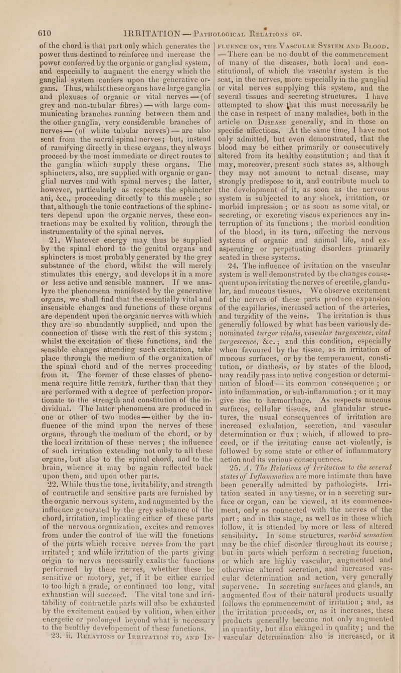 of the chord is that part only which generates the power thus destined to reinforce and increase the power conferred by the organic or ganglial system, and especially to augment the energy which the ganglial system confers upon the generative or- gans. ‘Thus, whilst these organs have large ganglia and plexuses of organic or vital nerves — (of grey and non-tubular fibres) —with large com- municating branches running between them and the other ganglia, very considerable branches of nerves— (of white tubular nerves) — are also sent from the sacral spinal nerves; but, instead of ramifying directly in these organs, they always proceed by the most immediate or direct routes to the ganglia which supply these organs. The sphincters, also, are supplied with organic or gan- glial nerves and with spinal nerves; the latter, however, particularly as respects the sphincter ani, &amp;c., proceeding directly to this muscle ; so that, although the tonic contractions of the sphinc- ters depend upon the organic nerves, these con- tractions may be exalted by volition, through the instrumentality of the spinal nerves. 21. Whatever energy may thus be supplied by the spmal chord to the genital organs and sphincters 1s most probably generated by the grey substance of the chord, whilst the will merely stimulates this energy, and develops it in a more or less active and sensible manner. If we ana- lyze the phenomena manifested by the generative organs, we shall find that the essentially vital and insensible changes and functions of these organs are dependent upon the organic nerves with which they are so abundantly supplied, and upon the connection of these with the rest of this system ; whilst the excitation of these functions, and the sensible changes attending such excitation, take place through the medium of the organization of the spinal chord and of the nerves proceeding from it. The former of these classes of pheno- mena require little remark, further than that they are performed with a degree of perfection propor- tionate to the strength and constitution of the in- dividual. ‘The latter phenomena are produced in one or other of two modes—either by the in- fluence of the mind upon the nerves of these organs, through the medium of the chord, or by the local irritation of these nerves; the influence of such irritation extending not only to all these organs, but also to the spinal chord, and to the brain, whence it may be again reflected back ‘upon them, and upon other parts. 22. While thus the tone, irritability, and strength of contractile and sensitive parts are furnished by the organic nervous system, and augmented by the influence generated by the grey substance of the chord, irritation, implicating either of these parts of the nervous organization, excites and removes from under the control of the will the functions of the parts which receive nerves from the part irritated ; and while irritation of the parts giving origin to nerves necessarily exalts the functions performed by these nerves, whether these be sensitive or motory, yet, if it be either carried to too high a grade, or continued too long, vital exhaustion will succeed. The vital tone and irti- tability of contractile parts will also be exhausted by the excitement caused by volition, when either energetic or prolonged beyond what is necessary to the healthy developement of these functions. 23. 1. Revattons or Inrrration to, anv In- FLUENCE ON, THE VASCULAR SystEM AND Broop. — There can be no doubt of the commencement of many of the diseases, both local and con- stitutional, of which the vascular system is the seat, in the nerves, more especially in the ganglial or vital nerves supplying this system, and the several tissues and secreting structures. I have attempted to show that this must necessarily be the case in respect of many maladies, both in the article on DisEase generally, and in those on specific affections, At the same time, I have not only admitted, but even demonstrated, that the blood may be either primarily or consecutively altered from its healthy constitution; and that it may, moreover, present such states as, although they may not amount to actual disease, may strongly predispose to it, and contribute much to the development of it, as soon as the nervous system is subjected to any shock, irritation, or morbid impression; or as soon as some vital, or secreting, or excreting viscus experiences any in- terruption of its functions; the morbid condition of the blood, in its turn, affecting the nervous systems of organic and animal life, and ex- asperating or perpetuating disorders primarily seated in these systems. 24, The influence of irritation on the vascular system is well demonstrated by the changes conse- quent upon irritating the nerves of erectile, glandu- lar, and mucous tissues. We observe excitement of the nerves of these parts produce expansion of the capillaries, increased action of the arteries, and turgidity of the veins. The irritation is thus generally followed by what has been variously de- nominated turgor vitalis, vascular turgescence, vital turgescence, &amp;c.; and this condition, especially when favoured by the tissue, as in irritation of mucous surfaces, or by the temperament, consti- tution, or diathesis, or by states of the blood, may readily pass into active congestion or determi- nation of blood —its common consequence ; or into inflammation, or sub-inflammation ; or it may give rise to hemorrhage. As respects mucous surfaces, cellular tissues, and glandular struc- tures, the usual consequences of irritation are increased exhalation, secretion, and vascular determination or flux; which, if allowed to pro- ceed, or if the irritating cause act violently, is followed by some state or other of inflammatory action and its various consequences. 25. A. The Relations of Irritation to the several states of Inflammation are more intimate than have been generally admitted by pathologists. Irri- tation seated in any tissue, or in a secreting sur- face or organ, can be viewed, at its commence- ment, only as connected with the nerves of the part ; and in this stage, as well as in those which follow, it is attended by more or less of altered sensibility. In some structures, morbid sensation may be the chief disorder throughout its course ; but in parts which perform a secreting function, or which are highly vascular, augmented and otherwise altered secretion, and increased vas- cular determination and action, very generally supervene. In secreting surfaces and glands, an augmented flow of their natural products usually follows the commencement of irntation; and, as the irritation proceeds, or, as it increases, these products generally become not only augmented in quantity, but also changed in quality ; and the vascular determination also is increased, or it