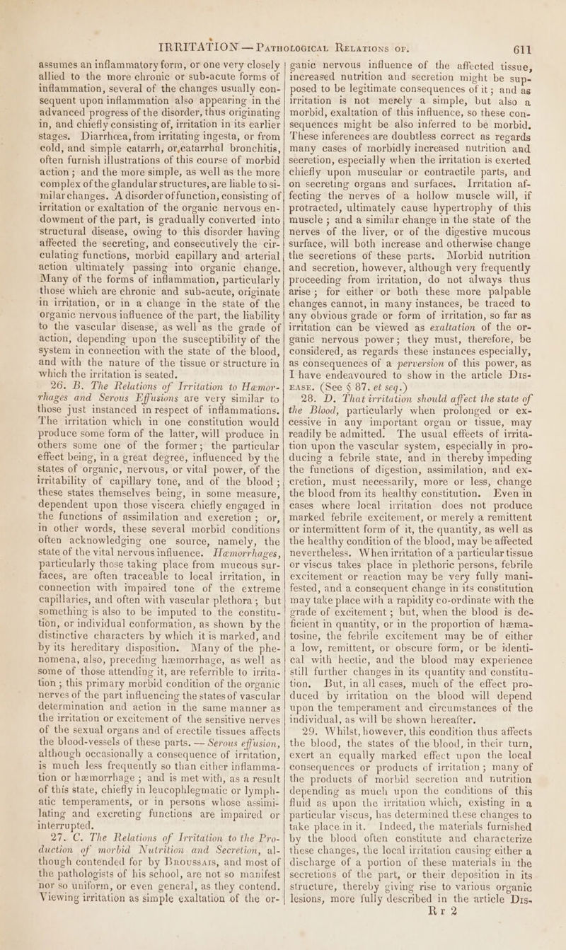 assumes an inflammatory form, or one very closely allied to the more chronic or sub-acute forms of inflammation, several of the changes usually con- sequent upon inflammation also appearing in the advanced progress of the disorder, thus originating in, and chiefly consisting of, irritation in its earlier stages. Diarrhcea, from irritating ingesta, or from cold, and simple catarrh, or,catarrhal bronchitis, often furnish illustrations of this course of morbid action; and the more simple, as well as the more complex of the glandular structures, are liable to si- milarchanges. A disorder of function, consisting of irritation or exaltation of the organic nervous en- dowment of the part, is gradually converted into structural disease, owing to this disorder having affected the secreting, and consecutively the cir- culating functions, morbid capillary and arterial action ultimately passing into organic change. Many of the forms of inflammation, particularly those which are chronic and sub-acute, originate in irritation, or in a change in the state of the organic nervous influence of the part, the liability to the vascular disease, as well as the grade of action, depending upon the susceptibility of the system in connection with the state of the blood, and with the nature of the tissue or structure in which the irritation is seated. 26. B. The Relations of Irritation to Hemor- rhages and Serous Effusions are very similar to those just instanced in respect of inflammations. The irritation which in one constitution would produce some form of the latter, will produce in others some one of the former; the particular effect being, in a great degree, influenced by the states of organic, nervous, or vital power, of the Irritability of capillary tone, and of the blood ; these states themselves being, in some measure, dependent upon those viscera chiefly engaged in the functions of assimilation and excretion ; or, in other words, these several morbid conditions often acknowledging one source, namely, the state of the vital nervousinfluence. Hemorrhages, particularly those taking place from mucous sur- faces, are often traceable to local irritation, in connection with impaired tone of the extreme capillaries, and often with vascular plethora; but something is also to be imputed to the constitu- tion, or individual conformation, as shown by the distinctive characters by which it is marked, and by its hereditary disposition. Many of the phe- nomena, also, preceding hemorrhage, as well as some of those attending it, are referrible to irrita- tion ; this primary morbid condition of the organic nerves of the part influencing the states of vascular determination and action in the same manner as the irritation or excitement of the sensitive nerves of the sexual organs and of erectile tissues affects the blood-vessels of these parts. — Serous effusion, although occasionally a consequence of irritation, is much less frequently so than either inflamma- tion or hemorrhage ; and is met with, as a result of this state, chiefly in leacophlegmatic or lymph- atic temperaments, or in persons whose assimi- lating and excreting functions are impaired or interrupted. 27. C. The Relations of Irritation to the Pro- duction of morbid Nutrition and Secretion, al- though contended for by Brovussars, and most of the pathologists of his school, are not so manifest nor so uniform, or even general, as they contend. Viewing irritation as simple exaltation of the or- 611 ganic nervous influence of the affected tissue, increased nutrition and secretion might be sup- posed to be legitimate consequences of it; and ag Irritation is not merely a simple, but also a morbid, exaltation of this influence, so these con- sequences might be also inferred to be morbid, These inferences are doubtless correct as regards many cases of morbidly increased nutrition and secretion, especially when the irritation is exerted chiefly upon muscular or contractile parts, and on secreting organs and surfaces. Irritation af- fecting the nerves of a hollow muscle will, if protracted, ultimately cause hypertrophy of this muscle ; and a similar change in the state of the nerves of the liver, or of the digestive mucous surface, will both increase and otherwise change the secretions of these parts. Morbid nutrition and secretion, however, although very frequently proceeding from irritation, do not always. thus arise ; for either or both these more palpable changes cannot, in many instances, be traced to any obvious grade or form of irritation, so far as irritation can be viewed as exaltation of the or- ganic nervous power; they must, therefore, be considered, as regards these instances especially, as consequences of a perversion of this power, as I have endeavoured to show in the article Dts- EASE. (See § 87. et seq.) 28. D. That irritation should affect the state of the Blood, particularly when prolonged or ex- cessive in any important organ or tissue, may readily be admitted. The usual effects of irrita- tion upon the vascular system, especially in pro- ducing a febrile state, and in thereby impeding the functions of digestion, assimilation, and ex- cretion, must necessarily, more or less, change the blood from its healthy constitution. Even in cases where local irritation does not produce marked febrile excitement, or merely a remittent or intermittent form of it, the quantity, as well as the healthy condition of the blood, may be affected nevertheless. When irritation of a particular tissue or viscus takes place in plethoric persons, febrile excitement or reaction may be very fully mani- fested, and a consequent change in its constitution may take place with a rapidity co-ordinate with the erade of excitement ; but, when the blood is de- ficient in quantity, or in the proportion of hema- tosine, the febrile excitement may be of either a low, remittent, or obscure form, or be identi- cal with hectic, and the blood may experience still further changes in its quantity and constitu- tion, But, in all cases, much of the effect pro- duced by irritation on the blood will depend upon the temperament and circumstances of the individual, as will be shown hereafter. 29. Whilst, however, this condition thus affects the blood, the states of the blood, in their turn, exert an equally marked effect upon the local consequences or products of irritation ; many of the products of morbid secretion and nutrition depending as much upon the conditions of this fluid as upon the irritation which, existing in a particular viscus, has determined these changes to take place.in it. Indeed, the materials furnished by the blood often constitute and characterize these changes, the local irritation causing either a discharge of a portion of these materials in the secretions of the part, or their deposition in its structure, thereby giving rise to various organic lesions, more fully described in the article Drs. Rr2
