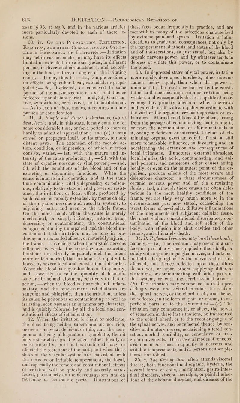 EASE ($ 93. et sey.), and in the various articles more particularly devoted to each of these le- sions. 30. iv. Or rug Propacation, Reriection, Reaction, AND OTHER CoNSECUTIVE AND SYMPA- THETIC Pienomena or Inrirarion.— Irritation may act in various modes, or may have its effects limited or extended, in various grades, in different persons, in diversified circumstances, and accord- ing to the kind, nature, or degree of the irritating cause. — It may thus be— Ist, Simple or direct, its effects being either local, extended, or propa- gated ;—-2d, Reflected, or conveyed to some portion of the nervous centre or axis, and thence reflected upon distant parts ;— and, 3d, Consecu- tive, sympathetic, or reactive, and constitutional. — As to each of these modes, it requires a more particular consideration. 31. A. Simple and direct irritation is, (a) at first, local ; and, in this state, it may continue for some considerable time, or for a period so short as hardly to admit of appreciation; and (b) it may evtend or propagate itself, or its effects, to more distant parts. The extension of the morbid ac- tion, condition, or impression, of which irritation consists, varies, — Ist, with the nature and in- tensity of the cause producing it ; — 2d, with the state of organic nervous or vital power ; — and, 3d, with the conditions of the blood and of the excreting or depurating functions. When the cause is intense in its operation, and at the same time contaminating, vitally depressing, or poison- ous, relatively to the state of vital power or resist- ance, the irritation, or local effect, produced by such cause is rapidly extended, by means chiefly of the organic nervous and vascular systems, to adjoining parts, and even to the whole frame. On the other hand, when the cause is merely mechanical, or simply irritating, without being depressing or contaminating, the constitutional energies continuing unimpaired and the blood un- contaminated, the irritation may be long in pro- ducing more extended effects, or materially injuring the frame. It is chiefly when the organic nervous influence is weak, the secreting and excreting functions are already impaired, and the blood more or less morbid, that irritation is rapidly fol- lowed by severe local and constitutional disorder. When the blood is superabundant as to quantity, and especially as to the quantity of hamato- sine or fibrine and albumen, relatively to that of serum, —= when the blood is thus rich and inflam- matory, and the temperament and diathesis are sanguine and phlogistic, then the irritation, unless its cause be poisonous or contaminating as well as irritating, soon assumes an inflammatory character, and is quickly followed by all the local and con- stitutional effects of inflammation. 32. When the irritation is slight or moderate, the blood being neither superabundant nor rich, or even somewhat deficient or thin, and the tem- perament being phlegmatic or lymphatic, then it may not produce great change, either locally or constitutionally, until it has continued long, or affected the secretions of the part; but when these states of the vascular system are coexistent with the nervous or irritable temperament, the local, and especially the remote and constitutional, effects of irritation will be quickly and severely mani- fested, particularly on the nervous system, and on muscular or contractile parts. Illustrations of these facts occur frequently in practice, and are met with in many of the affections characterized by extreme pain and spasm. Irritation is’ influ- enced, as to grade and consequences, not only by the temperament, diathesis, and states of the blood and of the secretions, as just stated, but also by organic nervous power, and by whatever tends to depress or vitiate this power, or to contaminate the blood. 33. In depressed states of vital power, irritation more rapidly developes its effects, other circum- stances being equal, than when this power is unimpaired ; the resistance exerted by the consti- tution to the morbid impression or irritation being weaker, and consequently the less capable of over- coming this primary affection, which increases and extends itself witha rapidity co-ordinate with the vital or the organic nervous depression or ex- haustion. Morbid conditions of the blood, arising from the passage of contaminating matters into it, or from the accumulation of effcete materials in it, owing to deficient or interrupted action of eli- minating organs, exert an equal, if not a still more remarkable influence, in favouring and in accelerating the extension and consequences of local irritations. Punctures, external abrasions, local injuries, the acrid, contaminating, and ani- mal poisons, and numerous other causes acting locally, or even on the minutest point of the or- ganism, produce effects of the most severe and deleterious character in these circumstances of organic nervous power and of the circulating fluids ; and, although these causes are often dele- terious in the most healthy conditions of the frame, yet are they very much more so in the circumstances just now stated, occasioning the worst forms of erysipelas, diffusive inflammations of the integuments and subjacent cellular tissue, the most violent constitutional disturbance, con- tamination of the blood and soft solids of the body, with effusion into shut cavities and other lesions, and ultimately death. 34. B. Reflected Irritation may be of three kinds ; namely, —(a) The irritation may occur in a sur- face or part of a viscus supplied either chiefly or solely with organic or ganglial nerves, and be trans- mitted to the ganglion by the nervous fibres first aifected, and thence reflected upon these fibres themselves, or upon others supplying different structures, or communicating with other parts of this system, or with the cerebro-spinal axis.— (6) The irritation may commence as in the pre- ceding variety, and extend to either the roots of the spinal nerves, or the chord itself, and thence be reflected, in the form of pain or spasm, to su- perficial parts, or to the extremities.—(c) The Irritation may commence in, or affect, the nerves of sensation.in these last situations, be transmitted to the spinal chord, er to the roots or ganglia of the spinal nerves, and be reflected thence by sen- sitive and motory nerves, occasioning altered sen- sation, morbid sensibility, or convulsive or 1rre- gular movements. These several modes of reflected irritation occur most frequently in nervous and irritable temperaments, and in persons neither ple- thoriec nor robust. 35. a. The first of these often attends visceral disease, both functional and organic, hysteria, the several forms of colic, constipation, gastro-intes- tinal disorders, visceral neuralgia, or painful affec- tions of the abdominal organs, and diseases of the