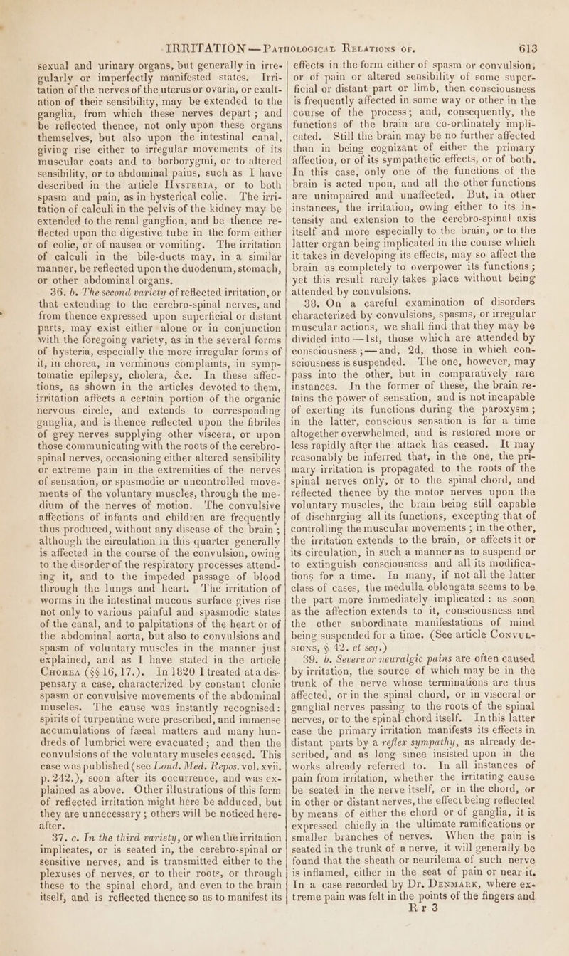 sexual and urinary organs, but generally in irre- gularly or imperfectly manifested states. Irri- tation of the nerves of the uterus or ovaria, or exalt- ation of their sensibility, may be extended to the ganglia, from which these nerves depart ; and be reflected thence, not only upon these organs themselves, but also upon the intestinal canal, giving rise either to irregular movements of its muscular coats and to borborygml, or to altered sensibility, or to abdominal pains, such as I have described in the article Hysrerta, or to both spasm and pain, asin hysterical colic. The irri- tation of calculi in the pelvis of the kidney may be extended to the renal ganglion, and be thence re- flected upon the digestive tube in the form either of colic, or of nausea or vomiting. The irritation of calculi in the bile-ducts may, in a similar manner, be reflected upon the duodenum, stomach, or other abdominal organs. 36. b. The second variety of reflected irritation, or that extending to the cerebro-spinal nerves, and from thence expressed upon superficial or distant parts, may exist either alone or in conjunction with the foregoing variety, as in the several forms of hysteria, especially the more irregular forms of it, in chorea, in verminous complaints, in symp- tomatic epilepsy, cholera, &amp;c. In these affec- tions, as shown in the articles devoted to them, irritation affects a certain portion of the organic nervous circle, and extends to corresponding ganglia, and is thence reflected upon the fibriles of grey nerves supplying other viscera, or upon those communicating with the roots of the cerebro- spinal nerves, occasioning either altered sensibility or extreme pain in the extremities of the nerves of sensation, or spasmodic or uncontrolled move- ments of the voluntary muscles, through the me- dium of the nerves of motion. ‘The convulsive affections of infants and children are frequently thus produced, without any disease of the brain ; although the circulation in this quarter generally is affected in the course of the convulsion, owing to the disorder of the respiratory processes attend- ing it, and to the impeded passage of blood through the lungs and heart. The irritation of worms in the intestinal mucous surface gives rise not only to various painful and spasmodic states of the canal, and to palpitations of the heart or of the abdominal aorta, but also to convulsions and spasm of voluntary muscles in the manner just explained, and as I have stated in the article Corea (§§ 16,17.). In 1820 I treated ata dis- pensary a case, characterized by constant clonic spasm or convulsive movements of the abdominal muscles. The cause was instantly recognised: spirits of turpentine were prescribed, and immense accumulations of fecal matters and many hun- dreds of lumbrici were evacuated ; and then the convulsions of the voluntary muscles ceased. This case was published (see Lond. Med. Repos. vol. xvii. p-242.), soon after its occurrence, and was ex- plained as above. Other illustrations of this form of reflected irritation might here be adduced, but they are unnecessary ; others will be noticed here- after. 37. c. In the third variety, or when the irritation implicates, or is seated in, the cerebro-spinal or sensitive nerves, and is transmitted either to the plexuses of nerves, or to their roots, or through these to the spinal chord, and even to the brain itself, and is reflected thence so as to manifest its 613 eftects in the form either of spasm or convulsion, or of pain or altered sensibility of some super- ficial or distant part or limb, then consciousness is frequently affected in some way or other in the course of the process; and, consequently, the functions of the brain are co-ordinately impli- cated. Still the brain may be no further affected than in being cognizant of either the primary affection, or of its sympathetic effects, or of both. In this case, only one of the functions of the brain is acted upon, and all the other functions are unimpaired and unaffected. But, in other instances, the irritation, owing either to its in- tensity and extension to the cerebro-spinal axis itself and more especially to the brain, or to the latter organ being implicated in the course which it takes in developing its effects, may so affect the brain as completely to overpower its functions ; yet this result rarely takes place without being attended by convulsions. 38. On a careful examination of disorders characterized by convulsions, spasms, or irregular muscular actions, we shall find that they may be divided into —Ist, those which are attended by consciousness ;——-and, 2d, those in which con- sciousness is suspended. The one, however, may pass into the other, but in comparatively rare instances. In the former of these, the brain re- tains the power of sensation, and is not incapable of exerting its functions during the paroxysm ; in the latter, conscious sensation is for a time altogether overwhelmed, and is restored more or less rapidly after the attack has ceased. It may reasonably be inferred that, in the one, the pri- mary irritation is propagated to the roots of the spinal nerves only, or to the spinal chord, and reflected thence by the motor nerves upon the voluntary muscles, the brain being still capable of discharging all its functions, excepting that of controlling the muscular movements ; in the other, the irritation extends to the brain, or affects it or its circulation, in such a manner as to suspend or to extinguish consciousness and all its modifica- tions for a time. In many, if not all the latter class of cases, the medulla oblongata seems to be the part more immediately implicated: as soon as the affection extends to it, consciousness and the other subordinate manifestations of mind being suspended for a time. (See article Convut- SIONS, § 42. et seq.) 39. b. Severe or neuralgic pains are often caused by irritation, the source of which may be in the trunk of the nerve whose terminations are thus affected, or in the spinal chord, or in visceral or ganglial nerves passing to the roots of the spinal nerves, or to the spinal chord itself. In this latter ease the primary irritation manifests its effects in distant parts by a reflex sympathy, as already de- scribed, and as long since insisted upon in the works already referred to. In all instances of pain from irritation, whether the irritating cause be seated in the nerve itself, or in the chord, or in other or distant nerves, the effect being reflected by means of either the chord or of ganglia, it is expressed chiefly in the ultimate ramifications or smaller branches of nerves. When the pain is seated in the trunk of anerve, it will generally be found that the sheath or neurilema of such nerve is inflamed, either in the seat of pain or near it, In a case recorded by Dr, Denmark, where ex- treme pain was felt in ibe pont of the fingers and r
