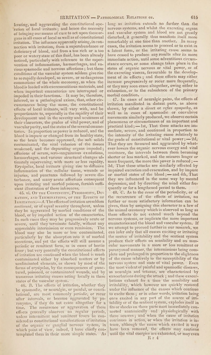 lerating, and aggravating the constitutional ope- ration of local irritants; and hence the necessity of bringing our means of cure to act upon these or- gans in all cases of local as well as of constitutional irritation. The influence apparently arising, in con- nection with irritation; from a superabundance or deficiency of blood, and from a too rich or a too poor or watery state of this fluid, has been already noticed, particularly with reference to the super- vention of inflammations, hemorrhages, and va. rious spasmodic and nervous affections ; but these conditions of the vascular system seldom give rise to so rapidly developed, so severe, or so dangerous commotions of the whole ceconomy, as when the blood is loaded with excrementitious materials, and when important emunctories are interrupted or impeded in their functions. It may be, therefore, inferred, as a pathological axiom, that, other cir- cumstances being the same, the constitutional effects of local irritants, will vary with, and be proportionate to, especially in the rapidity of their development and in the severity and acuteness of their characters, the grades of vital power, and of vascular purity, and the states of the several emunc- tories. In proportion as power is reduced, and the blocd is impure or changed from its healthy state, so the brain becomes oppressed, the soft solids contaminated, the vital cohesion of the tissues weakened, and the depurating organs impeded ; effusions of serum, sero-sanguineous exudations, hemorrhages, and various structural changes ul- timately supervening, with more or less rapidity. Erysipelas, local irritants giving rise to diffusive inflammation of the cellular tissue, wounds or injuries, and punctures followed by severe dis- turbance, and many acute affections consequent upon irritating and morbid poisons, furnish sufh- cient illustration of these inferences. 45. vi. Or true Continuity, Preriopicity, Du- RATION, AND TERMINATIONS, OF THE EFFECTS OF Irriration.—A. The effects of irritation areseldom continued, or of equal severity throughout, unless they be ageravated by morbid conditions of the blood, or by impeded action of the emunctories. In such cases they may be progressively acute or severe, until they terminate fatally, without any appreciable intermission or even remission, ‘The blood may also be more or less contaminated, particularly by the absorption into it of morbid secretions, and yet the effects will still assume a periodic or remittent form, as in cases of hectic fever ; but very generally the constitutional effects of irritation are continued when the blood is much contaminated either by absorbed matters or by uneliminated elements, as shown by most of the forms of erysipelas, by the consequences of punc- tured, poisoned, or contaminated wounds, and by numerous irritating causes acting locally in these states of the vascular system. 46. B. The effects of irritation, whether they be spasmodic, or neuralgic, or painful, or consti- tutional, are most commonly periodic, or recur after intervals, or become aggravated by pa- roxysms, if they do not cease altogether for a time. ‘The recurrence or aggravation of these effects generally observes no regular periods, unless intermittent and remittent fevers be con- sidered as constitutional manifestations of irritation of the organic cr ganglial nervous system, in which point of view, indeed, I have chiefly con- templated them in their more simple states. As 615 long as irritation extends no further than the nervous systems, and whilst the excreting organs and vascular system and blood are not greatly disturbed, it generally thus manifests itself more remarkably at one time than another. In many cases, the irritation seems to proceed or to exist in a latent form, or the irritating cause seems to have ceased to produce any results after its more immediate action, until some adventitious circum- stance occurs, or some change takes place in the states of organic nervous or vital power, or of the excreting viscera, favourable to the develop- ment of its effects; and these effects may either increase progressively or recur more frequently, or they may soon cease altogether, owing either to exhaustion, or to the subsidence of the primary morbid condition. 47. In cases of neuralgic pains, the effects of irritation manifested in distant parts, as above shown, by either a direct or reflew sympathy, as well as in cases of spasmodic or convulsive movements similarly produced, we observe certain phenomena or circumstances of an important and practical kind; — 1st, That these attacks are im- mediate, severe, and continued in proportion to the intensity of the irritating cause relatively to the grade of constitutional or vital power ;— 2d, That they are favoured and aggravated by what- ever lowers the organic nervous energy and vital resistance, the intervals between them becoming shorter or less marked, and the seizures longer or more frequent, the more this power is reduced ; — 3d, That these attacks are similarly affected by impaired excretion and evacuation, and by impure or morbid states of the blood ;—and 4th, That they are influenced in the same way by mental depression, and by directing the mind either fre- quently or for a lengthened period to them. 48. C. As to the cuuse of the periodicity, or of the recurrence of the effects of irritation, no further or more satisfactory information can be given, than by assigning this character to a law of the animal ceconomy which is observed as long as these effects do not extend much beyond the nervous systems, or implicate the more important emunctories and the blood and vascular system. If we attempt to proceed furtherin our research, we can infer only that all causes exciting or irritating the source of irritability and the sentient system produce their effects on sensibility and on mus- cular movements in a more or less remittent or paroxysmal manner, the intermissions being com- plete and prolonged in proportion to the slightness of the cause relatively to the susceptibility of the nervous system and state of vital power. Even the most violent of painful and spasmodic diseases, as neuralgia and tetanus, are characterized by exacerbations during the attack ; and these exacer- bations exhaust for a time the sensibility and irritability, which however are quickly restored under the influence of the causes which continue to excite them ; or in other words, irritation being once excited in any part of the source of irri- tability or of the sentient system, explodes itself in fits or shocks on those parts most immediately con- nected anatomically and physiologically with these sources ; and when the cause of irritation continues in action, or when the irritation is in- tense, although the cause which excited it may have been removed, the effects may continue until the yital energies are exhausted, or may even