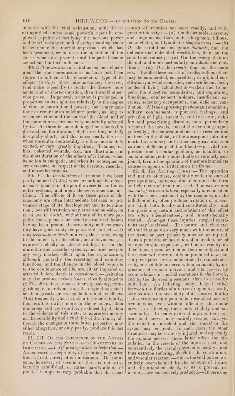 increase with the vital exhaustion, until life is extinguished, unless some powerful agent be em- ployed capable of fortifying the nervous power and vital resistance, and thereby enabling them to overcome the morbid impression which has been produced, or to resist the operation of the causes which are present, until the parts become accustomed to their influence. 49, D. The duration of irritation depends chiefly upon the same circumstances as have just been shown to influence the character or type of its effects ($45.): these circumstances, however, tend more especially to render the disease more acute, and of shorter duration, than it would other- wise prove. In general, irritation is prolonged in proportion to its slightness relatively to the degree of vital or constitutional power; and it may con- tinue or recur for an indefinite period, as long as vascular action and the states of the blood, and of the emunctories, are not very materially affected by it. As these become deranged or remarkably diseased, so the duration of the resulting malady is equally short; and this is especially the case when muscular contractility is either mordinately excited, or very greatly impaired. Tetanus, ra- bies, poisoned wounds, &amp;c., are illustrations of the short duration of the effects of irritation when its action is energetic, and when its consequences are extensive in respect of the nervous, vascular, and muscular systems. 50. E. The terminations of irritation have been partly noticed (§ 23.) when remarking the effects or consequences of it upon the vascular and mus- cular systems, and upon the secretions and nu- trition. The effects of it on these parts of the ceconomy are often intermediate between an ad- vanced stage of its development and its termina- tion ; but still irritation may arise and subside, or terminate in health, without any of its more pal- pable consequences or strictly structural lesions having been produced ; sensibility and contract- ility having been only temporarily disturbed. — It may derminate in death in a very short time, owing to the intensity of its action, or to its violence, as expressed chiefly on the sensibility, or on the museniar and vascular systems, and previously to any very marked effect upon the organization, although generally the secreting and excreting functions, and the changes in the blood requisite to the continuance of life, are either impaired or arrested before death is occasioned. — Irritation may also produce various lesions, already alluded to (§ 27—29.), these lesions either superseding, extin- guishing, or merely masking the original mischief ; or then greatly increasing both it and its effects. Most frequently when irritation terminates fatally, this result is owing more to the changes, often numerous and consecutive, produced by it, than to the violence of this state, as expressed merely on the sensibility and iritability of the frame ; al- though the changes in these latter properties may either altogether, or only partly, produce this last result. 51. Il]. Or raz Inrivence or tue Acrnts or CAUSES ON THE STATES AND CHARACTERS OF Irriration.—1. Of predisposition to irritation. — An increased susceptibility of irritation may arise from a great variety of circumstances. ‘The influ- ence, however, of several of these is not satis- factorily established, or rather hardly admits of proof. It appears very probable that the usual causes of irritation act more readily, and with ereater intensity ; —(a) On the irritable, nervous, and sanguineous, than on the phlegmatic, bilious, melancholic, and lymphatic temperaments ; —(b) On the scrofulous and gouty diathesis, and the delicate and enfeebled constitution, than on the sound and robust;—(c) On the young than on the old, and more particularly on infants and chil- dren;-——(d) On the female than on the male sex. Besides these causes of predisposition, others may be enumerated, as hereditary or original con- stitution ; unwholesome diet, and insufhcient food ; modes of living calculated to weaken and to im- pede the digestive, assimilative, and depurating functions ; confinement in-doors, insufficient ex- ercise, sedentary occupations, and deficient ven- tilation. Al] the depressing passions and emotions ; solitary confinement, suppressed feelings, and privation of light, sunshine, and fresh air; debi- lity and pre-existing disorder, more particularly torpor of the bowels, and of the excreting organs generally ; the superabundance of excrementitial matters in the blood, or the absorption into it of morbid secretions; and either too great fulness or extreme deficiency of the blood—or vital de- pression and vascular plethora, or inanition, or contamination, either individually or variously con- joined, favour the operation of the more immediate causes or agents of irritation on the frame. 52. 1. The Exciting Causes. — The operation and nature of these, conjointly with the state of predisposition, influence and determine the form and character of irritation. —A. The nature and amount of external injury, especially in connection with the shock sustained by the ceconomy on the infliction of it, often produce irritation of a seri- ous kind, both locally and constitutionally ; and the particular nature and relations of this effect are often misunderstood, and unsatisfactorily treated. Amongst these injuries, surgical opera- tions may be classed. The nature and character of the irritation also vary much with the nature of the tissue or part primarily affected or injured. Thus a puncture or laceration of a tendon, or of an aponeurotic expansion, will more readily in- duce tonic spasm or tetanusthan neuralgia; and the spasm will more readily be produced in a per- son predisposed by a combination of circumstances —— by an irritable or nervous temperament, by de- pression of organic nervous and vital power, by accumulations of morbid secretions in the bowels, and by the depressing passions, than in a health individual. An irritating bedy, lodged either between the fibriles of a nerve, or upon its sheath, may so alter the sensibility of its sensitive fibriles as to occasion acute pain in their ramifications and terminations, even without affecting the motor nerves, or affecting them only slightly and oc- casionally. In many external injuries the cere- bro-spinal nerves may entirely escape, and yet the extent of mischief and the shock* to the system may be great. In such cases, the other structures may be seriously injured, and especially the organic nerves: these latter affect the cir- culation in the vessels of the injured part, and consecutively the vascular system generally; and thus extreme suffering, shock to the constitution, — and vascular reaction — unless the vital powers are entirely overwhelmed by the amount of injury and the attendant shock, so as to prevent re- action—are successively produced.— In perusing —
