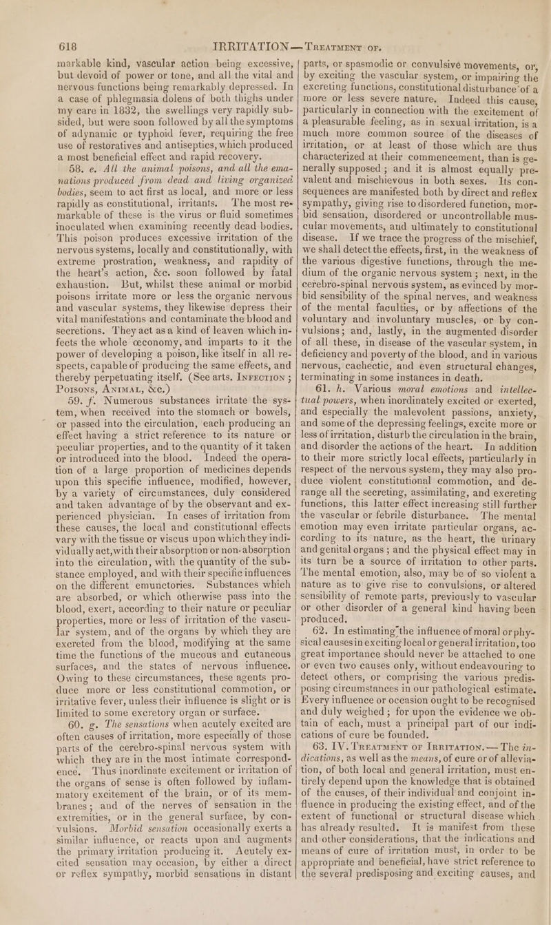 markable kind, vascular action being excessive, but devoid of power or tone, and all the vital and nervous functions being remarkably depressed. In a case of phlegmasia dolens of both thighs under my care in 1832, the swellings very rapidly sub- sided, but were soon followed by all the symptoms of adynamic or typhoid fever, requiring the free use of restoratives and antiseptics, which produced a most beneficial effect and rapid recovery. 58. e. All the animal poisons, and all the ema- nations produced from dead and living organized bodies, seem to act first as local, and more or less rapidly as constitutional, irritants. The most re- markable of these is the virus or fluid sometimes inoculated when examining recently dead bodies. This poison produces excessive irritation of the nervous systems, locally and constitutionally, with extreme prostration, weakness, and rapidity of the heart’s action, &amp;c. soon followed by fatal exhaustion. But, whilst these animal or morbid poisons irritate more or less the organic nervous and vascular systems, they likewise depress their vital manifestations and contaminate the blood and secretions. They act asa kind of leaven which in- fects the whole ceconomy, and imparts to it the power of developing a poison, hke itself in all re- spects, capable of producing the same effects, and thereby perpetuating itself. (See arts. Inrrcrion ; Porsons, Anrmat, &amp;c.) 59. f. Numerous substances irritate the sys- tem, when received into the stomach or bowels, or passed into the circulation, each producing an effect having a strict reference to its nature or peculiar properties, and to the quantity of it taken or introduced into the blood. Indeed the opera- tion of a large proportion of medicines depends upon this specific influence, modified, however, by a variety of circumstances, duly considered and taken advantage of by the observant and ex- perienced physician. In cases of irritation from these causes, the local and constitutional effects vary with the tissue or viscus upon which they indi- vidually act,with their absorption or non- absorption into the circulation, with the quantity of the sub- stance employed, and with their specific influences on the different emunctories. Substances which are absorbed, or which otherwise pass ito the blood, exert, according to their nature or peculiar properties, more or less of irritation of the vaseu- lar system, and of the organs by which they are excreted from the blood, modifying at the same time the functions of the mucous and cutaneous surfaces, and the states of nervous influence. Owing to these circumstances, these agents pro- duce more or less constitutional commotion, or irritative fever, unless their influence is slight or is limited to some excretory organ or surface. 60. g. The sensations when acutely excited are often causes of irritation, more especially of those parts of the cerebro-spinal nervous system with which they are in the most intimate correspond- ence. ‘Thus inordinate excitement or irritation of the organs of sense is often followed by inflam- matory excitement of the brain, or of its mem- branes; and of the nerves of sensation in the extremities, or in the general surface, by con- vulsions. Morbid sensation occasionally exerts a similar influence, or reacts upon and augments the primary irritation producing it. Acutely ex- cited sensation may occasion, by either a direct or reflex sympathy, morbid sensations in distant parts, or spasmodic or convulsive movements, or by exciting the vascular system, or impairing the excreting functions, constitutional disturbance ‘of a more or less severe nature. Indeed this cause particularly in connection with the excitement of a pleasurable feeling, as in sexual irritation, is a much more common source of the diseases of uritation, or at least of those which are thus characterized at their commencement, than is ge- nerally supposed ; and it is almost equally pre- valent and mischievous in both sexes. Its con- sequences are manifested both by direct and reflex sympathy, giving rise to disordered function, mor- bid sensation, disordered or uncontrollable mus- cular movements, and ultimately to constitutional disease. If we trace the progress of the mischief, we shall detect the effects, first, in the weakness of the various digestive functions, through the me- dium of the organic nervous system ; next, in the cerebro-spinal nervous system, as evinced by mor- bid sensibility of the spinal nerves, and weakness of the mental faculties, or by affections of the voluntary and involuntary muscles, or by con- vulsions; and, lastly, in the augmented disorder of all these, in disease of the vascular system, in deficiency and poverty of the blood, and in various nervous, cachectic, and even structural changes, terminating in some instances in death. 61. h. Various moral emotions and intellec- tual powers, when inordinately excited or exerted, and especially the malevolent passions, anxiety, and some of the depressing feelings, excite more or less of irritation, disturb the circulation in the brain, and disorder the actions of the heart. In addition to their more strictly local effects, particularly in respect of the nervous system, they may also pro- duce violent constitutional commotion, and de- range all the secreting, assimilating, and excreting functions, this latter effect increasing still further the vascular or febrile disturbance. The mental emotion may even irritate particular organs, ac- cording to its nature, as the heart, the urinary and genital organs ; and the physical effect may in its turn be a source of irritation to other parts. The mental emotion, also, may be of so violent a nature as to give rise to convulsions, or altered sensibility of remote parts, previously to vascular or other disorder of a general kind having been — produced. 62. In estimating’ the influence of moral orphy- sical causesin exciting local or general irritation, too great importance should never be attached to one or even two causes only, without endeavouring to detect others, or comprising the various predis- posing circumstances in our pathological estimate. Every influence or oceasion ought to be recognised and duly weighed ; for upon the evidence we ob- tain of each, must a principal part of our indi- cations of cure be founded. 63. LV. Treatment or Irerration.— The in- dications, as well as the means, of cure or of alleviae- tion, of both local and general irritation, must en- tirely depend upon the knowledge that is obtained of the causes, of their individual and conjoint in- fluence in producing the existing effect, and of the extent of functional or structural disease which . has already resulted. It is manifest from these and other considerations, that the indications and means of cure of irritation must, in order to be appropriate and beneficial, have strict reference to the several predisposing and exciting causes, and