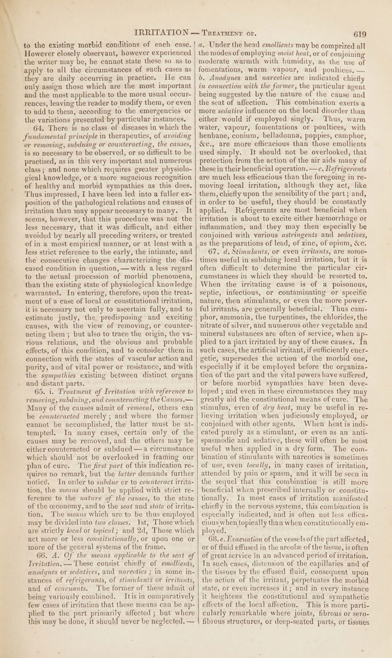 to the existing morbid conditions of each case. However closely observant, however experienced the writer may be, he cannot state these so as to apply to all the circumstances of such cases as they are daily occurring in practice. He can only assign those which are the most important and the most applicable to the more usual occur- rences, leaving the reader to modify them, or even to add to them, according to the emergencies or the variations presented by particular stances. 64. There is no class of diseases in which the fundamental principle in therapeutics, of avoiding or removing, subdwing or counteracting, the causes, is so necessary to be observed, or so difficult to be practised, as in this very important and numerous class; and none which requires greater physiolo- gical knowledge, or a more sagacious recognition of healthy and morbid sympathies as this does. Thus impressed, I have been led into a fuller ex- position of the pathological relations and causes of uritation than may appear necessaryto many. It seems, however, that this procedure was not the less necessary, that it was difficult, and either avoided by nearly all preceding writers, or treated of in a most empirical manner, or at least with a less strict reference to the early, the intimate, and the consecutive changes characterizing the dis- eased condition in question, —with a less regard to the actual procession of morbid phenomena, than the existing state of physiological knowledge warranted. In entering, therefore, upon the treat- ment of a case of local or constitutional irritation, it is necessary not only to ascertain fully, and to estimate justly, the predisposing and exciting causes, with the view of removing, or counter- acting them ; but also to trace the origin, the va- rious relations, and the obvious and probable effects, of this condition, and to consider them in connection with the states of vascular action and purity, and of vital power or resistance, and with the sympathies existing between distinct organs and distant parts. 65. 1. Treatment of Irritation with reference to removing, subduing, and counteracting the Causes.— Many of the causes admit of removal, others can be counteracted merely ; and where the former cannot be accomplished, the latter must be at- tempted. In many cases, certain only of the causes may be removed, and the others may be either counteracted or subdued —a circumstance which should not be overlooked in framing our plan of cure. The first part of this indication re- quires no remark, but the latter demands further notice. In order to subdue or to counteract irrita- tion, the means should be applied with strict re- ference to the nature of the causes, to the state of the ceconomy, and to the seat and state of irrita- tion. ‘The means which are to be thus employed may be dividedinto two classes. Ist, ‘Those which are strictly local or topical; and 2d, Those which act more or less constitutionally, or upon one or more of the general systems of the frame. Trritation. —'These consist chiefly of emollients, anodynes or sedatives, and narcotics ; in some in- stances of refrigerants, of stimulants or irritants, and of evacuants. The former of these admit of being variously combined. Itis in comparatively few cases of irritation that these means can be ap- plied to the part primarily affected ; but where this may be done, it should never be neglected, — a. Under the head emollients may be comprized all the modes of employing moist heat, or of conjoining moderate warmth with humidity, as the use of fomentations, warm vapour, and poultices, — b. Anodynes and narcotics are indicated chiefly in connection with the former, the particular agent being suggested by the nature of the cause and the seat of affection. This combination exerts a more sedative influence on the local disorder than either would if employed singly. Thus, warm water, vapour, fomentations or poultices, with henbane, conium, belladonna, poppies, camphor, &amp;c., are more efficacious than those emollients used simply. It should not be overlooked, that protection from the action of the air aids many of these in their beneficial operation. —c. Refrigerants are much less efficacious than the foregoing in re- moving local irritation, although they act, like them, chiefly upon the sensibility of the part; and, in order to be useful, they should be constantly applied. Refrigerants are most beneficial when irritation is about to excite either hamorrhage or inflammation, and they may then especially be conjoined with various astringents and sedatives, as the preparations of lead, of zinc, of opium, Xe. 67. d. Stimulants, or even irritants, are some- times useful in subduing local irritation, but it is often difficult to determine the particular cir- cumstances in which they should be resorted to. When the irritating cause is of a poisonous, septic, infectious, or contaminating or specific nature, then stimulants, or even the more power- ful irritants, are generally beneficial. Thus cam- phor, ammonia, the turpentines, the chlorides, the nitrate of silver, and numerous other vegetable and mineral substances are often of service, when ap- plied to a part irritated by any of these causes. In such cases, the artificial irritant, if sufficiently ener- getic, supersedes the action of the morbid one, especially if it be employed before the organiza- tion of the part and the vital powers have suffered, or before morbid sympathies have been deve- loped ; and even in these circumstances they may greatly aid the constitutional means of cure. The stimulus, even of dry heat, may be usefulin re- lieving irritation when judiciously employed, or conjoined with other agents. When heat is indi- cated purely as a stimulant, or even as an anti- spasmodic and sedative, these will often be most useful when applied in a dry form. The com- bination of stimulants with narcotics is sometimes of use, even locally, in many cases of irritation, attended by pain or spasm, and it will be seen in the sequel that this combination is still more beneficial when prescribed internally or constitu- tionally. In most cases of irritation manifested chiefly in the nervous systems, this combination is especially indicated, and is often not less eftica- cious when topically than when constitutionally em- ployed. 68. e. Evacuation of the vessels of the part affected, or of fluid effused in the areola of the tissue, is often of great service in an advanced period of irritation. Tn such cases, distension of the capillaries and of the tissues by the effused fluid, consequent upon the action of the irritant, perpetuates the morbid state, or even increases it; and in every instance it heightens the constitutional and sympathetic effects of the local affection. This is more parti- cularly remarkable where joints, fibrous or sero- fibrous structures, or deep-seated parts, or tissues