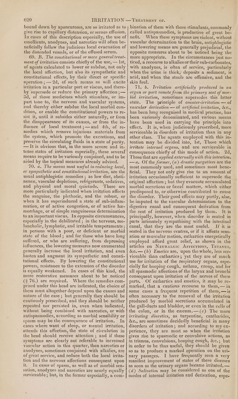 bound down by aponeuroses, are so irritated as to give rise to capillary distension, or serous effusion. In cases of this description especially, the use of emollients, anodynes, and narcotics will often be- neficially follow the judicious local evacuation of the distended vessels, or of the effused serum. 69. B. The constitutional or more general treat- ment of irritation consists chiefly of the use, — Ist, of agents calculated to lower or subdue, not only the local affection, but also its sympathetic and constitutional effects, by their direct or specific operation ; — 2d, of such means as will excite irritation in a particular part or viscus, and there- by supersede or reduce the primary affection ;— od, of those medicines which stimulate, or im- part tone to, the nervous and vascular systems, and thereby either subdue the local morbid con- dition, or enable the constitutional powers to re- sist it, until it subsides either naturally, or from the disappearance of its causes, or from the in- fluence of local treatment;—and 4th, of re- medies which remove injurious materials from the system, which promote the excretions, and preserve the circulating fluids in a state of purity. — It is obvious that, in the more severe and in- means require to be variously conjoined, and to be aided by the topical measures already advised. 70. a. The means most useful in reducing local, or sympathetic and constitutional irritation, are the usual antiphlogistic remedies ; as low diet, absti- nence, vascular depletions, refrigerants, sedatives, and physical and moral quietude. These are more particularly indicated when irritation affects the sanguine, the plethoric, and the robust, or when it has superinduced a state of sub-inflam- mation, or of active congestion, or of active he- morrhage, or of simple sanguineous determination to an important viscus. In opposite circumstances, especially in the debilitated ; in the nervous, me- Jancholic, lymphatic, and irritable temperaments ; in persons with a poor, or deficient or morbid state of the blood; and for those who have long suffered, or who are suffering, from depressing influences, the lowering measures now enumerated generally increase the local irritation, and even hasten and augment its sympathetic and consti- tutional effects. By lowering the constitutional powers, resistance to the extension of the disorder is equally weakened. In cases of this kind, the more restorative measures about to be noticed (§ 76.) are required. Where the remedies com- prised under this head are indicated, the choice of them must altogether depend upon the causes and nature of the case; but generally they should be cautiously prescribed, and they should be neither repeated nor persisted in, even when indicated, without being combined with narcotics, or with antispasmodies, according as morbid sensibility or spasm may be the consequence of irritation. In cases where want of sleep, or mental irritation, attends this affection, the state of circulation in the head should receive attention ; and if these symptoms are clearly not referable to increased vascular action in this quarter, then narcotics or anodynes, sometimes conjoined with alkalies, are of great service, and reduce both the local irrita- tion and the nervous affections consequent upon it. In cases of spasm, as well as of morbid sen- sation, anodynes and narcotics are nearly equally serviceable; but, in the former especially, a com- bination of them with those stimulants, commonly called antispasmodics, is productive of great be- nefit. When these symptoms are violent, without vascular determination to the brain, antiphlogistic and lowering means are generally prejudicial, the opposite measures about to be noticed being the more appropriate. In the circumstances just no- ticed, a recourse to alkalies or their sub-carbonates, with anodynes, is often of service, particularly when the urine is thick, deposits a sediment, is acid, and when the stools are offensive, and the skin foul. 71. 6. Irritation artificially produced in an organ or purt remote from the primary seat of mor- bid irritation, sometimes supersedes this latter state. The principle of counter-irritation — of vascular derivation — of artificial irritation, &amp;e., has been long recognised in medical practice, has been variously denominated, and various means have been used in carrying the principle into effect. It is, when judiciously prescribed, more serviceable in disorders of irritation than in any other class. The agents employed with this in- tention may be divided into, Ist, Those which irritate internal organs, and are serviceable in consequence chiefly of this mode of action. 2d, Those that are applied externally with this intention. —a. Of the former, (a) drastic purgatives are the most commonly used, and sometimes most bene- ficial. They not only give rise to an amount of irritation occasionally sufficient to supersede the original affection ; but they evacuate accumulated morbid secretions or fecal matters, which either predisposed to, or otherwise contributed to cause the disorder. Their good effects may partly, also, be imputed to the vascular determination to the digestive canal and consequent derivation from the seat of irritation produced by them. It is principally, however, when disorder is seated in parts intimately sympathising with the intestinal canal, that they are the most useful. If it is seated in the nervous centres, or if it affects sens- ation or muscular motion, cathartics energetically employed afford great relief, as shown in the articles on Neuraucic Arrecrions, Trranus, &amp;c.— (b) Emetics are, upon the whole, less ser- viceable than cathartics; yet they are of much use for irritation of the respiratory organs, espe- cially for hooping cough, asthma, croup, and for all spasmodic affections of the larynx and bronchi consequent upon irritation of the nerves of these parts. Of cathartics and emetics, it may be re- marked, that a cautious recourse to them, — in some cases a frequent repetition of them, —is often necessary to the removal of the irritation produced by morbid secretions accumulated in the gall-ducts and bladder, or even in the cells of the colon, or in the cecum.—(c) The more irritating diuretics, as turpentine, cantharides, &amp;c., are sometimes decidedly beneficial in many disorders of irritation; and according to my ex- perience, they are most so when the irritation gives rise to spasmodic or convulsive actions, as in trismus, convulsions, hooping cough, &amp;c.; but in order to be thus useful, they should be given so as to produce a marked operation on the uri- nary passages. I have frequently seen a very manifest improvement of states of these diseases as soon as the urinary organs became irritated, — (d) Salivation may be considered as one of the modes of internal irritation and derivation, espe-