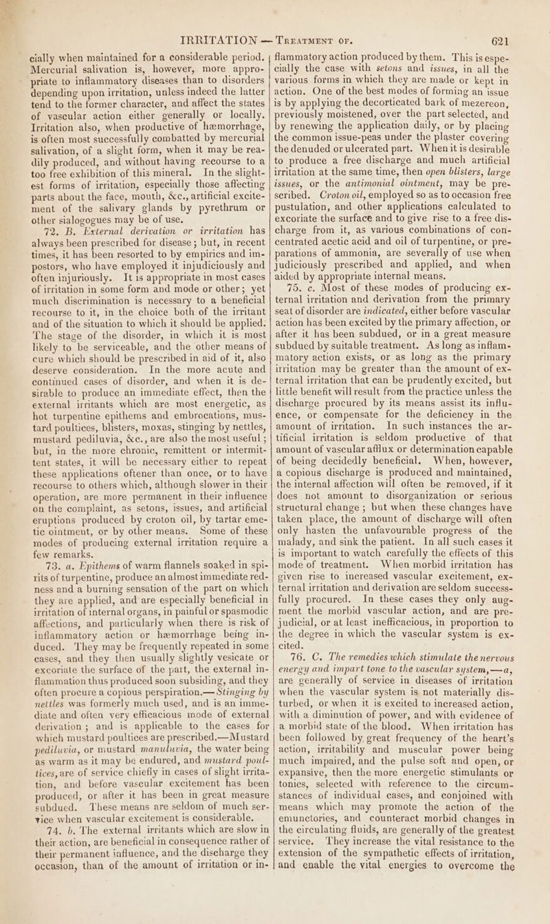 cially when maintained for a considerable period. Mercurial salivation is, however, more appro- priate to inflammatory diseases than to disorders depending upon irritation, unless indeed the latter tend to the former character, and affect the states of vascular action either generally or locally. Irritation also, when productive of hemorrhage, is often most successfully combatted by mercurial salivation, of a slight form, when it may be rea- dily produced, and without having recourse to a too free exhibition of this mineral. In the slight- est forms of irritation, especially those affecting parts about the face, mouth, &amp;c., artificial excite- ment of the salivary glands by pyrethrum or other sialogogues may be of use. 72. B. External derivation or irritation has always been prescribed for disease ; but, in recent times, it has been resorted to by empirics and im- postors, who have employed it injudiciously and often injuriously. It 1s appropriate in most cases of irritation in some form and mode or other; yet much discrimination is necessary to a beneficial recourse to it, in the choice both of the irritant and of the situation to which it should be applied. The stage of the disorder, in which it is most likely to be serviceable, and the other means of cure which should be prescribed in aid of it, also deserve consideration. In the more acute and continued cases of disorder, and when it is de- sirable to produce an immediate effect, then the external irritants which are most energetic, as hot turpentine epithems and embrocations, mus- tard poultices, blisters, moxas, stinging by nettles, mustard pediluvia, &amp;c., are also the most useful ; but, in the more chronic, remittent or intermit- tent states, it will be necessary either to repeat these applications oftener than once, or to have recourse to others which, although slower in their operation, are more permanent in their influence on the complaint, as setons, issues, and artificial eruptions produced by croton oil, by tartar eme- tic ointment, or by other means. Some of these modes of producing external irritation require a few remarks. 73. a. Epithems of warm flannels soaked in spi- rits of turpentine, produce an almost immediate red- ness and a burning sensation of the part on which they are applied, and are especially beneficial in irritation of internal organs, in painful or spasmodic affections, and particularly when there is risk of inflammatory action or hemorrhage being in- duced. They may be frequently repeated in some eases, and they then usually slightly vesicate or excoriate the surface of the part, the external in- flammation thus produced soon subsiding, and they often procure a copious perspiration.— Stinging by nettles was formerly much used, and is an imme- diate and often very efficacious mode of external derivation ; and is applicable to the cases for which mustard poultices are prescribed.— Mustard pediluvia, or mustard manuluvia, the water being as warm as it may be endured, and mustard poul- tices, are of service chiefly in cases of slight irrita- tion, and before vascular excitement has been produced, or after it has been in great measure subdued. These means are seldom of much ser- vice when vascular excitement is considerable. 74. b. The external irritants which are slow in their action, are beneficial in consequence rather of their permanent influence, and the discharge they occasion, than of the amount of irritation or in- 621 flammatory action produced by them. This is espe- cially the case with setons and issues, in all the various forms in which they are made or kept in action. One of the best modes of forming an issue is by applying the decorticated bark of mezereon, previously moistened, over the part selected, and by renewing the application daily, or by placing the common issue-peas under the plaster coverin the denuded or ulcerated part. When it is desirable to produce a free discharge and much artificial irritation at the same time, then open blisters, large issues, or the antimonial ointment, may be pre- scribed. Croton oil, employed so as to occasion free pustulation, and other applications calculated to excoriate the surface and to give rise to a free dis- charge from it, as various combinations of con- centrated acetic acid and oil of turpentine, or pre- parations of ammonia, are severally of use when judiciously prescribed and applied, and when aided by appropriate internal means. 75. c. Most of these modes of producing ex- ternal irritation and derivation from the primary seat of disorder are indicated, either before vascular action has been excited by the primary affection, or after it has been subdued, or in a great measure subdued by suitable treatment. As long as inflam- matory action exists, or as long as the primary irritation may be greater than the amount of ex- ternal irritation that can be prudently excited, but little benefit will result from the practice unless the discharge procured by its means assist its influ- ence, or compensate for the deficiency in the amount of irritation. In such instances the ar- tificial irritation is seldom productive of that amount of vascular afllux or determination capable of being decidedly beneficial. When, however, a copious discharge is produced and maintained, the internal affection will often be removed, if it does not amount to disorganization or serious structural change ; but when these changes have taken place, the amount of discharge will often only hasten the unfavourable progress of the malady, and sink the patient. In all such cases it is important to watch carefully the effects of this mode of treatment. When morbid irritation has given rise to increased vascular excitement, ex- ternal irritation and derivation are seldom success- fully procured. In these cases they only aug- ment the morbid vascular action, and are pre- judicial, or at least inefficacious, in proportion to the degree in which the vascular system is ex- cited. 76. C. The remedies which stimulate the nervous energy and impart tone to the vascular system,—a, are generally of service in diseases of irritation when the vascular system is not materially dis- turbed, or when it is excited to increased action, with a diminution of power, and with evidence of a morbid state of the blood. When irritation has been followed by great frequency of the heart’s action, irritability and muscular power being much impaired, and the pulse soft and open, or expansive, then the more energetic stimulants or tonics, selected with reference to the circum- stances of individual cases, and conjoined with means which may promote the action of the emunctories, and counteract morbid changes in the circulating fluids, are generally of the greatest service. ‘They increase the vital resistance to the extension of the sympathetic effects of irritation, and enable the vital energies to overcome the