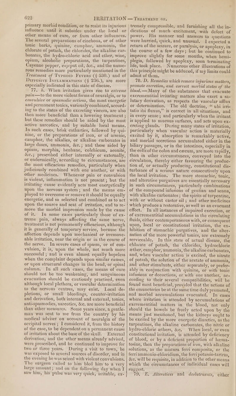primary morbid condition, or to resist its injurious influence until it subsides under the local or other means of cure, or from other influences. The several preparations of cinchona, or of other tonic barks, quinine, camphor, ammonia, the chlorate of potash, the chlorides, the alkaline car- bonates, the hydro-chloric acid and ether, wine, opium, alcoholic preparations, the turpentines, Cayenne pepper, cajeput oil, &amp;c., and the nume- rous remedies more particularly mentioned in the Treatment of Typnorp Fevers (§ 530.) and of Dirrusive Inruammarions (§ 236.), are more especially indicated in this state of disease. 77. b. When irritation gives rise to extreme pain—to the more violent forms of neuralgia, or to convulsive or spasmodic actions, the most energetic and permanent tonics, variously combined, accord- ing to the states of the excreting viscera, are also then more beneficial than a lowering treatment ; but these remedies should be aided by the most active narcotics, and by suitable local means. In such cases, brisk cathartics, followed by qui- nine, or the preparations of iron, or of arsenic, camphor, the alkalies, or alkaline carbonates in large doses, ammonia, &amp;c.; and these aided by opium, morphia, henbane, colchicum, aconite, &amp;e.; prescribed either internally or externally, or endermically, according to circumstances, are the most efficacious remedies, particularly when judiciously combined with one another, or with other medicines. Whenever pain or convulsion is violent, inflammation is not present; but the irtitating cause evidently acts most energetically upon the nervous system; and the means em- ployed to overcome or remove it should be equally energetic, and so selected and combined as to act upon the source and seat of irritation, and to re- move the morbid impression made by the cause of it. In some cases particularly those of ex- treme pain, always affecting the same nerve, treatment is not permanently efficacious, although it is generally of temporary service, because the affection depends upon mechanical or irremove- able irritation, near the origin or in the course of the nerve. In severe cases of spasm, or of con- vulsion, it is, upon the whole, not much more successful ; and is even almost equally hopeless when the complaint depends upon similar causes, or upon structural changes in the head, or spinal column. In all such cases, the means of cure should not be too weakening, and sanguineous evacuation should be cautiously practised, even although local plethora, or vascular determination to the nervous centres, may exist. Local de- pletions, or small bleedings, counter-irritation and derivation, both internal and external, tonics, anti-spasmodies, narcotics, &amp;e. are more beneficial than other measures. Some years since, a gentle- man was sent to me from the country by his medical adviser on account of neuralgia of the occipital nerves ; I considered it, from the history of the case, to be dependent on a permanent cause of irritation about the base of the skull. External derivation, and the other means already advised, were prescribed, and he continued to improve for two or three years. During a visit to town, he was exposed to several sources of disorder, and in the evening he was seized with violent convulsions. The surgeon called to him bled him to a very large amount; and on the following day when I saw him, his pulse was very quick, uritable, ex- tremely compressible, and furnishing all the in- dications of much excitement, with defect of power. His manner and answers to questions were hurried, quick, and unusual. [I expected a return of the seizure, or paralysis, or apoplexy, in the course of a few days; but he continued to improve slightly for some months, when hemi- plegia, followed by apoplexy, soon terminating life, took place. Numerous other illustrations of this principle might be adduced, if my limits could admit of them. 78. D. Remedies which remove injurious matters, promote excretion, and correct morbid states of the blood. — Many of the substances that evacuate excrementitial irritating matters also exert a sa- lutary derivation, as respects the vascular afflux or determination. The old doctrine, “ ubi irri- tatio ibi fluxus,” is correct in all situations, and in every sense; and particularly when the irritant. is apphed to mucous surfaces, and acts upon ex- creting glands. During many states of irritation, particularly when vascular action is materially excited by it, absorption is remarkably active, and morbid secretions accumulated either in the biliary passages, or in the intestines, especially in the cells of the colon and cecum, are more rapidly, than in other circumstances, conveyed into the circulation, thereby either favouring the produc- tion of, or actually producing, constitutional dis- turbance of a serious nature consecutively upon the local irritation. The more stomachic, tonic, and alterative purgatives are essentially necessary in such circumstances, particularly combinations of the compound infusions of gentian and senna, with alkaline carbonates ; the spirits of turpentine, with or without castor oil; and other medicines which produce a restorative, as well as an evacuant effect. In all instances of impaired excretion, or of excrementitial accumulations in the circulating fluids, either contemporaneous with, or consequent upon, local or constitutional irritation, the ex- hibition of stomachie purgatives, and the alter- nation of the more powerful tonics, are extremely serviceable. In this state of actual disease, the chlorate of potash, the chlorides, hydrochloric ether, camphor, ammonia, the alkaline carbonates, and, when vascular action is excited, the nitrate of potash, the solution of the acetate of ammonia, and other stimulants, either separately, or prefer- ably in conjunction with quinine, or with tonic infusions or decoctions, or with one another, ac- cording to their several compatibilities, will be found most beneficial, provided that the actions of the emunctories be at the same time duly promoted, and morbid accumulations evacuated. In cases where irritation is attended by accumulations of excrementitial matters in the blood, not only should the bowels be freely acted upon by the means just mentioned, but the kidneys ought to be excited by the more energetic diuretics, as the turpentines, the alkaline carbonates, the nitric or hydro-chloric ethers, &amp;c. When local, or even constitutional irritation, is attended by deficiency of blood, or by a deficient proportion of hama- tosine, then the preparations of iron, with alkaline solutions, as the mistura ferri composita, or the. ferriammonio-chioridium, the ferri potassio-tartras, &amp;e. will be requisite, in addition to the other means which the circumstances of individual cases will sug¢vest. 79, E, Alteratives and deobstruents, either