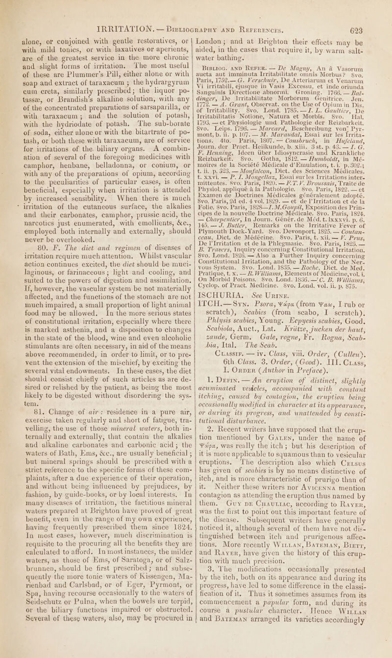 alone, or conjoined with gentle restoratives, or with mild tonics, or with laxatives or aperients, are of the greatest service in the more chronic and slight forms of irritation. The most useful of these are Plummer’s Pill, either alone or with soap and extract of taraxacum ; the hydrargyrum cum creta, similarly prescribed; the liquor po- tasse, or Brandish’s alkaline solution, with any of the concentrated preparations of sarsaparilla, or with taraxacum; and the solution of potash, with the hydriodate of potash. The sub-borate of soda, either alone or with the bitartrate of po- tash, or both these with taraxacum, are of service for irritations of the. biliary organs. A combin- ation of several of the foregoing medicines with camphor, henbane, belladonna, or conium, or with any of the preparations of opium, according to the peculiarities of particular cases, is often beneficial, especially when irritation is attended by increased sensibility. When there is much * irritation of the cutaneous surface, the alkalies and their carbonates, camphor, prussic acid, the narcotics just enumerated, with emollients, &amp;c., employed both internally and externally, should never be overlooked. 80. F. The diet and regimen of diseases of irritation require much attention. Whilst vascular action continues excited, the diet should be muci- laginous, or farinaceous; light and cooling, and suited to the powers of digestion and assimilation. Tf, however, the vascular system be not materially affected, and the functions of the stomach are not much impaired, a small proportion of light animal food may be allowed. In the more serious states of constitutional irritation, especially where there is marked asthenia, and a disposition to changes in the state of the blood, wine and even alcoholic stimulants are often necessary, in aid of the means above recommended, in order to limit, or to pre- vent the extension of the mischief, by exciting the several vital endowments. In these cases, the diet should consist chiefly of such articles as are de- sired or relished by the patient, as being the most likely to be digested without disordering the sys- tem. 81. Change of air: residence in a pure air, exercise taken regularly and short of fatigue, tra- ternally and externally, that contain the alkalies and alkaline carbonates and carbonic acid; the waters of Bath, Ems, &amp;c., are usually beneficial ; but mineral springs should be prescribed with a strict reference to the specific forms of these com- plaints, after a due experience of their operation, and without being influenced by prejudices, by fashion, by guide-books, or by local interests. In many diseases of irritation, the factitious mineral waters prepared at Brighton have proved of great benefit, even in the range of my own experience, having frequently prescribed them since 1824. In most cases, however, much discrimination is requisite to the procuring all the benefits they are calculated to afford. In most instances, the milder waters, as those of Ems, of Saratoga, or of Salz- brunnen, should be first prescribed; and subse- quently the more tonic waters of Kissengen, Ma- rienbad and Carlsbad, or of Eger, Pyrmont, or Spa, having recourse occasionally to the waters of Seidschutz or Pulna, when the bowels are torpid, or the biliary functions impaired or obstructed. Several of these waters, also, may be procured in 623 London; and at Brighton their effects may be aided, in the cases that require it, by warm salt- water bathing. BiBLiog. AND REFER. — De Magny, An 4 Vasorum aucta aut imminuta Irritabilitate omnis Morbus? 8vo. Paris, 1752.— G. Verschuir, De Arteriarum et Venarum Vi irritabili, ejusque in Vasis Excessu, et inde oriunda Sanguinis Directione abnormi. Groning. 1766. — Bai- dinger, De Irritabilitate Morborum Genitrice. Jen. 1772. — A. Grant, Observat. on the Use of Opium in Dis. of Irritability. 8vo. Lond. 1785.—JZ. L. Gaultier, De Trritabilitatis Notione, Natura et Morbis. Svo. Hal, 1793. — et Physiologie und Pathologie der Reizbarkcit. 8vo. Leips. 1796. — Marcard, Beschreibung von; Pyr- mont, b. ii. p. 107. — M. Maraudail, Essai sur Jes Irrita- tions. 4to. Paris, 1807. — Consbruch, in Hufeland Journ. der Pract. Heilkunde, b. xiii. 3st. p. 43.—J. G F’, Henning, Ideen Uber Idiosyncrasie und Krankliche Reizbarkeit. 8vo. Gotha, 1812. — Humboldt, in Mé- moires de la Société Médicale d’ Emulation, t.i. p.302.; t. ii, p. 323. — Monfalcon, Dict. des Sciences Médicales. t. xxvi. — P. 1. Mongellazx, Essai sur les Irritations inter- mittentes. 8vo. Paris, 1820. — M7. V. Broussais, Traite de Physiol. appliqué a la Pathologie. 8vo. Paris, 1822. — et Examen de Doctrines Médicales généralement adopté. 8vo. Paris, 2d ed. 4 vol. 1829. — et de I’Irritation et de la Folie. 8vo. Paris, 1828—J.M.Goup7l, Exposition des Prin- cipes de la nouvelle Doctrine Médicale. 8vo. Paris, 1824. — Charpentier, In Journ. Génér. de Méd. t. Ixxxvi. p. 6. 145. —- J. Butler, Remarks on the Irritative Fever of Plymouth Dock-Yard. 8vo. Devonport, 1825. — Coutan- ceau, Dict. de Médécine. 8vo. Paris, t. xii. — V. Prus, De l’Irritation et de la Phlegmasie. 8vo. Paris, 1825, — BL. Travers, Inquiry concerning Constitutional Irritation. 8vo. Lond. 1826.—- Also a Further Inquiry concerning Constitutional Irritation, and the Pathology of the Ner- vous System. 8vo. Lond. 1835. — Roche, Dict. de Med. Pratique, t. x. — R. Williams, Elements of Medicine,vol. i. On Morbid Poisons. 8vo, Lond. 1836.—'C. B. Williams, Cyclop. of Pract. Medicine. 8vo. Lond. vol. ii. p. 875. ISCHURIA. See Urine. ITCH.—Syn. Psora, ¥aépa (from Yaw, I rub or scratch), Scabies (from scabo, I scratch). Philysis scabies, Young. Eepyesis scabies, Good. Scabiola, Auct., Lat. Kritze, jucken der haut, zaude, Germ. Gale, rogne, Fr. Rogna, Scab- bia, Ital. The Scab. Cuassrr. — iv. Class, vii. Order, (Cullen), 6th Class, 3. Order, (Good). III. Crass, I, Orvrr (Author in Preface), 1, Derry. — An eruption of distinct, slightly acuminated vesicles, accompanied with constant itching, caused by contagion, the eruption being occasionally modified in character at its appearance, or during its progress, and unattended by consti- tutional disturbance. tion mentioned by Garren, under the name of ¥opa, was really the itch; but his description of it is more applicable to squamous than to vesicular eruptions. ‘he description also which Cxrtsus has given of scabies is by no means distinctive of itch, and is more characteristic of prurigo than of it. Neither these writers nor Avicenna mention contagion as attending the eruption thus named by them. Guy pr Cuautiac, according to Rayer, was the first to point out this important feature of the disease. Subsequent writers have generally noticed it, although several of them have not dis- tinguished between itch and prurigenous affec- tions. More recently Wituan, Bateman, Brerr, and Rayer, have given the history of this erup- tion with much precision. 3. The modifications occasionally presented by the itch, both on its appearance and during its progress, have led to some difference in the classi- fication of it. ‘Thus it sometimes assumes from its commencement a papular form, and during its course a pustular character. Hence Wuitian and Bateman arranged its varieties accordingly &gt;