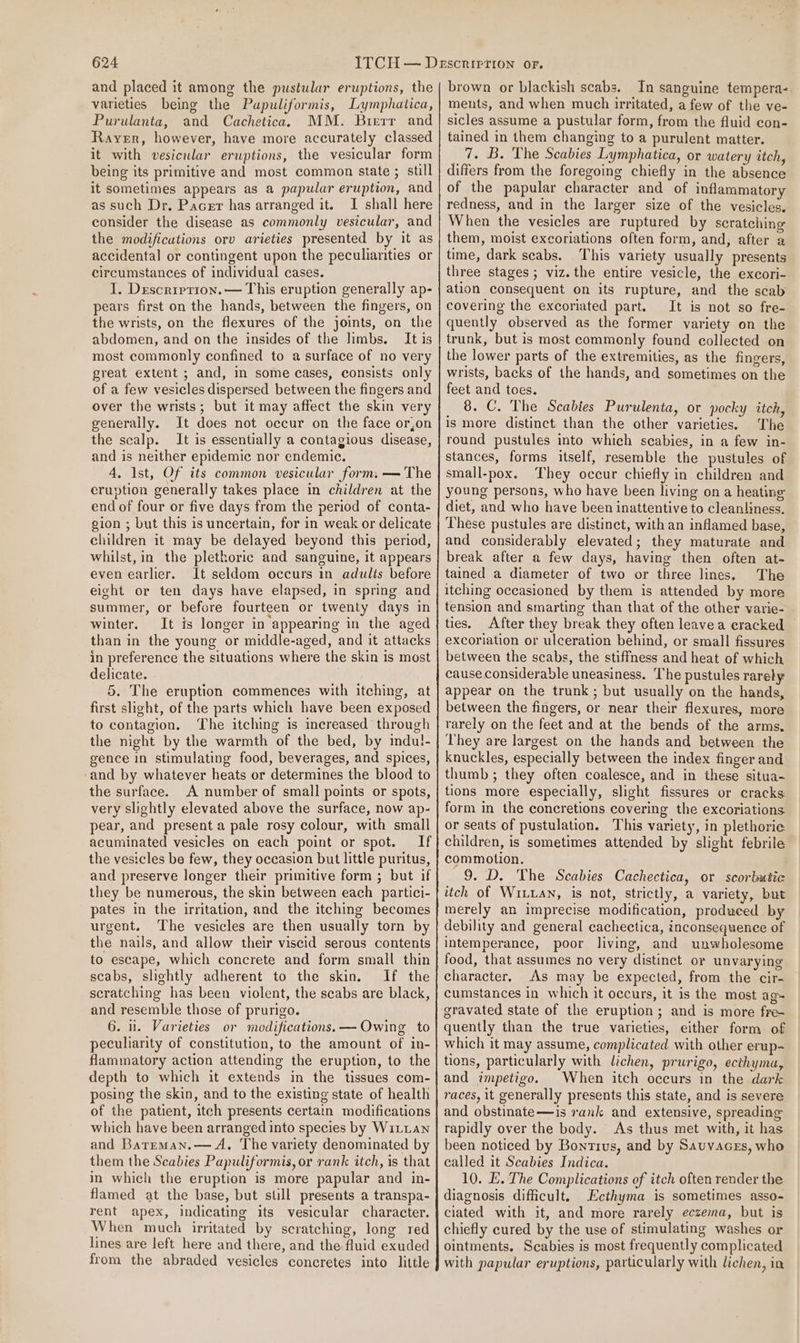 and placed it among the pustular eruptions, the varieties being the Pupuliformis, Lymphatica, Purulanta, and Cachetica. MM. Bierr and Rayer, however, have more accurately classed it with vesicular eruptions, the vesicular form being its primitive and most common state ; still it sometimes appears as a papular eruption, and as such Dr. Pacer has arranged it. I shall here consider the disease as commonly vesicular, and the modificutions orv arieties presented by it as accidental or contingent upon the peculianties or circumstances of individual cases. I. Descrirrion. — This eruption generally ap- pears first on the hands, between the fingers, on the wrists, on the flexures of the joints, on the abdomen, and on the insides of the hmbs. It is most commonly confined to a surface of no very great extent ; and, in some cases, consists only of a few vesicles dispersed between the fingers and over the wrists; but it may affect the skin very generally. It does not occur on the face or,on the scalp. It is essentially a contagious disease, and is neither epidemic nor endemic. 4, Ist, Of its common vesicular form. — The cruption generally takes place in children at the end of four or five days from the period of conta- gion ; but this is uncertain, for in weak or delicate children it may be delayed beyond this period, whilst, in the plethoric and sanguine, it appears even earlier. It seldom occurs in adults before eight or ten days have elapsed, in spring and summer, or before fourteen or twenty days in winter. It is longer in appearing in the aged than in the young or middle-aged, and it attacks in preference the situations where the skin is most delicate. 5. The eruption commences with itching, at first slight, of the parts which have been exposed to contagion. The itching is increased through the night by the warmth of the bed, by indul- gence in stimulating food, beverages, and spices, and by whatever heats or determines the blood to the surface. A number of small points or spots, very slightly elevated above the surface, now ap- pear, and present a pale rosy colour, with small acuminated vesicles on each point or spot. If the vesicles be few, they occasion but little puritus, and preserve longer their primitive form ; but if they be numerous, the skin between each partici- pates in the irritation, and the itching becomes urgent. ‘The vesicles are then usually torn by the nails, and allow their viscid serous contents to escape, which concrete and form small thin scabs, slightly adherent to the skin. If the scratching has been violent, the scabs are black, and resemble those of prurigo. 6. i. Varieties or modifications. — Owing to peculiarity of constitution, to the amount of in- flammatory action attending the eruption, to the depth to which it extends in the tissues com- posing the skin, and to the existing state of health of the patient, itch presents certain modifications which have been arranged into species by WiLLan and Barreman.— A. The variety denominated by them the Scabies Papuliformis, or rank itch, is that in which the eruption is more papular and in- flamed at the base, but suill presents a transpa- rent apex, indicating its vesicular character. When much irritated by scratching, long red lines are left here and there, and the fluid exuded from the abraded vesicles concretes into little brown or blackish scabs. In sanguine tempera- ments, and when much irritated, a few of the ve- sicles assume a pustular form, from the fluid con- tained in them changing to a purulent matter. _7. B. The Scabies Lymphatica, or watery itch, differs from the foregoing chiefly in the absence of the papular character and of inflammatory redness, and in the larger size of the vesicles. When the vesicles are ruptured by scratching them, moist excoriations often form, and, after a time, dark seabs. This variety usually presents three stages ; viz. the entire vesicle, the excori- ation consequent on its rupture, and the scab covering the excoriated part. It is not so fre- quently observed as the former variety on the trunk, but is most commonly found collected on the lower parts of the extremities, as the fingers, wrists, backs of the hands, and sometimes on the feet and toes. 8. C. The Scabies Purulenta, or pocky itch, is more distinct than the other varieties. The round pustules into which scabies, in a few in- stances, forms itself, resemble the pustules of small-pox. They occur chiefly in children and young persons, who have been living on a heating diet, and who have been inattentive to cleanliness. These pustules are distinct, with an inflamed base, and considerably elevated; they maturate and break after a few days, having then often at- tained a diameter of two or three lines. The itching occasioned by them is attended by more tension and smarting than that of the other varie- ties. After they break they often leavea eracked © excoriation or ulceration behind, or small fissures between the scabs, the stiffness and heat of which cause considerable uneasiness. The pustules rarely appear on the trunk; but usually on the hands, between the fingers, or near their flexures, more rarely on the feet and at the bends of the arms. They are largest on the hands and between the knuckles, especially between the index finger and thumb ; they often coalesce, and in these situa- tions more especially, slight fissures or cracks: form in the concretions covering the excoriations. or seats of pustulation. This variety, in plethoric children, is sometimes attended by slight febrile commotion. 9. D. The Scabies Cachectica, or scorbutic itch of Wixan, is not, strictly, a variety, but merely an imprecise modification, produced by debility and general cachectica, inconsequence of intemperance, poor living, and unwholesome food, that assumes no very distinct or unvarying character, As may be expected, from the cir- cumstances in which it occurs, it is the most ag- quently than the true varieties, either form of which it may assume, complicated with other erup- tions, particularly with lichen, prurigo, ecthyma, and impetigo. When itch occurs in the dark races, it generally presents this state, and is severe and obstinate—is rank and extensive, spreading rapidly over the body. As thus met with, it has been noticed by Bontivus, and by Sauvacgs, who called it Scabies Indica. 10. E. The Complications of itch often render the diagnosis difficult. Ecthyma is sometimes asso- ciated with it, and more rarely eczema, but is chiefly cured by the use of stimulating washes or ointments. Scabies is most frequently complicated with papular eruptions, particularly with lichen, in