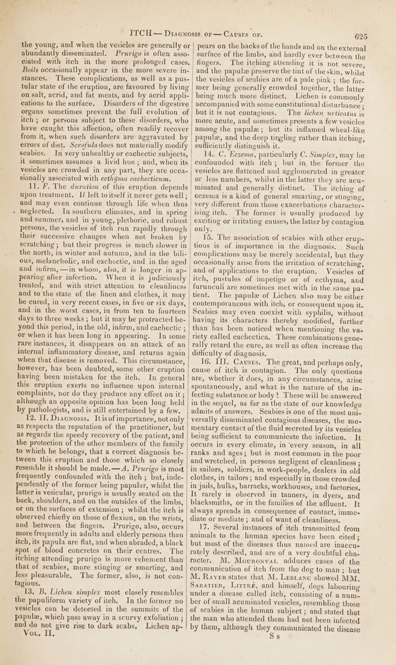. the young, and when the vesicles are generally or abundantly disseminated. Prurigo is often asso- Boils occasionally appear in the more severe in- stances. These complications, as well as a pus- tular state of the eruption, are favoured by living on salt, acrid, and fat meats, and by acrid appli- cations to the surface. Disorders of the digestive organs sometimes prevent the full evolution of itch ; or persons subject to these disorders, who have caught this affection, often readily recover from it, when such disorders are aggravated by scabies. In very unhealthy or cachectic subjects, it sometimes assumes a livid hue; and, when its vesicles are crowded in any part, they are occa- sionally associated with ecthymu cachecticum. 11. F. The duration of this eruption depends upon treatment. If left to itself it never gets well ; and may even continue through life when thus neglected. In southern climates, and in spring and semmer, and in young, plethoric, and robust persons, the vesicles of itech run rapidly through their successive changes when not broken by scratching ; but their progress is much slower in the north, in winter and autumn, and in the bili- ous, melancholic, and cachectic, and in the aged and infirm, —in whom, also, it is longer in ap- pearing after infection. When it is judiciously treated, and with strict attention to cleanliness and to the state of the linen and clothes, it may be cured, in very recent cases, in five or six days, and in the worst cases, in from ten to fourteen days to three weeks ; but it may be protracted be- yond this period, in the old, infirm, and cachectic ; or when it has been long in appearing. In some rare instances, it disappears on an attack of an internal inflammatory disease, and returns again when that disease is removed. This circumstance, however, has been doubted, some other eruption having been mistaken for the itch. In general this eruption exerts no influence upon internal complaints, nor do they produce any effect on it ; although an opposite opinion has been long held by pathologists, and is still entertained by a few. 12. I]. Dracnosis. Itis of importance, not only as respects the reputation of the practitioner, but as regards the speedy recovery of the patient, and the protection of the other members of the family to which he belongs, that a correct diagnosis be- tween this eruption and those which so closely resemble it should be made. — A. Prurigo is most frequently confounded with the itch ; but, inde- pendently of the former being papular, whilst the latter is vesicular, prurigo is usually seated on the back, shoulders, and on the outsides of the limbs, or on the surfaces of extension ; whilst the itch is observed chiefly on those of flexion, on the wrists, and between the fingers. Prurigo, also, occurs more frequently in adults and elderly persons than itch, its papula are flat, and when abraded, a black spot of blood concretes on their centres. The itching attending prurigo is more vehement than that of scabies, more stinging or smarting, and less pleasurable. The former, also, is not con- tagious. 13, B. Lichen simplex most closely resembles the papuliform variety of itch. In the former no vesicles can be detected in the summits of the papule, which pass away in a scurvy exfoliation ; and do not give rise to dark scabs, Lichen ap- Vou. II. 625 pears on the backs of the hands and on the external surface of the limbs, and hardly ever between the fingers. The itching attending it is not severe, and the papule preserve the tint of the skin, whilst the vesicles of scabies are of a pale pink ; the for- mer being generally crowded together, the latter being much more distinct. Lichen is common] accompanied with some constitutional disturbance ; but it is not contagious. The lichen wurticatus is more acute, and sometimes presents a few vesicles among the papule; but its inflamed wheal-like papulw, and the deep tingling rather than itching, sufficiently distinguish it. 14. C. Eczema, particularly C. Simplex, may be confounded with itech; but in the former the vesicles are flattened and agglomerated in greater or less numbers, whilst in the latter they are acu- minated and generally distinct. The itching of eczema is a kind of general smarting, or stinging, very different from those exacerbations character- ising itech. The former is usually produced by exciting or irritating causes, the latter by contagion only. 15. The association of scabies with other erup- tions is of importance in the diagnosis. Such complications may be merely accidental, but they occasionally arise from the irritation of scratching, and of applications to the eruption. Vesicles of itch, pustules of impetigo or of ecthyma, and furunculi are sometimes met with in the same pa- tient. The papule of Lichen also may be either contemporaneous with itch, or consequent upon it. Seabies may even coexist with syphilis, without having its characters thereby modified, further than has been noticed when mentioning the va- riety called cachectica. These combinations gene- rally retard the cure, as well as often increase the diticulty of diagnosis. 16. III. Causrs. The great, and perhaps only, cause of itch is contagion. The only questions are, whether it does, in any circumstances, arise spontaneously, and what is the nature of the in- fecting substance or body? These will be answered in the sequel, as far as the state of our knowledge admits of answers. Scabies is one of the most uni- versally disseminated contagious diseases, the mo- mentary contact of the fluid secreted by its vesicles being sufficient to communicate the infection. It occurs in every climate, in ‘every season, in all ranks and ages; but is most common in the poor and wretched, in persons negligent of cleanliness ; in sailors, soldiers, in work-people, dealers in old clothes, in tailors; and especially in those crowded in jails, hulks, barracks, workhouses, and factories, It rarely is observed in tanners, in dyers, and blacksmiths, or in the families of the affluent. It always spreads in consequence of contact, imme- diate or mediate ; and of want of cleanliness, 17. Several instances of itch transmitted from animals to the human species have been cited ; but most of the diseases thus named are inaccu- rately described, and are of a very doubtful cha- racter. M. Mouronvat adduces cases of the communication of itch from the dog to man; but M. Rayer states that M. Lentanc showed MM. Savatiern, Lirrre, and himself, dogs labouring under a disease called itch, consisting of a num- ber of small acuminated vesicles, resembling those of scabies in the human subject ; and stated that the man who attended them had not been infected by them, although they communicated the disease s