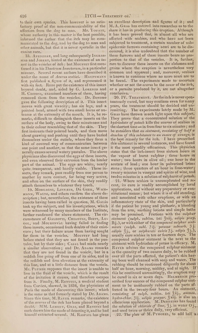 to their own species. This however is no satis- factory proof of the non-communicability of the affection from the dog to man. Mr. Yovarr, whose authority in this matter is the best possible, informed the author that the itch may be com- municated to the dog, and by the dog to man and other animals, but that it is never sporadic in the canine race. 18. Avenzoar, and long subsequently Incras- sras and Jonerr, hinted at the existence of an in- sect in the vesicles of itech: but Movurrer first men- tioned it in his Theatrum Insectorum, in a particular manner. Several recent authors have deseribed it under the name of Acarus scabiei. HauprmMann first published’ a figure of it, and represented it with six feet. Rerpr put the existence of this insect beyond doubt, and, aided by G. LorEnzo and H. Crsronr, examined numbers of them, having removed them from the vesicles. Dr. Boromo gave the following description of it. This insect moves with great vivacity; has six legs, and a pointed head, armed with two small horns or an- tennez at the extremity of the mouth. It is, he re- marks, dificult to distinguish these insects on the surface of the body, owing to their minuteness and to their colour resembling that of the skin. They first insinuate their pointed heads, and then move about gnawing and pushing until they have buried themselves under the cuticle, where they form a kind of covered way of communication between one point and another, so that the same insect ge- nerally causes several watery pustules. The above physicians also discovered the eggs of these insects, and even observed their extrusion from the hinder part of the animal. The eggs are white, neatly quite transparent, and hardly visible. ‘These in- sects, they remark, pass readily from one person to another by mere contact, for being very active, and often on the surface of the skin, they readily attach themselves to whatever they touch. 19. Morcacni, Linnaus, De Greer, Wicu- MANN, Wattz, and others confirm the above de- scription ; but, nevertheless, the existence of these insects having been called in question, M. Garis took up the subject, and his investigations, which were witnessed by many members of the Institute, further confirmed the above statement. The cir- cumstance of Gatrorr1, Curaruci, Brett, Lu- cot, and Movronvat having failed in finding these insects, occasioned fresh doubts of their exist- ence; but their failure arose from having sought for them in the vesicles. Movurrer had long before stated that they are not found in the pus- tules, but by their sides; Casat had made nearly a similar observation; and Dr. Apams remarks that they are not found in the vesicle, but ina reddish line going off from one of its sides, and in the reddish and firm elevation at the extremity of this line, and at a little distance from the vesicle. Mr. Pitumps supposes that the insect is unable to live in the fluid of the vesicle, which is the result of the irritation it causes, and therefore escapes from it. Finally, M. Renuccr, a medical student from Corsica, showed, in 1834, the physicians of Paris the mode of discovering this insect ; which is the same as that formerly stated by Dr. Apams. Since this time, M. Rayrr remarks, the existence of the acarus of the itch has been placed beyond a doubt. MM. Lemrny, Gras, and Renvuccr had each shown him the mode of detecting it, and he had himself extracted several. M. Raspatt has given | an excellent description and figures of it; and M.A. Gras has entered into researches as to the share it has in producing this eruption. Although it has been proved that, in almost all who are affected with seabies, and who have not been subjected to treatment, a certain number of sube epidermic furrows containing acari are to be dis- covered, it is also undoubted that the number of these furrows and of these insects bears no pro- portion to that of the vesicles. It is, further, rare to discover these insects on the abdomen and groins where the eruption is nevertheless very common and apparent; and, moreover, scabies is known to continue where no more acari are to be found. The experiments made to ascertain whether or not the acarus be the cause of the itch, or a parasite produced by it, are not altogether conclusive. 20. IV. Treatment. As theitch is never spon- taneously cured, but may continue even for many years, the treatment should be decided and un- remitting, The experiments lately made by M. Gras have thrown much light upon this subject. They prove that a concentrated solution of the hydriodate of potash kills the acarus of scabies in the shortest time — in from four to six minutes; and. he considers that an ointment, consisting of half a drachm of’ this substance to an ounce of axunge, is the best remedy for the itch. I have preseribed this ointment in several instances, and have found it the most speedily efficacious. This physician states that the itch-insect lives sixteen hours in the vapour of burnt sulphur; three hours: in water; two hours in olive oil; one hour in the acetate of lead; one hour in pulverised brim- stone; three quarters of an hour in lime-water ; twenty minutes in vinegar and spirits of wine, and twelve minutes in a solution of sulphuret of potash. 21. Where scabies is uncomplicated and re- cent, its cure is readily accomplished by local applications, and without any preparatory or con- stitutional means ; but where it is of old standing, and associated with other eruptions, or with an inflammatory state of the skin, and particularly if the patient be young and plethoric, a bleeding from the arm, soothing lotions and simple baths may be premised. Frictions with the sulphur ointment (sulph. sublim. loti Zvij. adipis prep. | ibj.), or with either of the compound sulphur oint-— ments (sulph. subl. 3ij. potasse subcarb. 3}. adipis %j., or sulphureti caleis 3j. adipis 3}.), | usually cure scabies in ten or fourteen days. ‘The compound sulphur ointment is the next to the : ointment with hydriodate of potass m efficacy. M. . Rayer advises the compound sulphur ointment | in the quantity of two ounces daily, to be rubbed | over all the parts affected, the patient’s skin hav- ing been well cleansed with soap and water. The » rubbing should be continued diligently for about | half an hour, morning, midday, and at night. If” this be continued unremittingly, the eruption may © be cured in six or seven days. HrtmeEricu pre-» scribed four ounces of the compound sulphur oint- + ment to be assiduously rubbed on the parts af- | fected in the twenty-four hours. An ointment, , consisting of sulph. sublim. loti 3iij-, aMMON. , hydro-chlor. 31). adipis prepar. Zxij. is also any efficacious application. M. Drrnerims has found | the solution of chloride of lime, 3}. 1m water O},,,, and used twice or thrice daily, very efficient. 22, The plan of M.Pyxoret, to add half as