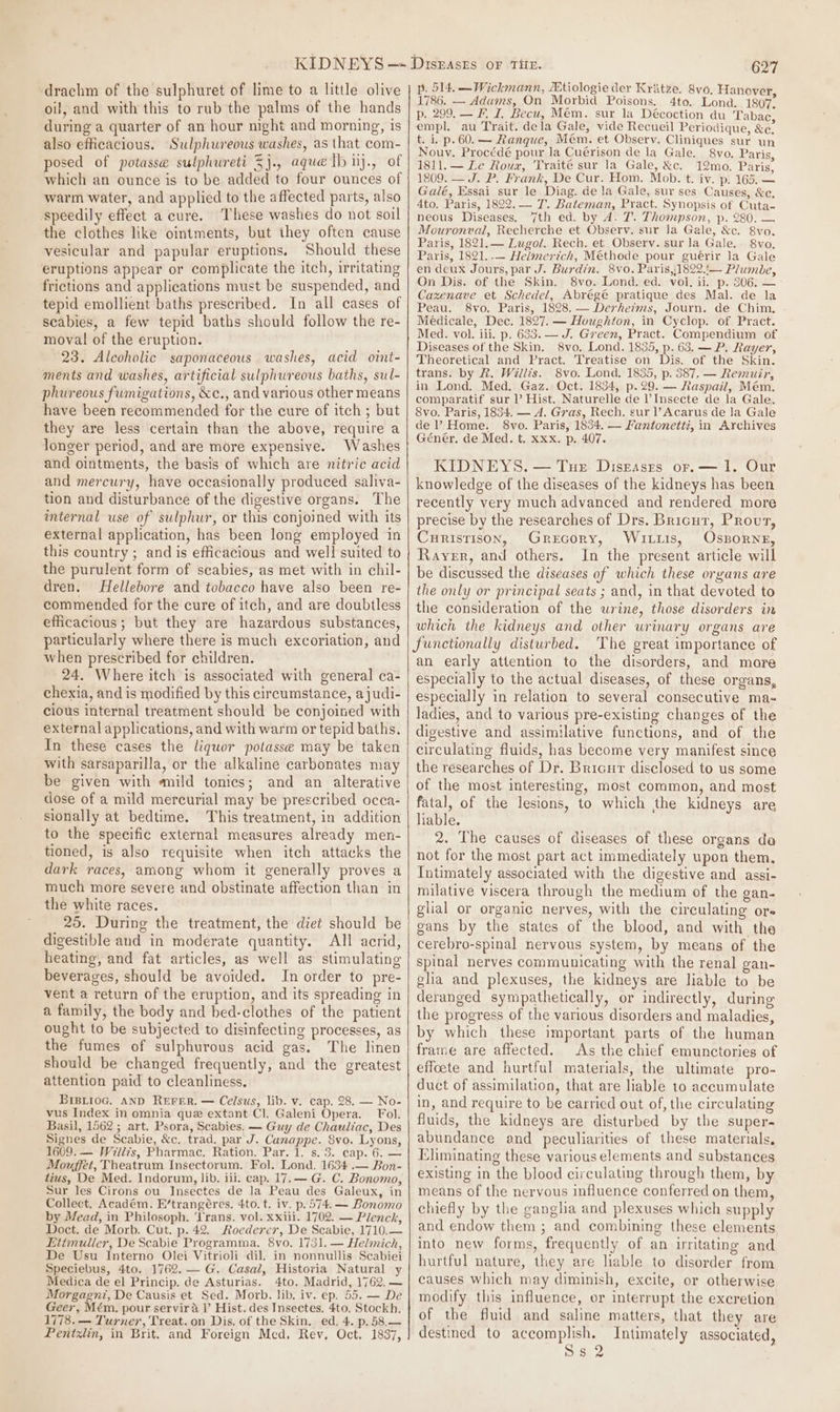 drachm of the sulphuret of lime to a little olive oil, and with this to rub the palms of the hands during a quarter of an hour night and morning, is also efficacious. Sulphwureous washes, as that com- posed of potasse sulphureti 5j., aque lb iij., of which an ounce is to be added to four ounces of warm water, and applied to the affected parts, also speedily effect a cure. ‘These washes do not soil the clothes like ointments, but they often cause vesicular and papular eruptions. Should these eruptions appear or complicate the itch, irritating frictions and applications must be suspended, and tepid emollient baths prescribed. In all cases of scabies, a few tepid baths should follow the re- moval of the eruption. 23. Alcoholic saponaceous washes, acid oint- ments and washes, artificial sulphureous baths, sul- phureous fumigations, &amp;c., and various other means have been recommended for the cure of itch; but they are less certain than the above, require a longer period, and are more expensive. Washes and ointments, the basis of which are nitric acid and mercury, have occasionally produced saliva- tion and disturbance of the digestive organs. The internal use of sulphur, or this conjoined with its external application, has been long employed in this country ; and is efficacious and well suited to the purulent form of scabies, as met with in chil- dren. Hellebore and tobacco have also been re- commended for the cure of itch, and are doubtless efficacious ; but they are hazardous substances, particularly where there is much excoriation, and when prescribed for children. 24. Where itch is associated with general ca- chexia, and is modified by this circumstance, ajudi- cious internal treatment should be conjoined with external applications, and with warm or tepid baths. In these cases the liquor potasse may be taken with sarsaparilla, or the alkaline carbonates may be given with mild tonics; and an alterative dose of a mild mercurial may be prescribed occa- sionally at bedtime. This treatment, in addition to the specific external measures already men- tioned, is also requisite when itch attacks the dark races, among whom it generally proves a much more severe and obstinate affection than in the white races. 25. During the treatment, the diet should be digestible and in moderate quantity. All acrid, heating, and fat articles, as well as stimulating beverages, should be avoided. In order to pre- vent a return of the eruption, and its spreading in a family, the body and bed-clothes of the patient ought to be subjected to disinfecting processes, as the fumes of sulphurous acid gas. The linen should be changed frequently, and the greatest attention paid to cleanliness, BiBpioG. AND REFER. — Ce/sus, lib. v. cap. 28. — No- vus Index in omnia que extant Cl. Galeni Opera. Fol. Basil, 1562 ; art. Psora, Scabies. — Guy de Chauliac, Des Signes de Scabie, &amp;c. trad. par J. Canappe. 8vo. Lyons, 1609. — Wili’s, Pharmac. Ration. Par. 1. s. 3. cap. 6. — Mouffet, Theatrum Insectorum, Fol. Lond. 1634 .— Bon- tius, De Med. Indorum, lib. iii. cap. 17. — G. C. Bonomo, Sur les Cirons ou Insectes de Ja Peau des Galeux, in Collect. Académ. E’trangéres. 4to. t. iv. p. 574. — Bonomo by Mead, in Philosoph. ‘frans. vol. xxiii. 1702. — Plenck, Doct. de Morb. Cut. p. 42. Roederer, De Scabie, 1710.— Lttmuller, De Scabie Programma. 8vo. 1731. — Helimich, De Usu Interno Olei Vitrioli dil. in nonnullis Scabiei Speciebus, 4to. 1762. — G. Casal, Historia Natural y Medica de el Princip. de Asturias. 4to. Madrid, 1762. — Morgagni, De Causis et Sed. Morb. lib. iv. ep. 55. — De Geer, Mém. pour servira l’ Hist. des Insectes. 4to. Stockh. 1778. — Turner, Treat. on Dis. of the Skin. ed. 4. p.58,.— Pentxlin, in Brit. and Foreign Mcd. Rev, Oct. 1837, 627 p. 514. —Wickmann, ZEtiologie der Kritze. 8vo. Hanover 1786. — Adams, On Morbid Poisons. 4to. Lond. 1807” p. 299. — F, I, Becu, Mém. sur la Décoction du Tabac empl. au Trait. dela Gale, vide Recueil Periodique, &amp;e. t. i. p. 60. — Ranque, Mem. et Observ. Cliniques sur un Nouv. Procédé pour la Cuérison de la Gale. 8vo. Paris, 1811.— Le Roux, Traite sur la Gale, &amp;c. 12mo. Paris, 1809. — J. P. Frank, De Cur. Hom. Mob. t. iv. p. 165. — Galé, Essai sur le Diag. de la Gale, sur ses Causes, &amp;c. 4to. Paris, 18292. T. Bateman, Pract. Synopsis of Cuta- neous Diseases. 7th ed. by A. T. Thompson, p. 280. — Mouronval, Recherche et Observ. sur la Gale, &amp;c. 8vo. Paris, 1821.— Lugol. Rech. et Observ. sur la Gale.. 8vo. Paris, 1821..— Helmervitch, Méthode pour guérir la Gale en deux Jours, par J. Burdin. 8vo. Paris,:1822.!— Plumbe, On Dis. of the Skin. 8vo. Lond. ed. vol. ii. p. 306. — Cazenave et Schedel, Abrégé pratique des Mal. de la Peau. 8vo. Paris, 1828. — Derheims, Journ. de Chim. Médicale, Dec. 1827. — Houghton, in Cyclop. of Pract. Med. vol. iii. p. 633. — J. Green, Pract. Compendium of Diseases of the Skin. 8vo, Lond. 1835, p. 63. — P. Rayer, Theoretical and Pract. Treatise on Dis. of the Skin. trans. by R. Willis. 8vo. Lond. 1835, p. 387. — Remuir, in Lond. Med. Gaz. Oct. 1834, p.29. — Raspail, Mém. comparatif sur l Hist. Naturelle de l’Insecte de la Gale. 8vo. Paris, 1834. — A. Gras, Rech. sur l’ Acarus de Ja Gale de Home. 8vo. Paris, 1854. — Iantonetti, in Archives Géner. de Med. t, xxx. p. 407. KIDNEYS. — Tur Diszasrs or. — 1. Our knowledge of the diseases of the kidneys has been recently very much advanced and rendered more precise by the researches of Drs. Bricur, Prout, Curistison, Grecory, Wits, Ossorne, Rayer, and others. In the present article will be discussed the diseases of which these organs are the only or principal seats ; and, in that devoted to the consideration of the urine, those disorders in which the kidneys and other urinary organs are functionally disturbed. The great importance of an early attention to the disorders, and more especially to the actual diseases, of these organs, especially in relation to several consecutive ma- ladies, and to various pre-existing changes of the digestive and assimilative functions, and of the circulating fluids, has become very manifest since the researches of Dr. Bricur disclosed to us some of the most interesting, most common, and most fatal, of the lesions, to which the kidneys are lable. 2. The causes of diseases of these organs da not for the most part act immediately upon them. Intimately associated with the digestive and assi- milative viscera through the medium of the gan- glial or organic nerves, with the circulating ore gans by the states of the blood, and with the cerebro-spinal nervous system, by means of the spinal nerves communicating with the renal gan- gla and plexuses, the kidneys are liable to be deranged sympathetically, or indirectly, during the progress of the various disorders and maladies, by which these important parts of the human frame are affected. As the chief emunctories of effoete and hurtful materials, the ultimate pro- duct of assimilation, that are liable to accumulate in, and require to be carried out of, the circulating fluids, the kidneys are disturbed by the super- abundance and peculiarities of these materials, Eliminating these various elements and substances existing in the blood circulating through them, by means of the nervous influence conferred on them, chiefly by the ganglia and plexuses which supply and endow them ; and combining these elements into new forms, frequently of an irritating and hurtful nature, they are lable to disorder from causes which may diminish, excite, or otherwise modify this influence, or interrupt the excretion of the fluid and saline matters, that they are destined to accomplish. Intimately associated, Sie 2