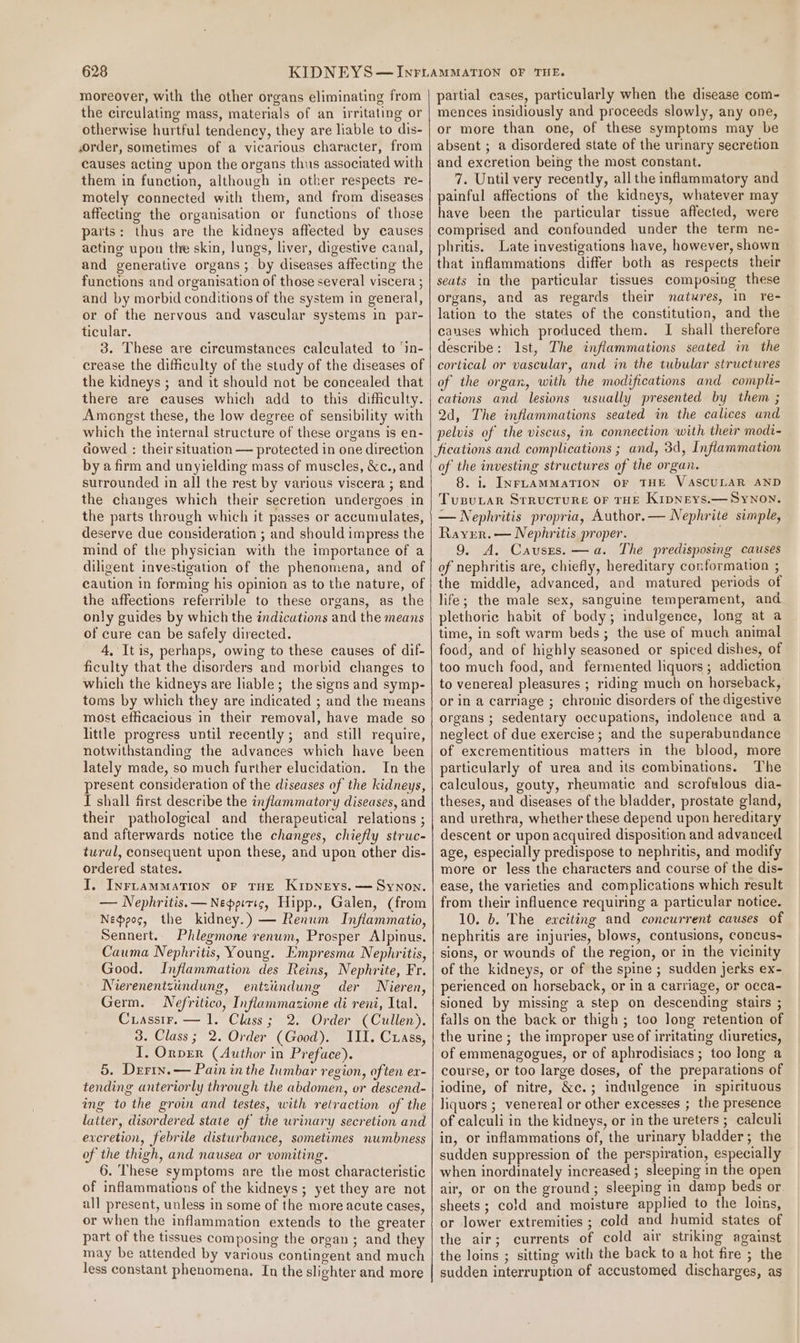 moreover, with the other organs eliminating from the circulating mass, materials of an irritating or otherwise hurtful tendency, they are liable to dis- ,order, sometimes of a vicarious character, from causes acting upon the organs thus associated with them in function, although in other respects re- motely connected with them, and from diseases affecting the organisation or functions of those parts: thus are the kidneys affected by causes acting upon the skin, lungs, liver, digestive canal, and generative organs; by diseases affecting the functions and organisation of those several viscera ; and by morbid conditions of the system in general, or of the nervous and vascular systems in par- ticular. 3. These are circumstances calculated to ‘in- crease the difficulty of the study of the diseases of the kidneys ; and it should not be concealed that there are causes which add to this difficulty. Amongst these, the low degree of sensibility with which the internal structure of these organs is en- cowed : their situation — protected in one direction by a firm and unyielding mass of muscles, &amp;c., and surrounded in all the rest by various viscera ; and the changes which their secretion undergoes in the parts through which it passes or accumulates, deserve due consideration ; and should impress the mind of the physician with the importance of a diligent investigation of the phenomena, and of caution in forming his opinion as to the nature, of the affections referrible to these organs, as the only guides by which the indications and the means of cure can be safely directed. 4, It is, perhaps, owing to these causes of dif- ficulty that the disorders and morbid changes to which the kidneys are liable; the signs and symp- toms by which they are indicated ; and the means most efficacious in their removal, have made so little progress until recently; and still require, notwithstanding the advances which have been lately made, so much further elucidation. In the present consideration of the diseases of the kidneys, I shall first describe the inflammatory diseases, and their pathological and therapeutical relations ; and afterwards notice the changes, chiefly struc- tural, consequent upon these, and upon other dis- ordered states. I. InrnamMation or THE KipNeys.—=Synon. — Nephritis.—Neppiric, Hipp., Galen, (from Neppoc, the kidney.) — Renum Inflammatio, Sennert. Phlegmone renum, Prosper Alpinus. Cauma Nephritis, Young. Empresma Nephritis, Good. Inflammation des Reins, Nephrite, Fr. Nierenentziindung, entziindung der Nieren, Germ. Nefritico, Inflammasione di reni, Ital. Crassir. — 1. Class; 2. Order (Cullen). 3. Class; 2. Order (Good). III. Cuass, I. Onper (Author in Preface). 5. Derin. — Pain in the lumbar region, often ex- tending anteriorly through the abdomen, or descend- ing to the groin and testes, with retraction of the latter, disordered state of the urinary secretion and evcretion, febrile disturbance, sometimes numbness of the thigh, and nausea or vomiting. 6. These symptoms are the most characteristic of inflammations of the kidneys; yet they are not all present, unless in some of the more acute cases, or when the inflammation extends to the greater part of the tissues composing the organ ; and they may be attended by various contingent and much less constant phenomena. In the slighter and more partial cases, particularly when the disease com- mences insidiously and proceeds slowly, any one, or more than one, of these symptoms may be absent ; a disordered state of the urinary secretion and excretion being the most constant. 7. Until very recently, allthe inflammatory and painful affections of the kidneys, whatever may have been the particular tissue affected, were comprised and confounded under the term ne- phritis. Late investigations have, however, shown that inflammations differ both as respects their seats in the particular tissues composing these organs, and as regards their natures, in re- lation to the states of the constitution, and the causes which produced them. I shall therefore describe: 1st, The inflammations seated in the cortical or vascular, and in the tubular structures of the organ, with the modifications and compli- cations and lesions usually presented by them ; 2d, The inflammations seated in the calices and pelvis of the viscus, in connection with their modi- fications and complications ; and, 3d, Inflammation of the investing structures of the organ. 8. i. INFLAMMATION OF THE VASCULAR AND Tusutar Srructure or THE Kipneys.— SyNon, — Nephritis propria, Author.— Nephrite simple, Raver. — Nephritis proper. 9. A. Causes. —a. The predisposing causes of nephritis are, chiefly, hereditary conformation ; the middle, advanced, and matured periods of life; the male sex, sanguine temperament, and plethoric habit of body; indulgence, long at a time, in soft warm beds; the use of much animal food, and of highly seasoned or spiced dishes, of too much food, and fermented liquors; addiction to venereal pleasures ; riding much on horseback, or in a carriage ; chronic disorders of the digestive organs ; sedentary occupations, indolence and a neglect of due exercise ; and the superabundance of excrementitious matters in the blood, more particularly of urea and its combinations. The calculous, gouty, rheumatic and scrofulous dia- theses, and diseases of the bladder, prostate gland, and urethra, whether these depend upon hereditary descent or upon acquired disposition and advanced age, especially predispose to nephritis, and modify more or less the characters and course of the dis- ease, the varieties and complications which result from their influence requiring a particular notice. 10. 6. The exciting and concurrent causes of nephritis are injuries, blows, contusions, concus- sions, or wounds of the region, or in the vicinity of the kidneys, or of the spine ; sudden jerks ex- perienced on horseback, or in a carriage, or occa- sioned by missing a step on descending stairs ; falls on the back or thigh; too long retention of the urine ; the improper use of irritating diuretics, of emmenagogues, or of aphrodisiacs; too long a course, or too large doses, of the preparations of iodine, of nitre, &amp;c.; indulgence in spirituous liquors ; venereal or other excesses ; the presence of calculi in the kidneys, or in the ureters ; calculi in, or inflammations of, the urinary bladder; the sudden suppression of the perspiration, especially when inordinately increased ; sleeping in the open air, or on the ground; sleeping in damp beds or sheets ; cold and moisture applied to the lois, or lower extremities ; cold and humid states of the air; currents of cold air striking against the loins ; sitting with the back to a hot fire ; the sudden interruption of accustomed discharges, as