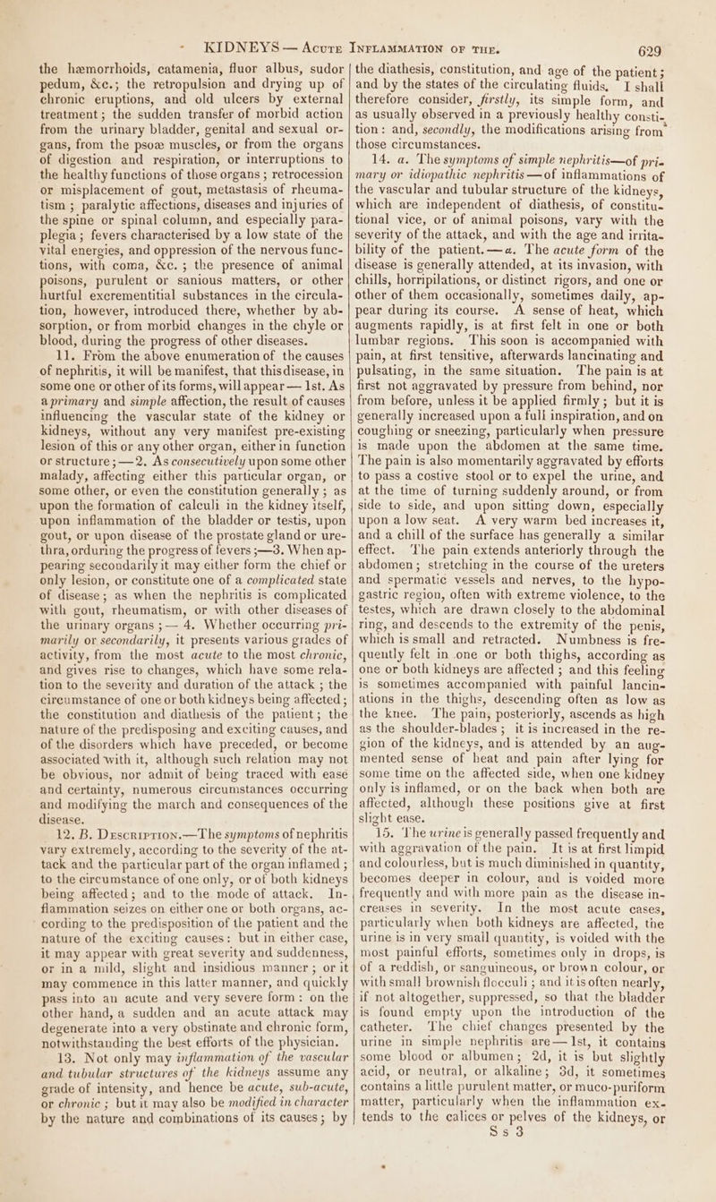 the hemorrhoids, catamenia, fluor albus, sudor pedum, &amp;c.; the retropulsion and drying up of chronic eruptions, and old ulcers by external treatment ; the sudden transfer of morbid action from the urinary bladder, genital and sexual or- gans, from the psow muscles, or from the organs of digestion and respiration, or interruptions to the healthy functions of those organs ; retrocession or misplacement of gout, metastasis of rheuma- tism ; paralytic affections, diseases and injuries of the spine or spinal column, and especially para- plegia; fevers characterised by a low state of the vital energies, and oppression of the nervous func- tions, with coma, &amp;c.; the presence of animal poisons, purulent or sanious matters, or other hurtful excrementitial substances in the circula- tion, however, introduced there, whether by ab- sorption, or from morbid changes in the chyle or blood, during the progress of other diseases. 11. From the above enumeration of the causes of nephritis, it will be manifest, that this disease, in some one or other of its forms, will appear — Ist. As aprimary and simple affection, the result of causes influencing the vascular state of the kidney or kidneys, without any very manifest pre-existing lesion of this or any other organ, either in function or structure ; —2. As consecutively upon some other malady, affecting either this particular organ, or some other, or even the constitution generally ; as upon the formation of calculi in the kidney itself, upon inflammation of the bladder or testis, upon gout, or upon disease of the prostate gland or ure- thra, orduring the progress of fevers ;—3. When ap- pearing secondarily it may either form the chief or only lesion, or constitute one of a complicated state of disease ; as when the nephritis is complicated with gout, rheumatism, or with other diseases of the urinary organs ;— 4. Whether occurring pri- marily or secondarily, it presents various grades of activity, from the most acute to the most chronic, and gives rise to changes, which have some rela- tion to the severity and duration of the attack ; the circumstance of one or both kidneys being affected ; the constitution and diathesis of the patient; the nature of the predisposing and exciting causes, and of the disorders which have preceded, or become associated with it, although such relation may not be obvious, nor admit of being traced with ease and certainty, numerous circumstances occurring and modifying the march and consequences of the disease. 12. B. Descrrption.—T he symptoms of nephritis vary extremely, according to the severity of the at- tack and the particular part of the organ inflamed ; to the circumstance of one only, or of both kidneys being affected; and to the mode of attack. In- flammation seizes on either one or both organs, ac- cording to the predisposition of the patient and the nature of the exciting causes: but in either case, it may appear with great severity and suddenness, or in a mild, slight and insidious manner ; or it may commence in this latter manner, and quickly pass into an acute and very severe form: on the other hand, a sudden and an acute attack may degenerate into a very obstinate and chronic form, notwithstanding the best efforts of the physician. 13. Not only may inflammation of the vascular and tubular structures of the kidneys assume any grade of intensity, and hence be acute, sub-acute, or chronic ; but it may also be modified in character by the nature and combinations of its causes; by 629 the diathesis, constitution, and age of the patient 5 and by the states of the circulating fluids, I shall therefore consider, firstly, its simple form, and as usually observed in a previously healthy consti- tion: and, secondly, the modifications arising from’ those circumstances. 14. a. The symptoms of simple nephritis—of pri mary or idiopathic nephritis —of inflammations of the vascular and tubular structure of the kidneys, which are independent of diathesis, of constitu. tional vice, or of animal poisons, vary with the severity of the attack, and with the age and irrita- bility of the patient. —a«. The acute form of the disease is generally attended, at its invasion, with chills, horripilations, or distinct rigors, and one or other of them occasionally, sometimes daily, ap- pear during its course. A sense of heat, which augments rapidly, is at first felt in one or both lumbar regions. This soon is accompanied with pain, at first tensitive, afterwards lancinating and pulsating, in the same situation. The pain is at first not aggravated by pressure from behind, nor from before, unless it be applied firmly ; but it is generally increased upon a full inspiration, and on coughing or sneezing, particularly when pressure is made upon the abdomen at the same time. The pain is also momentarily aggravated by efforts to pass a costive stool or to expel the urine, and at the time of turning suddenly around, or from side to side, and upon sitting down, especially upon a low seat. A very warm bed increases it, and a chill of the surface has generally a similar effect. ‘Lhe pain extends anteriorly through the abdomen ; stretching in the course of the ureters and spermatic vessels and nerves, to the hypo- gastric region, often with extreme violence, to the testes, which are drawn closely to the abdominal ring, and descends to the extremity of the penis, which is small and retracted. Numbness is fre- quently felt in one or both thighs, according as one or both kidneys are affected ; and this feeling is sometimes accompanied with painful lancin- ations in the thighs, descending often as low as the knee. The pain, posteriorly, ascends as high as the shoulder-blades ;_ it is increased in the re- gion of the kidneys, and is attended by an aug- mented sense of heat and pain after lying for some time on the affected side, when one kidney only is inflamed, or on the back when both are affected, although these positions give at first slight ease. 15. The urine is generally passed frequently and with aggravation of the pain. It is at first limpid and colourless, but is much diminished in quantity, becomes deeper in colour, and is voided more frequently and with more pain as the disease in- creases in severity. In the most acute cases, particularly when both kidneys are affected, the urine is in very small quantity, is voided with the most painful efforts, sometimes only in drops, is of a reddish, or sanguineous, or brown colour, or with small brownish floceuli ; and itis often nearly, if not altogether, suppressed, so that the bladder is found empty upon the introduction of the catheter. The chief changes presented by the urine in simple nephritis are— Ist, it contains some blood or albumen; 2d, it is but slightly acid, or neutral, or alkaline; 3d, it sometimes contains a little purulent matter, or muco-puriform matter, particularly when the inflammation ex. tends to the calices or pelves of the kidneys, or