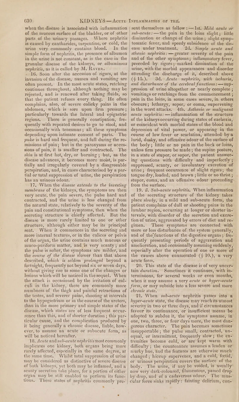 when the disease is associated with inflammation of the mucous surface of the bladder, or of other parts of the urinary passages. Where nephritis is caused by cantharides, turpentine, or cold, the urine very commonly contains blood. In the simple form of nephritis, the presence of albumen in the urine is not constant, as is the casein the granular disease of the kidneys, or albuminous nephritis, as it is called by M. Rayer. 16. Soon after the accession of rigors, at the invasion of the disease, nausea and vomiting are often present. In the most acute states, retching continues throughout, although nothing may be rejected, and is renewed after takmg fluids, so that the patient refuses every thing. He often complains, also, of severe colicky pains in the abdomen, which is sore upon firm pressure ; particularly towards the lateral and epigastric regions. There is generally constipation, fre- quently with repeated desires to go to stool, and occasionally with tenesmus; all these symptoms depending upon intimate consent of parts. The pulse is hard and frequent, and full during the re- missions of pain; but in the paroxysms or acces- sions of pain, it is smaller and contracted. The skin is at first hot, dry, or burning ; -but, as the disease advances, it becomes more moist, is par- tially and irregularly covered by a disagreeable perspiration, and, in cases characterised by a par- tial or total suppression of urine, the perspiration has an urinous odour. 17. When the disease extends to the investing membrane of the kidneys, the symptoms are then very acute, the pain severe, the pulse hard and contracted, and the urine is less changed from the natural state, relatively to the severity of the pain and constitutional symptoms, then when the secreting structure is chiefly affected. But the disease is more rarely limited to one or other structure, although either may be its principal seat. When it commences in the secreting and more internal textures, or in the calices or pelvis of the organ, the urine contains much mucous or muco-puriform matter, and is very scanty; and the pulse is softer, the symptoms are milder, and the course of the disease slower than that above described, which is seldom prolonged beyond a fortnight, frequently not beyond six or seven days, without giving rise to some one of the changes or lesions which will be noticed in the sequel. When the attack is occasioned by the irritation of cal- culi in the kidney, there are commonly more numbness of the thigh and painful retractions of the testes, and severer pains, shooting at intervals to the hypogastrium or in the course of the ureters, than in the more primary and simple states of the disease, which states are of less frequent occur- rence than this, and of shorter duration ; this par- ticular cause, and the complication produced by it being generally a chronic disease, liable, how- ever, to assume an acute or subacute form, as will be noticed hereafter. 18. Acute and sub-acute nephritis most commonly implicates one kidney, both organs being more rarely affected, especially in the same degree, at the same time. Whilst total suppression of urine may be considered as distinctive of severe disease of both kidneys, yet both may be inflamed, and a scanty secretion take place, for a portion of either organ may be still enabled to perform its func- tions. These states of nephritis commonly pre- we sent themselves as follow: — Ist. Mild acute or sub-acute: —the pain in the loins slight; little diminution or change of the urine ; slight symp- tomatic fever, and speedy subsidence of the dis- ease under treatment. 2d. Simple acute and sthenic nephritis :-— greater severity of the pain and of the other symptoms; inflammatory fever, preceded by rigors; marked diminution of the urine, with the morbid appearances and disorder attending the discharge of it, described above ($ 15.). 3d. Acute nephritis, with ischuria, and disturbance of the cerebral functions : —sup- pression of urine altogether or nearly complete ; vomitings or retchings from the commencement ; pain in the loins, in some cases severe, in others obscure; lethargy, sopor, or coma, supervening in the worst attacks. 4th. Asthenic or malignant acute nephritis: —inflammation of the structure of the kidneys occurring during states of cachexia, or coincident with morbid states of the blood and depression of vital power, or appearing in the course of low fever or scarlatina, attended bya lurid, dusky, and offensive odour of the surface of the body; little or no pain in the back or loins, unless firm pressure be made ; the supine posture, in a state of stupor, or sopor, the patient answer- ing questions with difficulty and imperfectly ; suppressed, scanty, or involuntary excretion of urine; frequent occurrence of slight rigors; the tongue dry, loaded, and brown ; little or no thrist ; stupor, coma, and an offensive odour proceeding from the surface. 19. R. Sub-acute nephritis. When inflammation of the secreting structure of the kidney takes place slowly, in a mild and sub-acute form, the patient complains of dull or shooting pains in the lumbar region, occurring at longer or shorter in- tervals, with disorder of the secretion and excre- tion of urine, aggravated by errors of diet and re- gimen. These symptoms are connected with more or less disturbance of the system generally, and of the/functions of the digestive organs; fre- quently presenting periods of aggravation and amelioration, and occasionally assuming suddenly, especially after the operation of one or more of the causes above enumerated (§ 10.), a very acute form. ; 20. This state of the disease is of very uncer- tain duration. Sometimes it continues, with in- termissions, for several weeks or even months, when it may assume a very acute or hyper-acute form, or may subside into a less severe and more chronic state. 21. When sub-acute nephritis passes into a hyper-acute state, the disease may reachits utmost severity in two or three days, and if circumstances favour its continuance, or insufficient means be adopted to subdue it, the symptoms assume, in one, two, three, or four days more, the most dan- gerous character. The pain becomes sometimes insupportable ; the pulse small, contracted, un- equal, or intermittent, frequently slow; the ex- tremities become cold, or are kept warm with difficulty ; the countenance assumes a leaden or murky hue, and the features are otherwise much changed ; hiccup supervenes, and a cold, foetid, » or urinous perspiration covers the surface of the body. The urine, if any be voided, 1s usually’ now very dark-coloured, filamentous, passed drop by drop, and of a cadaverous odour. The mus- cular force sinks rapidly: fainting delirium, cone