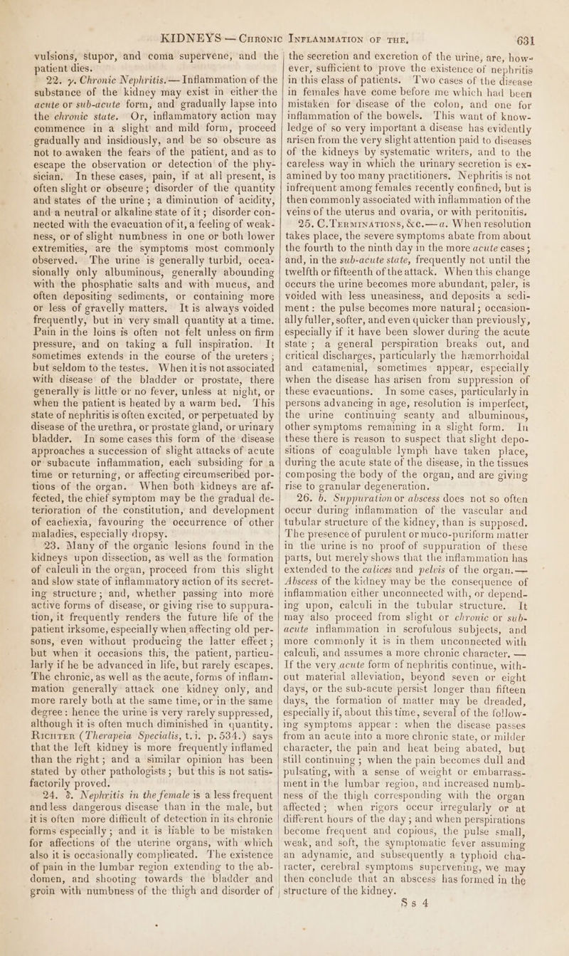 vulsions, stupor, and coma supervene, and the patient dies. 22. y. Chronic Nephritis.— Inflammation of the substance of the kidney may exist in either the acute or sub-acute form, and gradually lapse into the chronic state. Or, inflammatory action may commence in a slight and mild form, proceed gradually and insidiously, and be so obscure as not to awaken the fears of the patient, and as to escape the observation or detection of the phy- sician. In these cases, pain, if at all present, is often slight or obscure; disorder of the quantity and states of the urine ; a diminution of acidity, and a neutral or alkaline state of it; disorder con- nected with the evacuation of it, a feeling of weak- ness, or of slight numbness in one or both lower extremities, are the symptoms most commonly observed. The urine is generally turbid, occa- sionally only albuminous, generally abounding with the phosphatic salts and with mucus, and often depositing sediments, or containing more or less of gravelly matters. It is always voided frequently, but in very small quantity at a time. Pain in the loins is often not felt unless on firm pressure, and on taking a full inspiration. It sometimes extends in the course of the ureters ; but seldom to the testes. When itis not associated with disease’ of the bladder or prostate, there generally is little or no fever, unless at night, or when the patient is heated by a warm bed. This state of nephritis is often excited, or perpetuated by disease of the urethra, or prostate gland, or urinary bladder. In some cases this form of the disease approaches a succession of slight attacks of acute or subacute inflammation, each subsiding for a time or returning, or affecting circumscribed por- tions of the organ. When both kidneys are af- fected, the chief symptom may be the gradual de- terioration of the constitution, and development of cachexia, favouring the occurrence of other maladies, especially dropsy. 23. Many of the organic lesions found in the kidneys upon dissection, as well as the formation of calculi in the organ, proceed from this slight and slow state of inflammatory action of its secret- ing structure; and, whether passing into more active forms of disease, or giving rise to suppura- tion, it frequently renders the future life of the patient irksome, especially when affecting old per- sons, even without producing the latter effect ; but when it occasions this, the patient, particu- larly if he be advanced in life, but rarely escapes. The chronic, as well as the acute, forms of inflam- mation generally attack one kidney only, and more rarely both at the same time, or in the same degree: hence the urine is very rarely suppressed, although it is often much diminished in quantity. Ricurer (Therapeia Specialis, t.i. p.534.) says that the left kidney is more frequently inflamed than the right; and a similar opinion has been stated by other pathologists ; but this is not satis- factorily proved. 24. 3. Nephritis in the female is a less frequent and less dangerous disease than in the male, but itis often more difficult of detection in its chronic forms especially ; and it is liable to be mistaken for affections of the uterine organs, with which also it is occasionally complicated. The existence of pain in the lumbar region extending to the ab- domen, and shooting towards the bladder and 631 the secretion and excretion of the urine, are, how= ever, sufficient to prove the existence of nephritis in this class of patients. Two cases of the disease in females have come before me which had been mistaken for disease of the colon, and one for inflammation of the bowels. This want of know- ledge of so very important a disease has evidently arisen from the very slight attention paid to diseases of the kidneys by systematic writers, and to the careless way in which the urinary secretion is ex- amined by too many practitioners. Nephritis is not infrequent among females recently confined, but is then commonly associated with inflammation of the veins of the uterus and ovaria, or with peritonitis. 25. C. Terminations, &amp;e.—a. When resolution takes place, the severe symptoms abate from about the fourth to the ninth day in the more acute cases ; and, in the swb-acute state, frequently not until the twelfth or fifteenth of the attack. When this change occurs the urine becomes more abundant, paler, is voided with less uneasiness, and deposits a sedi- ment: the pulse becomes more natural ; occasion- ally fuller, softer, and even quicker than previously, especially if it have been slower during the acute state ; a general perspiration breaks out, and critical discharges, particularly the hamorrhoidal and catamenial, sometimes appear, especially when the disease has arisen from suppression of these evacuations. In some cases, particularly in persons advancing in age, resolution is imperfect, the ure continuing scanty and albuminous, other symptoms remaining in a slight form. In these there is reason to suspect that slight depo- sitions of coagulable lymph have taken place, during the acute state of the disease, in the tissues composing the body of the organ, and are giving rise to granular degeneration. 26. b. Suppuration or abscess does not so often occur during inflammation of the vascular and tubular structure cf the kidney, than is supposed. The presence of purulent or muco-puriform matter in the urine is no proof of suppuration of these parts, but merely shows that the inflammation has extended to the calices and pelvis of the organ.— Abscess of the kidney may be the consequence of inflammation either unconnected with, or depend- ing upon, calculi in the tubular structure. It may also proceed from slight or chronic or sub- acute inflammation in scrofulous subjects, and more commonly it is in them unconnected with calculi, and assumes a more chronic character, — If the very acute form of nephritis continue, with- out material alleviation, beyond seven or eight days, or the sub-acute persist longer than fifteen days, the formation of matter may be dreaded, especially if, about this time, several of the follow- ing symptoms appear: when the disease passes from an acute into a more chronic state, or milder character, the pain and heat being abated, but still continuing ; when the pain becomes dull and pulsating, with a sense of weight or embarrass- ment in the lumbar region, and increased numb- ness of the thigh corresponding with the organ affected; when rigors occur irregularly or at different hours of the day ; and when perspirations become frequent and copious, the pulse small, weak, and soft, the symptomatic fever assuming an adynamie, and subsequently a typhoid cha- then conclude that an abscess has formed in the structure of the kidney.