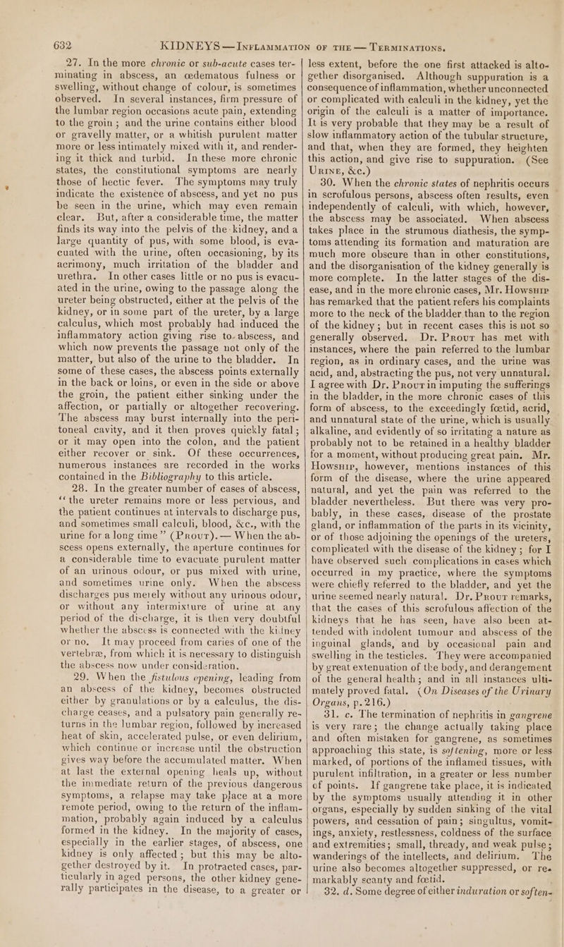 27. In the more chronic or sub-acute cases ter- minating in abscess, an oedematous fulness or swelling, without change of colour, is sometimes observed. In several instances, firm pressure of the lumbar region occasions acute pain, extending to the groin ; and the urine contains either blood or gravelly matter, or a whitish purulent matter more or less intimately mixed with it, and render- ing it thick and turbid. In these more chronic states, the constitutional symptoms are nearly those of hectic fever. The symptoms may truly indicate the existence of abscess, and yet no pus be seen in the urine, which may even remain clear. But, after a considerable time, the matter finds its way into the pelvis of the kidney, anda large quantity of pus, with some blood, is eva- cuated with the urine, often occasioning, by its acrimony, much irritation of the bladder and urethra. In other cases little or no pus is evacu- ated in the urine, owing to the passage along the ureter being obstructed, either at the pelvis of the kidney, or in some part of the ureter, by a large calculus, which most prebably had induced the inflammatory action giving rise to- abscess, and which now prevents the passage not only of the matter, but also of the urine to the bladder. In some of these cases, the abscess points externally in the back or loins, or even in the side or above the groin, the patient either sinking under the affection, or partially or altogether recovering. The abscess may burst internally into the peri- toneal cavity, and it then proves quickly fatal ; or it may open into the colon, and the patient either recover or sink. Of these occurrences, numerous instances are recorded in the works contained in the Bibliography to this article. 28. In the greater number of cases of abscess, *‘the ureter remains more or less pervious, and the patient continues at intervals to discharge pus, and sometimes small] calculi, blood, &amp;c., with the urine for along ume” (Prour).— When the ab- scess opens externally, the aperture continues for a considerable time to evacuate purulent matter of an urinous odour, or pus mixed with urine, and sometimes urine only. When the abscess discharges pus merely without any urinous odour, or without any intermixture of urine at an period of the discharge, it is then very doubtful whether the abscess is connected with the kidney orno. It may proceed from caries of one of the vertebra, from which it is necessary to distinguish the abscess now under consideration. 29. When the fistulous opening, leading from an abscess of the kidney, becomes obstructed either by granulations or by a calculus, the dis- charge ceases, and a pulsatory pain generally re- turns in the lumbar region, followed by increased heat of skin, accelerated pulse, or even delirium, which continue or increase until the obstruction gives way before the accumulated matter. When at last the external opening heals up, without the immediate return of the previous dangerous symptoms, a relapse may take place at a more remote period, owing to the return of the inflam- mation, probably again induced by a calculus formed in the kidney. In the majority of cases, especially in the earlier stages, of abscess, one kidney is only affected; but this may be alto- gether destroyed by it. In protracted cases, par- ticularly in aged persons, the other kidney gene- rally participates in the disease, to a greater or less extent, before the one first attacked is alto- gether disorganised. Although suppuration is a consequence of inflammation, whether unconnected or complicated with calculi in the kidney, yet the origin of the calculi is a matter of importance. It is very probable that they may be a result of slow inflammatory action of the tubular structure, and that, when they are formed, they heighten this action, and give rise to suppuration. (See Urine, &amp;c.) 30. When the chronic states of nephritis occurs in scrofulous persons, abscess often results, even independently of calculi, with which, however, the abscess may be associated. When abscess takes place in the strumous diathesis, the symp- toms attending iis formation and maturation are much more obscure than in other constitutions, and the disorganisation of the kidney generally is more complete. In the latter stages of the dis- ease, and in the more chronic cases, Mr. Howsuie has remarked that the patient refers his complaints more to the neck of the bladder than to the region of the kidney; but in recent cases this is not so generally observed. Dr. Provr has met with instances, where the pain referred to the lumbar region, as in ordinary cases, and the urine was acid, and, abstracting the pus, not very unnatural. T agree with Dr. Provrin imputing the sufferings in the bladder, in the more chronic cases of this form of abscess, to the exceedingly foetid, acrid, and unnatural state of the urine, which is usually alkaline, and evidently of so irritating a nature as probably not to be retained in a healthy bladder for a moment, without producing great pain. Mr. Howsuir, however, mentions instances of this form of the disease, where the urine appeared: natural, and yet the pain was referred to the bladder nevertheless. But there was very pro- bably, in these cases, disease of the prostate gland, or inflammation of the parts in its vicinity, or of those adjoining the openings of the ureters, complicated with the disease of the kidney ; for I have observed such complications in cases which occurred in my practice, where the symptoms were chiefly referred to the bladder, and yet the urine seemed nearly natural, Dr, Prour remarks, that the cases of this scrofulous affection of the kidneys that he has seen, have also been at- tended with indolent tumour and abscess of the inguinal glands, and by oceasional pain and swelling in the testicles. They were accompanied by great extenuation of the body, and derangement of the general health; and in all instances ulti- mately proved fatal. (On Diseases of the Urinary 31. c. The termination of nephritis in gangrene is very rare; the change actually taking place and often mistaken for gangrene, as sometimes approaching this state, is softening, more or less marked, of portions of the inflamed tissues, with purulent infiltration, in a greater or less number cf points. if gangrene take place, it is indicated by the symptoms usually attending it in other organs, especially by sudden sinking of the vital powers, and cessation of pain; singultus, vomit- ings, anxiety, restlessness, coldness of the surface and extremities; small, thready, and weak pulse ; wanderings of the intellects, and delirium. The urine also becomes altogether suppressed, or ree markably scanty and foetid. . 32. d. Some degree of either induration or soften-