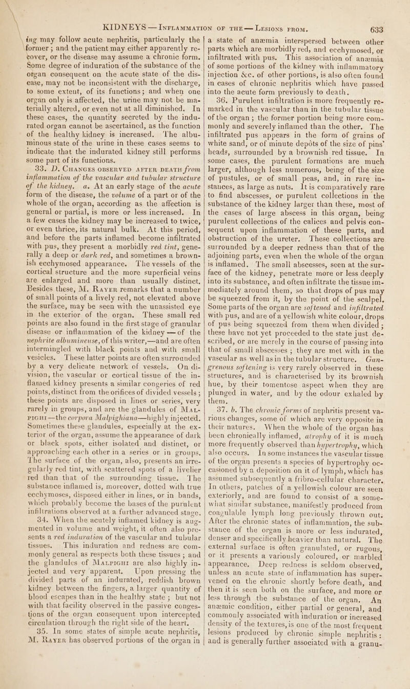 _ing may follow acute nephritis, particularly the ‘former ; and the patient may either apparently re- cover, or the disease may assume a chronic form. Some degree of induration of the substance of the organ consequent on the acute state of the dis- ease, may not be inconsistent with the discharge, to some extent, of its functions; and when one organ only is affected, the urine may not be ma- terially altered, or even not at all diminished. In these cases, the quantity secreted by the indu- rated organ cannot be ascertained, as the function of the healthy kidney is increased. ‘he albu- minous state of the urine in these cases seems to indicate that the indurated kidney still performs some part of its functions. 33. D. CHANGES OBSERVED AFTER DEATH from inflammation of the vascular and tubular structure of the kidney. a. At an early stage of the acute form of the disease, the volume of a part or of the whole of the organ, according as the affection is general or partial, is more or less increased. In a few cases the kidney may be increased to twice, or even thrice, its natural bulk. At this period, and before the parts inflamed become infiltrated with pus, they present a morbidly red tint, gene- rally a deep or dark red, and sometimes a brown- ish ecchymosed appearance. The vessels of the cortical structure and the more superficial veins are enlarged and more than usually distinct. Besides these, M. Rayer remarks that a number of small points of a lively red, not elevated above the surface, may be seen with the unassisted eye in the exterior of the organ. These small red points are also found in the first stage of granular disease or inflammation of the kidney —of the nephrite albumineuse, of this writer,—and are often vesicles. These latter points are often surroanded by a very delicate network of vessels. On di- vision, the vascular or cortical tissue of the in- flamed kidney presents a similar congeries of red points, distinct trom the orifices of divided vessels ; these points are disposed in lines or series, very rarely in groups, and are the glandules of Mat- prGHi—the corpora Malpighiana—highly injected. Sometimes these glandules, especially at the ex- terior of the organ, assume the appearance of dark or black spots, either isolated and distinct, or approaching each other in a series or in groups. The surface of the organ, also, presents an irre- gularly red tint, with scattered spots of a livelier red than that of the surrounding tissue. The substance inflamed is, moreover, dotted with true ecchymoses, disposed either in lines, or in bands, which probably become the bases of the purulent infiltrations observed at a further advanced stage, 34. When the acutely infiamed kidney is aug- mented in volume and weight, it often also pre- sents a red induration of the vascular and tubular tissues. This induration and redness are com- monly general as respects both these tissues ; and the glandules of Maxpicur are also highly in- jected and very apparent. Upon pressing the divided parts of an indurated, reddish brown kidney between the fingers, a larger quantity of blood escapes than in the healthy state ; but not with that facility observed in the passive conges- tions of the organ consequent upon intercepted circulation through the right side of the heart. 35. In some states of simple acute nephritis, M. ayer has observed portions of the organ in 633 a state of anemia interspersed between other parts which are morbidly red, and ecchymosed, or infiltrated with pus. This association of anamia of some portions of the kidney with inflammatory injection &amp;c. of other portions, is also often found in cases of chronic nephritis which have passed into the acute form previously to death. 36. Purulent infiltration is more frequently re- marked in the vascular than in the tubular tissue of the organ ; the former portion being more com- monly and severely inflamed than the other. The infiltrated pus appears in the form of grains of white sand, or of minute depots of the size of pins’ heads, surrounded by a brownish red tissue. In some cases, the purulent formations are much larger, although less numerous, being of the size of pustules, or of small peas, and, in rare in- stauces, as large as nuts. Itis comparatively rare to find abscesses, or purulent collections in the substance of the kidney larger than these, most of the cases of large abscess in this organ, being purulent collections of the calices and pelvis con- sequent upon inflammation of these parts, and obstruction of the ureter. These collections are surrounded by a deeper redness than that of the adjoining parts, even when the whole of the organ is inflamed. The small abscesses, seen at the sur- face of the kidney, penetrate more or less deeply into its substance, and often infiltrate the tissue 1m- mediately around them, so that drops of pus may be squeezed from it, by the point of the scalpel. Some parts of the organ are softened and infiltrated with pus, and are of a yellowish white colour, drops of pus being squeezed from them when divided ; these have not yet proceeded to the state just de- scribed, or are merely in the course of passing into that of small abscesses ; they are met with in the vascular as well asin the tubular structure. Gan- grenous softening is very rarely observed in these structures, and is characterised by its brownish hue, by their tomentose aspect when they are plunged in water, and by the odour exhaled by them. 37. b. The chronic forms of nephritis present va- rious changes, some of which are very opposite in their natures. When the whole of the organ has been chronically inflamed, atrophy of it is much more frequently observed than hypertrophy, which also occurs. Insome instances the vascular tissue of the organ presents a species of bypertrophy oc- casioned by a deposition on it of lymph, which has assumed subsequently a fribro-cellular character, In others, patches of a yellowish colour are seen exteriorly, and are found to consist of a some- what similar substance, manifestly produced from coagulable lymph Jong previously thrown out; After the chronic states of inflammation, the subs stance of the organ is more or less indurated, denser and specifically heavier than natural. The external surface is often granulated, or rugous, or it presents a variously coloured, or marbled appearance. Deep redness is seldom observed, unless an acute state of inflammation has super- vened on the chronic shortly before death, and then it is seen both on the surface, and more or less through the substance of the organ. An anemic condition, either partial or general, and commonly associated with induration or increased density of the textures, is one of the most frequent lesions produced by chronic simple nephritis ; and is generally further associated with a granu-