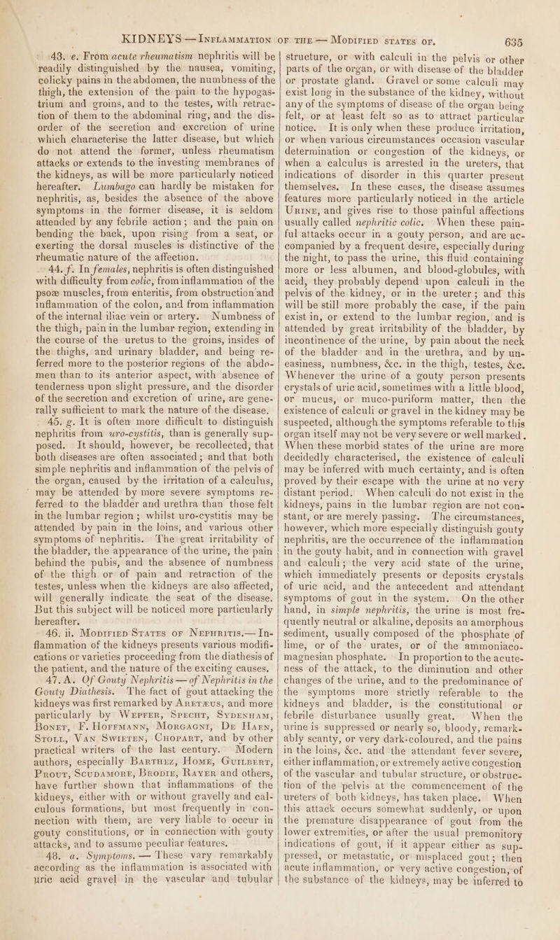 48, e. From acute rheumatism nephritis will be readily distinguished by the nausea, vomiting, colicky pains in the abdomen, the numbness of the thigh, the extension of the pain to the hypogas- trium and groins, and to the testes, with retrac- tion of them to the abdominal ring, and the dis- order of the secretion and excretion of urine which characterise the latter disease, but which do not attend the former, unless rheumatism attacks or extends to the investing membranes of the kidneys, as will be more particularly noticed hereafter. Lumbago can hardly be mistaken for nephritis, as, besides the absence of the above symptoms in the former disease, it is seldom attended by any febrile action; and the pain on bending the back, upon rising from a seat, or exerting the dorsal muscles is distinctive of the rheumatic nature of the affection. 44. f. In females, nephritis is often distinguished with difficulty from colic, from inflammation of the psoz muscles, from enteritis, from obstruction and inflammation of the colon, and from inflammation of the internal iliac vein or artery. Numbness of the thigh, pain in the lumbar region, extending in the course of the uretus to the groins, insides of the thighs, and urinary bladder, and being re- ferred more to the posterior regions of the abdo- men than to its anterior aspect, with absence of tenderness upon slight pressure, and the disorder of the secretion and excretion of urine, are gene- rally sufficient to mark the nature of the disease. 45. g. It is often more difficult to distinguish nephritis from wro-cystitis, than is generally sup- posed. It should, however, be recollected, that both diseases are often associated ; and that both simple nephritis and inflammation of the pelvis of the organ, caused by the irritation of a calculus, ‘may be attended by more severe symptoms re- ferred to the bladder and urethra than those felt in the lumbar region ; whilst uro-cystitis may be attended by pain in the loins, and various other symptoms of nephritis. The great irritability of the bladder, the appearance of the urine, the pain behind the pubis, and the absence of numbness of the thigh or of pain and retraction of the testes, unless when the kidneys are also affected, will generally indicate the seat of the disease. But this subject will be noticed more particularly hereafter. 46. ii. Moprriep Sratrs or Nepuritis.— In- flammation of the kidneys presents various modifi- cations or varieties proceeding from the diathesis of the patient, and the nature of the exciting causes. 47, A. Of Gouty Nephritis—of Nepinritis in the Gouty Diathesis. The fact of gout attacking the kidneys was first remarked by Arrrxus, and more particularly by Werprer, Sprecut, SypEnnam, Boner, F. Horrmann, Morcacnr, De Harn, Srott, Van Swieren, Cuoparr, and by other practical writers of the last century. Modern authors, especially Bartuuz, Home, Gurizerr, Provt, Scupamore, Bropiz, Rayer and others, have further shown that inflammations of the kidneys, either with or without gravelly and cal- culous formations, but most frequently in con- nection with them, are very liable to occur in gouty constitutions, or in connection with gouty attacks, and to assume peculiar features. 48. a. Symptoms. — These vary remarkably according as the inflammation is associated with uric acid gravel in the vascular and tubular 635 structure, or with calculi in the pelvis or other parts of the organ, or with disease of the bladder or prostate gland. Gravel or some caleuli ma exist long in the substance of the kidney, without any of the symptoms of disease of the organ being felt, or at least felt so as to attract particular notice. Itis only when these produce irritation, or when various circumstances occasion vascular determination or congestion of the kidneys, or when a calculus is arrested in the ureters, that indications of disorder in this quarter present themselves. In these cases, the disease assumes features more particularly noticed in the article Urry, and gives rise to those painful affections usually called nephritic colic. When these pain- ful attacks occur in a gouty person, and are ac- companied by a frequent desire, especially during the night, to pass the urine, this fluid containing more or less albumen, and blood-globules, with acid, they probably depend upon calculi in the pelvis of the kidney, or in the ureter; and this will be still more probably the case, if the pain exist in, or extend to the lumbar region, and is attended by great irritability of the bladder, by incontinence of the urine, by pain about the neck of the bladder and in the urethra, and by un- easiness, numbness, &amp;c. in the thigh, testes, &amp;e. Whenever the urine of a gouty person presents erystals of uric acid, sometimes with a little blood, or mucus, or muco-puriform matter, then the existence of calculi or gravel in the kidney may be suspected, although the symptoms referable to this organ itself may not be very severe or well marked. When these morbid states of the urine are more decidedly characterised, the existence of calculi may be inferred with much certainty, and is often proved by their escape with the urine at no very distant period. When calculi do not exist in the kidneys, pains in the lumbar region are not con- stant, or are merely passing. The circumstances, however, which more especially distinguish gouty nephritis, are the occurrence of the inflammation in the gouty habit, and in connection with gravel and calculi; the very acid state of the urine, which immediately presents or deposits crystals of uric acid, and the antecedent and attendant symptoms of gout in the system. On the other hand, in simple nephritis, the urine is most fre- quently neutral or alkaline, deposits an amorphous sediment, usually composed of the phosphate of lime, or of the urates, or of the ammoniaco- magnesian phosphate. In proportion to the acute- ness of the attack, to the diminution and other changes of the urine, and to the predominance of the symptoms more strictly referable to the kidneys and bladder, is the constitutional or febrile disturbance usually great. When the urine is suppressed or nearly so, bloody, remark- ably scanty, or very dark-coloured, and the pains in the loins, &amp;c. and the attendant fever severe, either inflammation, or extremely active congestion of the vascular and tubular structure, or obstruc- tion of the pelvis at the commencement of the ureters of both kidneys, has taken place. When this attack occurs somewhat suddenly, or upon the premature disappearance of gout from the lower extremities, or after the usual premonitory indications of gout, if it appear either as sup- pressed, or metastatic, or misplaced gout; then acute inflammation, or very active congestion,-of the substance of the kidneys, may be inferred to