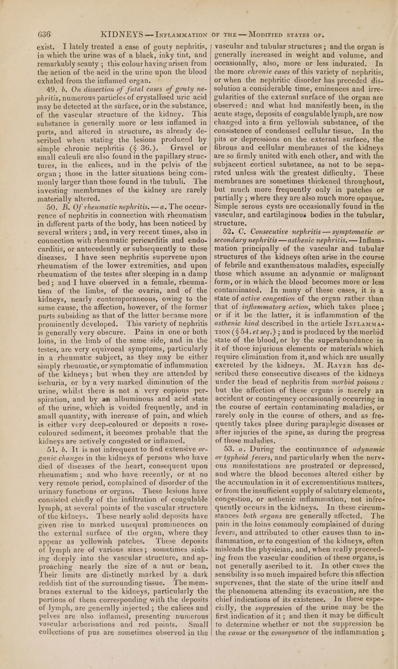 exist. TI lately treated a case of gouty nephritis, in which the urine was of a black, inky tint, and remarkably scanty ; this colour having arisen from the action of the acid in the urine upon the blood exhaled from the inflamed organ. 49. b. On dissection of fatal cases of gouty ne- phritis, numerous particles of crystallised uric acid may be detected at the surface, or in the substance, of the vascular structure of the kidney. This substance is generally more or less inflamed in parts, and aitered in structure, as already de- scribed when stating the lesions produced by simple chronic nephritis (§ 36.). Gravel or small calculi are also found in the papillary struc- tures, in the calices, and in the pelvis of the organ; those in the latter situations being com- monly larger than those found in the tubuli. The investing membranes of the kidney are rarely materially altered. 50. B. Of rheumatic nephritis. —a. The oceur- rence of nephritis in connection with rheumatism in different parts of the body, has been noticed by several writers ; and, in very recent times, also in connection with rheumatic pericarditis and endo- carditis, or antecedently or subsequently to these diseases. I have seen nephritis supervene upon rheumatism of the lower extremities, and upon rheumatism of the testes after sleeping in a damp bed; and I have observed in a female, rheuma- tism of the limbs, of the ovaria, and of the kidneys, nearly contemporaneous, owing to the same cause, the affection, however, of the former parts subsiding as that of the latter became more prominently developed. This variety of nephritis is generally very obscure. Pains in one or both loins, in the limb of the same side, and in the testes, are very equivocal symptoms, particularly in a rheumatic subject, as they may be either simply rheumatic, or symptomatic of inflammation of the kidneys; but when they are attended by ischuria, or by a very marked diminution of the urine, whilst there is not a very copious per- spiration, and by an albuminous and acid state of the urine, which is voided frequently, and in small quantity, with increase of pain, and which is either very deep-coloured or deposits a rose- coloured sediment, it becomes probable that the kidneys are actively congested or inflamed. 51. b. It is not infrequent to find extensive or- ganic changes in the kidneys of persons who have died of diseases of the heart, consequent upon rheumatism; and who have recently, or at no very remote period, complained of disorder of the urinary functions or organs. These lesions have consisted chiefly of the infiltration of coagulable lymph, at several points of the vascular structure of the kidneys. -These nearly solid deposits have given rise to marked unequal prominences on ‘the external surface of the organ, where they appear as yellowish patches, These deposits of lymph are of various sizes; sometimes sink- ing deeply into the vascular structure, and ap- proaching nearly the size of a nut or bean. Their limits are distinctly marked by a dark reddish tint of the surrounding tissue. ‘The mem- branes external to the kidneys, particularly the portions of them corresponding with the deposits of lymph, are generally injected ; the calices and pelves are also inflamed, presenting numerous vascular arborisations and red points. Small collections of pus are sometimes observed in the vascular and tubular structures ; and the organ is generally increased in weight and volume, and occasionally, also, more or less indurated. In the more chronic cases of this variety of nephritis, or when the nephritic disorder has preceded dis- solution a considerable time, eminences and irre- gularities of the external surface of the organ are observed: and what had manifestly been, in the acute stage, deposits of coagulable lymph, are now changed into a firm yellowish substance, of the consistence of condensed cellular tissue. In the pits or depressions on the external surface, the fibrous and cellular membranes of the kidneys are so firmly united with each other, and with the subjacent cortical substance, as not to be sepa- rated unless with the greatest difhculty. These membranes are sometimes thickened throughout, but much more frequently only in patches or partially ; where they are also much more opaque. Simple serous cysts are occasionally found in the vascular, and cartilaginous bodies in the tubular, Structure. 526 C. Consecutive nephritis — symptomatic or secondary nephritis —asthenic nephritis. — Inflam- mation principally of the vascular and tubular structures of the kidneys often arise in the course. of febrile and exanthematous maladies, especially those which assume an adynamic or malignant - form, or in which the blood becomes more or less contaminated. In many of these cases, it is a state of active congestion of the organ rather than that of inflammatory action, which takes place ; or if it be the latter, it is inflammation of the asthenic kind described in the article InrLamma- TION ($ 54. et seq.) ; and is produced by the morbid state of the blood, or by the superabundance in it of those injurious elements or materials which require elimination from it,and which are usually excreted by the kidneys. M. Rayer has de- scribed these consecutive diseases of the kidneys under the head of nephritis from morbid poisons : but the affection of these crgans is merely an accident or contingency occasionally occurring in the course of certain contaminating maladies, or rarely only in the course of others, and as fre- quently takes place during paraplegic diseases or after injuries of the spine, as during the progress of those maladies. 53. a. During the continuance of adynamic or typhoid fevers, and particularly when the nerv- ous manifestations are prostrated or depressed, and where the blood becomes altered either by the accumulation in it of excrementitious matters, or from the insufficient supply of salutary elements, congestion, or asthenic inflammation, not infre- quently occurs in the kidneys. In these circum- stances both organs are generally affected. The pain in the loins commonly complained of during fevers, and attributed to other causes than to in- flammation, or to congestion of the kidneys, often misleads the physician, and, when really proceed- ing from the vascular condition of these organs, is not generally ascribed to it. In other cases the sensibility isso much impaired before this affection supervenes, that the state of the urine itself and the phenomena attending its evacuation, are the chief indications of its existenee. In these espe- cially, the suppression of the urine may be the first indication of it; and then it may be difficult to determine whether or not the suppression be the cause or the consequence of the inflammation ;
