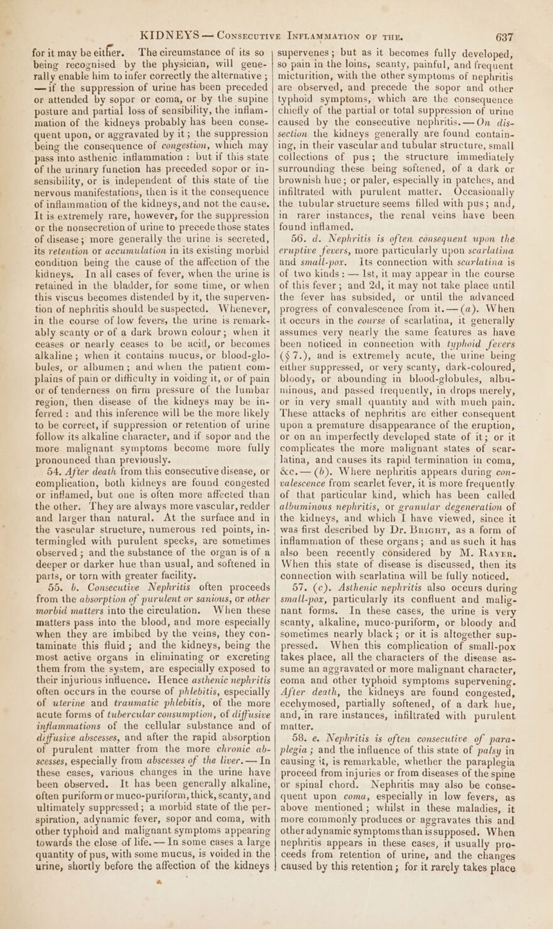 for it may be either. The circumstance of its so being recognised by the physician, will gene- rally enable him to infer correctly the alternative ; —if the suppression of urine has been preceded or attended by sopor or coma, or by the supine posture and partial loss of sensibility, the inflam- mation of the kidneys probably has been conse- quent upon, or aggravated by it; the suppression being the consequence of congestion, which may pass into asthenic inflammation : but if this state of the urinary function has preceded sopor or in- sensibility, or is independent of this state of the nervous manifestations, then is it the consequence of inflammation of the kidneys, and not the cause. It is extremely rare, however, for the suppression or the nonsecretion of urine to precede those states of disease; more generally the urine is secreted, its retention or accumulation in its existing morbid condition being the cause of the affection of the kidneys. In all cases of fever, when the urine is retained in the bladder, for some time, or when this viscus becomes distended by it, the superven- tion of nephritis should be suspected. Whenever, in the course of low fevers, the urine is remark- ably scanty or of a dark brown colour; when it ceases or nearly ceases to be acid, or becomes alkaline ; when it contains mucus, or blood-glo- bules, or albumen; and when the patient com- plains of pain or difficulty in voiding it, or of pain or of tenderness on firm pressure of the lumbar region, then disease of the kidneys may be in- ferred : and this inference will be the more likely to be correct, if suppression or retention of urine follow its alkaline character, and if sopor and the more malignant symptoms become more fully pronounced than previously. 54. After death from this consecutive disease, or complication, both kidneys are found congested or inflamed, but one is often more affected than the other. They are always more vascular, redder and larger than natural. At the surface and in the vascular structure, numerous red points, in- termingled with purulent specks, are sometimes observed ; and the substance of the organ is of a deeper or darker hue than usual, and softened in parts, or torn with greater facility. 55. b. Consecutive Nephritis often proceeds from the absorption of purulent or sanious, or other morbid matters into the circulation. When these matters pass into the blood, and more especially when they are imbibed by the veins, they con- taminate this fluid; and the kidneys, being the most active organs in eliminating or excreting them from the system, are especially exposed to their injurious influence. Hence asthenic nephritis often occurs in the course of phlebitis, especially of uterine and traumatic phlebitis, of the more acute forms of tubercular consumption, of diffusive inflammations of the cellular substance and of diffusive abscesses, and after the rapid absorption of purulent matter from the more chronic ab- scesses, especially from abscesses of the liver. — In these cases, various changes in the urine have been observed. often puriform or muco-puriform, thick, scanty, and ultimately suppressed; a morbid state of the per- spiration, adynamic fever, sopor and coma, with other typhoid and malignant symptoms appearing towards the close of life. — In some cases a large quantity of pus, with some mucus, is voided in the urine, shortly before the affection of the kidneys oe 637 supervenes ; but as it becomes fully developed, so pain in the loins, scanty, painful, and frequent micturition, with the other symptoms of nephritis are observed, and precede the sopor and other typhoid symptoms, which are the consequence chiefly of the partial or total suppression of urine caused by the consecutive nephritis. —On dis- section the kidneys generally are found contain- ing, in their vascular and tubular structure, small collections of pus; the structure immediately surrounding these being softened, of a dark or brownish hue; or paler, especially in patches, and infiltrated with purulent matter. Occasionally the tubular structure seems filled with pus; and, in rarer instances, the renal veins have been found inflamed. 56. d. Nephritis is often consequent upon the eruptive fevers, more particularly upon scarlatina and small-por. Its connection with scarlatina is of two kinds ; — Ist, it may appear in the course of this fever; and 2d, it may not take place until the fever has subsided, or until the advanced progress of convalescence from it.—(a). When it occurs in the course of scarlatina, it generally assumes very nearly the same features as have been noticed in connection with typhoid fevers (§7.), and is extremely acute, the urine being either suppressed, or very scanty, dark-coloured, bloody, or abounding in blood-globules, albu- minous, and passed frequently, in drops merely, or in very small quantity and with much pain. These attacks of nephritis are either consequent upon a premature disappearance of the eruption, or on an imperfectly developed state of it; or it complicates the more malignant states of scar- latina, and causes its rapid termination in coma, &amp;c.— (6). Where nephritis appears during con- valescence from scarlet fever, it is more frequently of that particular kind, which has been called albuminous nephritis, or granular degeneration of the kidneys, and which I have viewed, since it was first described by Dr. Bricut, as a form of inflammation of these organs; and as such it has also been recently considered by M. Rayer. When this state of disease is discussed, then its connection with scarlatina will be fully noticed. 57. (c). Asthenic nephritis also oceurs during small-pox, particularly its confluent and malig- nant forms. In these cases, the urine is very scanty, alkaline, muco-puriform, or bloody and sometimes nearly black; or it is altogether sup- pressed. When this complication of small-pox takes place, all the characters of the disease as- sume an aggravated or more malignant character, coma and other typhoid symptoms supervening. After death, the kidneys are found congested, ecchymosed, partially softened, of a dark hue, and, in rare instances, infiltrated with purulent matter. 58. e. Nephritis is often consecutive of para- plegia ; and the influence of this state of palsy in causing %t, is remarkable, whether the paraplegia proceed from injuries or from diseases of the spine or spinal chord. Nephritis may also be conse- quent upon coma, especially in low fevers, as above mentioned ; whilst in these maladies, it more commonly produces or aggravates this and other adynamic symptoms than issupposed. When nephritis appears in these cases, it usually pro- ceeds from retention of urine, and the changes caused by this retention; for it rarely takes place