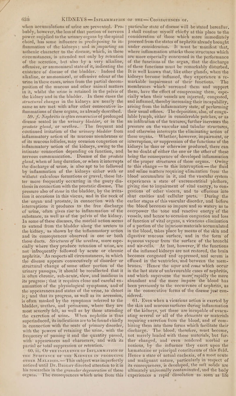 when accumulations of urine are prevented. Pro- bably, however, the loss of that portion of nervous power supplied tothe urinary organs by the spinal chord, has some influence in predisposing to in- flammation of the kidneys; and mjimparting an asthenic character to the disease, which, in these circumstances, is attended not only by retention of the secretion, but also by a very alkaline, offensive, or ammoniacal state of it, indicating the existence of disease of the bladder. Indeed the alkaline, or ammoniacal, or offensive odour of the urine in these cases, arises from the partial decom- position of the mucous and other animal matters in it, whilst the urine is retained in the pelvis of the kidney and in the bladder. In these cases the structural changes in the kidneys are nearly the same as are met with after other consecutive in- flammations of these organs, as already described. 59. f. Nephritis is often consecutive of prolonged disease seated in the wrinary bladder, or in the prostate gland, or urethra. The frequent and continued irritation of the urinary bladder from inflammatory action of its mucous membranes or of its mucous follicles, may occasion congestion or inflammatory action of the kidneys, owing to the intimate connection depending on function, and nervous communication. Disease of the prostate gland, when of long duration, or when it interrupts the discharge of urine, is also apt to be followed by inflammation of the kidneys either with or without calculous formations or gravel, these lat- ter more frequently occurring in the gouty dia- thesis in connection with the prostatic disease. The pressure also of stone in the bladder, by the irrita- tion it occasions in this viscus, and in the neck of the organ and prostate, in connection with the interruptions it produces to the free discharge of urine, often gives rise’ to inflammation of the substance, as well as of the pelvis of the kidney. In some of these diseases, the morbid action seems to extend from the bladder along the ureters to the kidney, as shown by the inflammatory action and its consequences observed in one or both these ducts. Strictures of the urethra, more espe- cially where they produce retention of urine, are not infrequently followed by acute or chronic nephritis. As respects all circumstances, in which the disease appears consecutively of disorder or structural change of some other portion of the urinary passages, it should be recollected that it is often chronic, sub-acute, slow, and insidious in its progress; that it requires close and careful ex- amination of the physiological symptoms, and of the appearances and states of the urine, to detect it; and that its progress, as well as its accession, is often masked by the symptoms referred to the bladder, urethra, and perineum, where they are most severely felt, as well as by those attending the excretion of urine. When nephritis is thus superinduced, its indications are to be found chietly in connection with the seats of primary disorder, with the powers of retaining the urine, with the frequency of passing it and the quantity passed, with appearances and characters, and with its partial or total suppression or retention. 60. 11, Or THE INFLUENCE OF INFLAMMATION OF THE Substance oF THE KipNEYS IN PRODUCING orneR Marapies.— This subject was imperfectly noticed until Dr. Bricur directed attention to it in his researches in the granular degeneration of these organs. The consequences which arise from this particular state of disease will be stated hereafter. I shall confine myself chiefly at this place to the consideration of those which more immediately proceed from the states of nephritis already brought under consideration. It must be manifest that, where inflammation attacks those structures which are more especially concerned in the performance of the functions of the organ, that the discharge of these functions must be remarkably disturbed. It is well known that, like other glands, when the kidneys become inflamed, they experience a re- markable impairment of their functions. The membranes which’ surround them and ‘support them, have the effect of compressing them, espe- cially when their vessels are injected, congested, and inflamed, thereby increasing their incapability, arising from the inflammatory state, of performing their usual otlices. The deposition, also, of coagu- lable lymph, either in considerable patches, or as an infiltration of the textures, further increases the pressure on the vascular and tubular structures, and otherwise interrupts the eliminating action of these organs. Whether, however, impairment, or interruption, or suppression of the functions of the kidneys be thus or otherwise produced, there can be no doubt of either the one or the other of these being the consequence of developed inflammation of the proper structures of these organs. Owing to this change — to this interruption—the fluid and saline matters requiring elimination from the blood accumulate in it, and the vascular system experiences a state of excrementitial plethora, giving rise to impairment of vital energy, to con- gestions of other viscera, and to effusions into shut cavities and cellular parts. During the earlier stages of this vascular disorder, and before the blood becomes so impure and so watery as to overpower the tone and reactive energy of the vessels, and hence to occasion congestion and loss of function of vital organs, a vicarious elimination of a portion of the injurious materials accumulated in the blood, takes place by means of the skin and digestive mucous surface, and in the form of aqueous vapour from the surface of the bronchi and air-cells. At -last, however, if the functions of the inflamed kidneys are not restored, the brain becomes congested and oppressed, and serum is effused in the ventricles, and: between the mem- branes. Hence the sopor and coma which occur in the last state of unfavourable cases of nephritis, and which supervene the more rapidly the more abundant and the more impure the blood has been previously to the occurrence of nephritis, as in the consecutive forms of the disease just con- sidered. 61. Even when a vicarious action is exerted by the skin and mucous surfaces during inflammation of the kidneys, yet these are incapable of evacu- ating several or all of the elements or materials requiring excretion from the blood, and of com- bining them into those forms which facilitate their discharge. The blood, therefore, must become, not merely loaded with these materials, but fur- ther changed, and even rendered morbid or | noxious, by the influence they exert upon the hematozine or principal constituents of this fluid. | Hence a state of actual cachexia, of a most acute and malignant nature, particularly in respect of its consequences, is developed, the soft solids are ultimately universally contaminated, and the body experiences a rapid dissolution as soon as:life