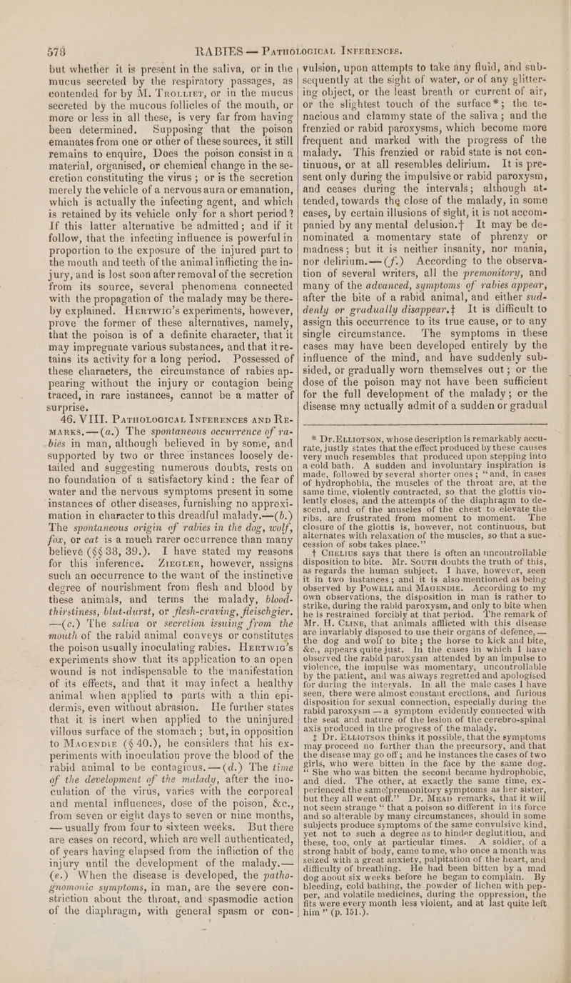 but whether it is present in the saliva, or in the mucus secreted by the respiratory passages, as contended for by M. Trotturer, or in the mucus secreted by the mucous follicles of the mouth, or more or less in all these, is very far from having been determined. Supposing that the poison emanates from one or other of these sources, it still remains to enquire, Does the poison consist in a material, organised, or chemical change in the se- cretion constituting the virus ; or is the secretion merely the vehicle of a nervous aura or emanation, which is actually the infecting agent, and which is retained by its vehicle only for a short period ? If this latter alternative be admitted; and if it follow, that the infecting influence is powerful in proportion to the exposure of the injured part to the mouth and teeth of the animal inflicting the in- jury, and is lost soon after removal of the secretion from its source, several phenomena connected with the propagation of the malady may be there- by explained. Herrwic’s experiments, however, prove the former of these alternatives, namely, that the poison is of a definite character, that it may impregnate various substances, and that itre- tains its activity for a long period. Possessed of these characters, the circumstance of rabies ap- pearing without the injury or contagion being traced, in rare instances, cannot be a matter of surprise. 46. VIII. ParnotocicaL INrerEences AnD Re- MARKS,—(a.) The spontaneous occurrence of ra- bies in man, although believed in by some, and supported by two or three instances loosely de- tailed and suggesting numerous doubts, rests on no foundation of a satisfactory kind: the fear of water and the nervous symptoms present in some instances of other diseases, furnishing no apprexi- mation in character to this dreadful malady.—(0. ) The spontaneous origin of rabies in the dog, wolf, fow, or cat is a much rarer occurrence than many believe (§§ 38, 39.). I have stated my reasons for this inference. Zrecier, however, assigns such an occurrence to the want of the instinctive degree of nourishment from flesh and blood by these animals, and terms the malady, blood- thirstiness, blut-durst, or flesh-craving, fleischgier. —(c.) The saliva or secretion issuing from the mouth of the rabid animal conveys or constitutes the poison usually inoculating rabies. Hertwic’s experiments show that its application to an open wound is not indispensable to the manifestation of its effects, and that it may infect a healthy animal when applied to parts with a thin epi- dermis, even without abrasion. He further states that it is inert when applied to the uninjured villous surface of the stomach ; but, in opposition to Macenpis ($40.), he considers that his ex- periments with inoculation prove the blood of the rabid animal to be contagious. —(d.) The time of the development of the malady, after the ino- culation of the virus, varies with the corporeal and mental influences, dose of the poison, &amp;c., from seven or eight days to seven or nine months, — usually from four to sixteen weeks. But there are cases on record, which are well authenticated, of years having elapsed from the infliction of the injury until the development of the malady.— (e.) When the disease is developed, the patho- gnomonic symptoms, in man, are the severe con- striction about the throat, and spasmodic action of the diaphragm, with general spasm or con- vulsion, upon attempts to take any fluid, and sub- sequently at the sight of water, or of any glitter- ing object, or the least breath or current of air, or the slightest touch of the surface*; the te- nacious and clammy state of the saliva; and the frenzied or rabid paroxysms, which become more frequent and marked with the progress of the malady. This frenzied or rabid state is not con- tinuous, or at all resembles delirium. It is pre- sent only during the impulsive or rabid paroxysm, and ceases during the intervals; although at- tended, towards the close of the malady, in some cases, by certain illusions of sight, it is not accom- panied by any mental delusion.t It may be de- nominated a momentary state of phrenzy or madness; but it is neither insanity, nor mania, nor delirium.-—(f.) According to the observa- tion of several writers, all the premonitory, and many of the advanced, symptoms of rabies appear, after the bite of a rabid animal, and either sud- denly or gradually disappear.t It is difficult to assign this occurrence to its true cause, or to any single circumstance. The symptoms in these cases may have been developed entirely by the influence of the mind, and have suddenly sub- sided, or gradually worn themselves out; or the dose of the poison may not have been sufficient for the full development of the malady; or the disease may actually admit of a sudden or gradual * Dr. ELLIoTson, whose description is remarkably accu- rate, justly states that the effect produced by these causes very much resembles that produced upon stepping into acold bath. A sudden and involuntary inspiration is made, followed by several shorter ones; “‘and, in cases of hydrophobia, the muscles of the throat are, at the same time, violently contracted, so that the glottis vio- lently closes, and the attempts of the diaphragm to de- scend, and of the muscles of the chest to elevate the ribs, are frustrated from moment to moment. The clesure of the glottis is, however, not continuous, but alternates with relaxation of the muscles, so that a suc- cession of sobs takes place.’”’ + CueLius says that there is often an nncontrollable disposition to bite. Mr. Sours doubts the truth of this, as regards the human subject. I have, however, seen it in two instances; and it is also mentioned as being observed by PowELL and MaGeNpDie. According to my own observations, the disposition in man is rather to strike, during the rabid paroxysm, and only to bite when he is restrained forcibly at that period. ‘The remark of Mr. H. Cuine, that animals afflicted with this disease are invariably disposed to use their organs of defence, — the dog and wolf to bite; the horse to kick and bite, &amp;c., appears quite just. In the cases in which I have observed the rabid paroxysm attended by an impulse to violence, the impulse was momentary, uncontrollable by the patient, and was always regretted and apologised for during the intervals. In all the male cases I have seen, there were almost constant erections, and furious disposition for sexual connection, especially during the rabid paroxysm —a symptom evidently connected with the seat and nature of the lesion of the cerebro-spinal axis produced in the progress of the malady. t+ Dr. ELxiorson thinks it possible, that the symptoms may proceed no further than the precursory, and that the disease may go off; and he instances the cases of two girls, who were bitten in the face by the same dog. “She who was bitten the second became hydrophobic, and died. The other, at exactly the same time, ex- perienced the sameipremonitory symptoms as her sister, but they all went off.’ Dr. Meap remarks, that it will not seem strange “ that a poison so different in its force and so alterable by many circumstances, should in some subjects produce symptoms of the same convulsive kind, yet not to such a degree as to hinder deglutition, and these, too, only af particular times. A soldier, of a strong habit of body, came tome, who once a month was seized with a great anxiety, palpitation of the heart, and difficulty of breathing. He had been bitten by a mad dog about six weeks before he began to complain. By bleeding, cold bathing, the powder of lichen with pep- per, and volatile medicines, during the oppression, the fits were every month less violent, and at last quite left him ” (p. 151.).