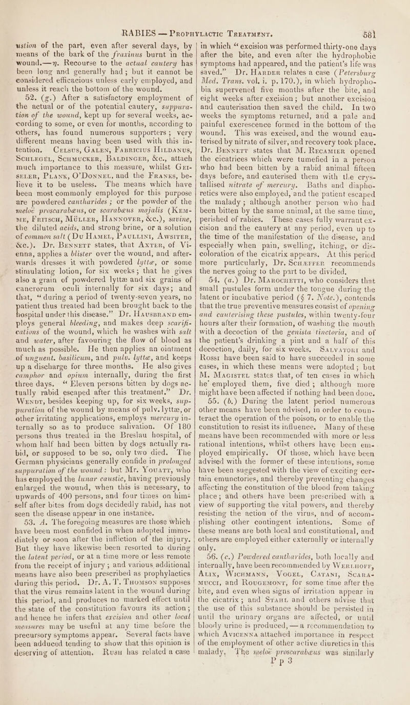 ustion of the part, even after several days, by means of the bark of the /ravinus burnt in the -wound.—v7. Recourse to the actual cautery has been long and generally had; but it cannot be considered efficacious unless early employed, and unless it reach the bottom of the wound. 52. (g.) After a satisfactory employment of the actual or of the potential cautery, suppura- tion of the wound, kept up for several weeks, ac- cording to some, or even for months, according to others, has found numerous supporters; very different means having been used with this in- tention. Cexsus, GALEN, Fasricius Hinpanus, SCHLEGEL, Scumucker, Batpincenr, &amp;c., attach much importance to this measure, whilst Get- SELER, PLanx, O’Donnet, and the Franxs, be- lieve it to be useless. The means which have been most commonly employed for this purpose are powdered cantharides ; or the powder of the meloé proscarabeus, or scarabeus majalis (Kem- are, Fritscn, Mttrer, Hannover, &amp;c.), savine, the diluted acids, and strong brine, or a solution of common salt (Du Hamer, Pautirt, Awsirer, &amp;e.). Dr. Bennerr states, that Axver, of Vi- enna, applies a blister over the wound, and after- wards dresses it with powdered lytte, or some stimulating lotion, for six weeks; that he gives also a grain of powdered lyttz and six grains of cancrorum oculi internally for six days; and that, “during a period of twenty-seven years, no patient thus treated had been brought back to the hospital under this disease.” Dr. Havspranp em- ploys general bleeding, and makes deep scarifi- cations of the wound, which he washes with salt and water, after favouring the flow of blood as much as possible. He then apples an ointment of unguent. basilicum, and pulv. lytte, and keeps up a discharge for three months. He also gives camphor and opium internally, during the first three days. ‘“ Eleven persons bitten by dogs ac- tually rabid escaped after this treatment.” Dr. Wenot, besides keeping up, for six weeks, sup- puration of the wound by means of pulv. lytta, or other irritating applications, employs mercury in- ternally so as to produce salivation. Of 180 persons thus treated in the Breslau hospital, of whom half had been bitten by dogs actually ra- bid, or supposed to be so, only two died. The German physicians generally confide in prolonged suppuration of the wound: but Mr. Youarr, who has employed the lunar caustic, having previously enlarged the wound, when this is necessary, to upwards of 400 persons, and four times on him self after bites from dogs decidedly rabid, has not seen the disease appear in one instance. 53. A. The foregoing measures are those which have been most confided in when adopted imme- diately or soon after the infliction of the injury. But they have likewise been resorted to during the latent period, or at a time more or less remote from the receipt of injury ; and various additional means have also been prescribed as prophylactics during this period. Dr. A. I’. THomson supposes that the virus remains latent in the wound during this period, and produces no marked effect until the state of the constitution favours its action; and hence he infers that ercision and other local measures may be useful at any time before the precursory symptoms appear. Several facts have been adduced tending to show that this opinion is deserving of attention, Rusu has related a case | 58h in which “ excision was performed thirty-one days after the bite, and even after the hydrophobic symptoms had appeared, and the patient’s life was saved.” Dr, Harper relates a case (Petersburg Med. Trans. vol. i. p.170.), in which hydropho- bia supervened five months after the bite, and eight weeks after excision; but another excision and cauterisation then saved the child. In two weeks the symptoms returned, and a pale and painful excrescence formed in the bottom of the wound. This was excised, and the wound cau- terised by nitrate of silver, and recovery took place. Dr. Bennert states that M. Recamier opened the cicatrices which were tumefied in a person who had been bitten by a rabid animal fifteen days before, and cauterised them with the crys- tallised nitrate of mercury. Baths and diapho- retics were also employed, and the patient escaped the malady; although another person who had been bitten by the same animal, at the same time, perished of rabies. These cases fully warrant ex- cision and the cautery at any period, even up to the time of the manifestation of the disease, and especially when pain, swelling, itching, or dis- coloration of the cicatrix appears. At this period more particularly, Dr. Scumrrer recommends the nerves going to the part to be divided, 54. (a.) Dr. Marocuerti, who considers that small pustules form under the tongue during the latent or incubative period (¢ 7. Note.), contends that the true preventive measures consist of opening and caulerising these pustules, within twenty-four hours after their formation, of washing the mouth with a decoction of the genista tinctoria, and of the patient’s drinking a pint and a half of this decoction, daily, for six weeks, Satvarorr and Rossr have been said to have succeeded in some cases, in which these means were adopted; but M. Macisret states that, of ten cases in which he’-employed them, five died; although more might have been affected if nothing had been done. 55. (b.) During the latent period numerous other means have been advised, in order to coun- teract the operation of the poison, or to enable the constitution to resist its influence. Many of these means have been recommended with more or less rational intentions, whiist others have been em-. ployed empirically. Of those, which have been advised with the former of these intentions, some have been suggested with the view of exciting cer- tain emunctories, and thereby preventing changes affecting the constitution of the blood from taking place; and others have been prescribed with a view of supporting the vital powers, and thereby resisting the action of the virus, and of aecom- plishing other contingent intentions. Some of these means are both local and constitutional, and others are employed either externally or internally only. 56. (c.) Powdered cantharides, both locally and internally, have been recommended by Wertuorr, Auix, WicuMann, VoGet, Caranr, Scara- Muccr, and Rouvcemonr, for some time after the bite, and even when signs of irritation appear in the cicatrix; and Sraun and others advise that the use of this substance should be persisted in until the urinary organs are aifected, or until bloody urine is produced, —a recommendation to which Avicenna attached importance in respect of the employment of other active diuretics in this malady, The meloé proscarabeus was sunilarly Pps