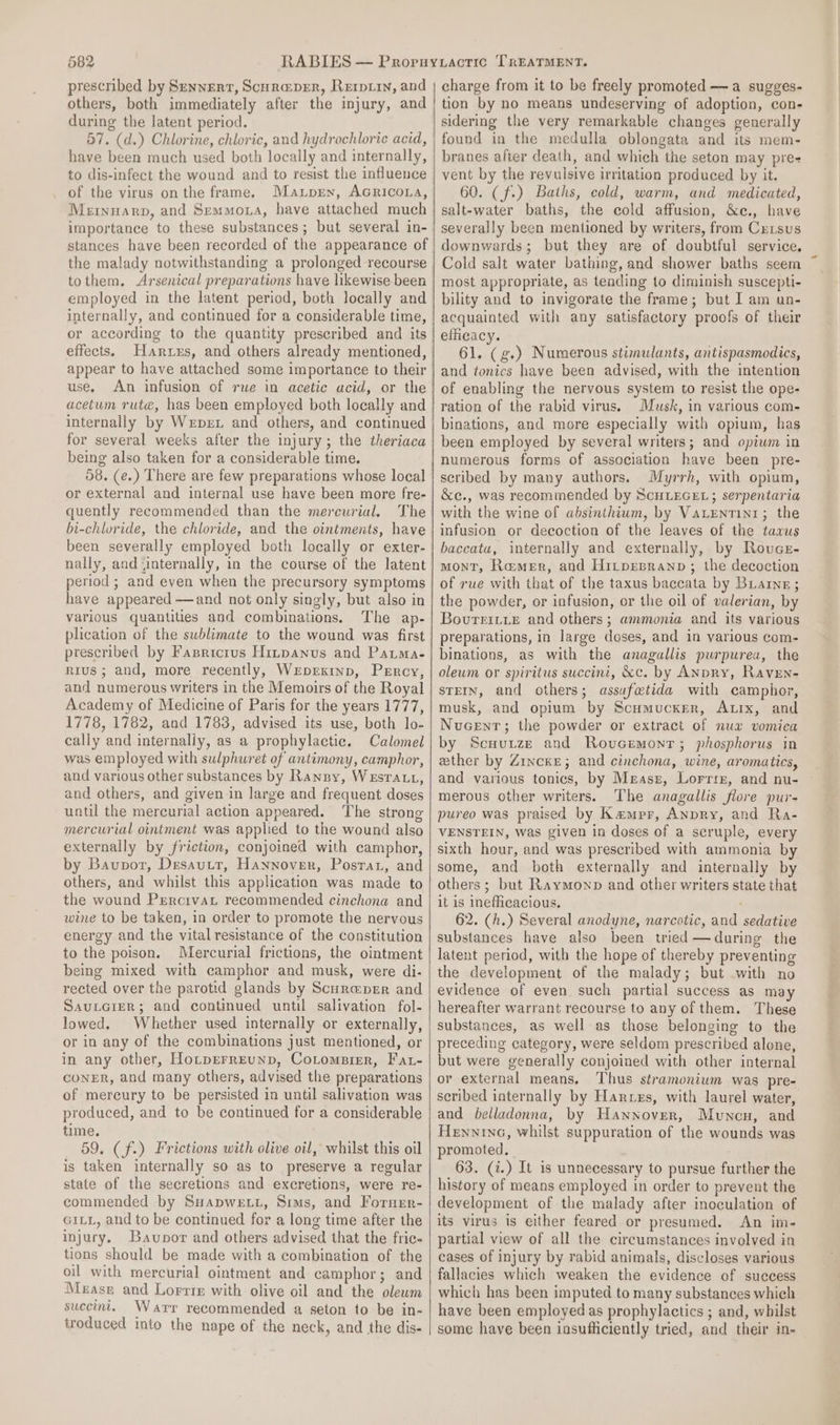 prescribed by Senvert, Scura@per, Rerpirn, and others, both immediately after the injury, and during the latent period. 57. (d.) Chlorine, chloric, and hydrochloric acid, have been much used both locally and internally, to dis-infect the wound and to resist the influence of the virus on the frame. Mantprex, Acricona, Mernnarp, and Semmoxa, have attached much importance to these substances ; but several in- stances have been recorded of the appearance of the malady notwithstanding a prolonged recourse tothem, Arsenical preparations have likewise been employed in the latent period, both locally and internally, and continued for a considerable time, or according to the quantity prescribed and its effects. Hares, and others already mentioned, use, An infusion of rue in acetic acid, or the acetum rute, has been employed both locally and internally by Wrprt and others, and continued for several weeks after the injury; the theriaca being also taken for a considerable time. 58. (e.) There are few preparations whose local or external and internal use have been more fre- quently recommended than the mercurial. The bi-chluride, the chloride, and the ointments, have been severally employed both locally or exter- nally, and ‘internally, in the course of the latent period ; and even when the precursory symptoms have appeared —and not only singly, but also in various quantities and combinations. The ap- plication of the sublimate to the wound was first prescribed by Fasricrus Hinpanus and Pauma- R1ius; and, more recently, WrEpEKInp, Percy, and numerous writers in the Memoirs of the Royal Academy of Medicine of Paris for the years 1777, 1778, 1782, and 1783, advised its use, both lo- cally and internally, as a prophylactic. Calomel was employed with sulphuret of antimony, camphor, and various other substances by Ransy, WesrTAtt, and others, and given in large and frequent doses until the mercurial action appeared. ‘The strong mercurial ointment was applied to the wound also externally by friction, conjoined with camphor, by Baupor, Drsautt, Hannover, Postar, and others, and whilst this application was made to the wound Percrvat recommended cinchona and wine to be taken, in order to promote the nervous energy and the vital resistance of the constitution to the poison. Mercurial frictions, the ointment being mixed with camphor and musk, were di- rected over the parotid glands by Scureprer and Sauncier; and continued until salivation fol- lowed. Whether used internally or externally, or in any of the combinations just mentioned, or in any other, Hotperreunp, Cotompier, Fat- CONER, and many others, advised the preparations of mercury to be persisted in until salivation was produced, and to be continued for a considerable time. 59. (f.) Frictions with olive oil, whilst this oil is taken internally so as to preserve a regular state of the secretions and excretions, were re- commended by SHapwe xt, Sims, and Fornrr- GILL, and to be continued for a long time after the injury. Bavuonor and others advised that the fric- tions should be made with a combination of the oil with mercurial ointment and camphor; and Mease and Lorrie with olive oil and the olewm succint. Warr recommended a seton to be in- troduced into the nape of the neck, and the dis- charge from it to be freely promoted —a sugges- tion by no means undeserving of adoption, con- sidering the very remarkable changes generally found in the medulla oblongata and its mem- branes after death, and which the seton may pre- vent by the revulsive irritation produced by it. 60. (f-) Baths, cold, warm, and medicated, salt-water baths, the cold affusion, &amp;e., have severally been mentioned by writers, from Cxisus downwards; but they are of doubtful service, Cold salt water bathing, and shower baths seem most appropriate, as tending to diminish suscepti- bility and to invigorate the frame; but I am un- acquainted with any satisfactory proofs of their efficacy. 61. (g.) Numerous stimulants, antispasmodics, and tonics have been advised, with the intention of enabling the nervous system to resist the ope- ration of the rabid virus. Musk, in various com- binations, and more especially with opium, has been employed by several writers; and opium in numerous forms of association have been pre- scribed by many authors. Myrrh, with opium, &amp;c., was recommended by ScuLEGEL; serpentaria with the wine of absinthium, by VaLentin1; the infusion or decoction of the leaves of the tarus baccata, internally and externally, by Roucz- MONT, Ramer, and Hitpepranp ; the decoction of rue with that of the taxus baccata by Buaine; the powder, or infusion, or the oil of valerian, by BovureiiyeE and others; ammonia and its various preparations, in large doses, and in various com- binations, as with the anagallis purpurea, the oleum or spiritus succini, &amp;c. by ANpry, Raven- stEIN, and others; assufetida with camphor, musk, and opium by Scumucker, Atix, and Nucent; the powder or extract of nua vomica by Scuutze and Rovcemonr; phosphorus in ether by Zincke; and cinchona, wine, aromatics, and various tonics, by Measz, Lorrie, and nu- merous other writers. The anagallis flore pur- pureo was praised by Kampr, Anpry, and Ra- VENSTEIN, was given in doses of a scruple, every sixth hour, and was prescribed with ammonia by some, and both externally and internally by others; but Raymonp and other writers state that it is ineflicacious. 62. (h.) Several anodyne, narcotic, and sedative substances have also been tried —during the latent period, with the hope of thereby preventing the development of the malady; but with no evidence of even such partial success as may hereafter warrant recourse to any of them. These substances, as well as those belonging to the preceding category, were seldom prescribed alone, but were generally conjoined with other internal or external means, Thus stramonium was pre- seribed internally by Hares, with laurel water, and belladonna, by Hannover, Muncu, and Henninc, whilst suppuration of the wounds was promoted. 63. (i.) It is unnecessary to pursue further the history of means employed in order to prevent the development of the malady after inoculation of its virus is either feared or presumed. An im- partial view of all the circumstances involved in cases of injury by rabid animals, discloses various fallacies which weaken the evidence of success which has been imputed to many substances which have been employed as prophylactics ; and, whilst some have been insufiiciently tried, and their in-