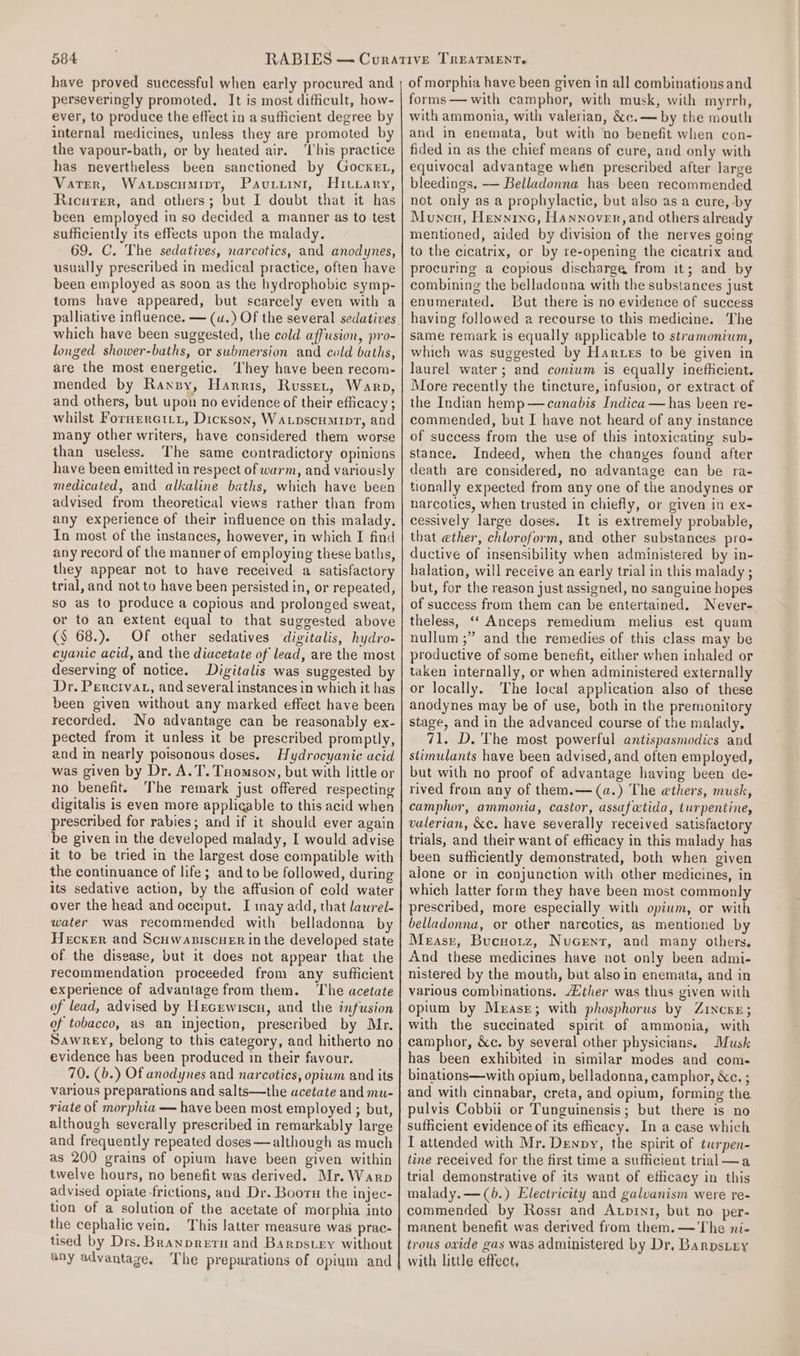 084 have proved successful when early procured and perseveringly promoted, It is most difficult, how- ever, to produce the effect in a sufficient degree by internal medicines, unless they are promoted by the vapour-bath, or by heated air. ‘This practice has nevertheless been sanctioned by GockeL, Vater, Watpscumipt, Pavuviini, Hrivrary, Ricarer, and others; but I doubt that it has been employed in so decided a manner as to test sufficiently its effects upon the malady. 69. C. The sedatives, narcotics, and anodynes, usually prescribed in medical practice, often have been employed as soon as the hydrophobic symp- toms have appeared, but scarcely even with a which have been suggested, the cold affusion, pro- longed shower-baths, or swhmersion and cold baths, are the most energetic. ‘They have been recom- mended by Ransy, Harris, Russet, Warp, and others, but upon no evidence of their efficacy ; whilst Fornerctti, Dickson, Watpscumipt, and many other writers, have considered them worse than useless. The same contradictory opinions have been emitted in respect of warm, and variously medicated, and alkaline baths, which have been advised from theoretical views rather than from any experience of their influence on this malady, In most of the instances, however, in which I find any record of the manner of employing these baths, they appear not to have received a satisfactory trial, and not to have been persisted in, or repeated, so as to produce a copious and prolonged sweat, or to an extent equal to that suggested above (S 68.). OF other sedatives digitalis, hydro- cyanic acid, and the diacetate of lead, are the most deserving of notice. Digitalis was suggested by Dr. Percivat, and several instances in which it has been given without any marked effect have been recorded. No advantage can be reasonably ex- pected from it unless it be prescribed promptly, and in nearly poisonous doses. Hydrocyanic acid was given by Dr. A. T. Tuomson, but with little or no benefit. The remark just offered respecting digitalis is even more applicable to this acid when prescribed for rabies; and if it should ever again be given in the developed malady, I would advise it to be tried in the largest dose compatible with the continuance of life; and to be followed, during its sedative action, by the affusion of cold water over the head and occiput. I may add, that lawrel- water was recommended with belladonna by Hecker and Scuwapiscuer in the developed state of the disease, but it does not appear that the recommendation proceeded from any sufficient experience of advantage from them. The acetate of lead, advised by Hecewiscn, and the infusion of tobacco, as an injection, prescribed by Mr. Sawrey, belong to this category, and hitherto no evidence has been produced in their favour. 70. (b.) Of anodynes and narcotics, opium and its various preparations and salts—the acetate and mu- riate of morphia — have been most employed ; but, although severally prescribed in remarkably large and frequently repeated doses —although as much as 200 grains of opium have been given within twelve hours, no benefit was derived. Mr. Warp advised opiate frictions, and Dr. Booru the injec- tion of a solution of the acetate of morphia into the cephalic vein, This latter measure was prac- tised by Drs. Branpretn and Barpstey without any advantage. The preparations of opium and of morphia have been given in all combinations and forms — with camphor, with musk, with myrrh, with ammonia, with valerian, &amp;e.— by the mouth and in enemata, but with no benefit when con- fided in as the chief means of cure, and only with equivocal advantage when prescribed after large bleedings. — Belladonna has been recommended not only as a prophylactic, but also as a cure, by Muncn, Henninc, Hannover, and others already mentioned, aided by division of the nerves going to the cicatrix, or by re-opening the cicatrix and procuring a copious discharge from it; and by combining the belladonna with the substances just enumerated. But there is no evidence of success having followed a recourse to this medicine. The same remark is equally applicable to stramonium, which was suggested by Harues to be given in laurel water; and conium is equally inefficient. More recently the tincture, infusion, or extract of the Indian hemp—canabis Indica — has been re- commended, but I have not heard of any instance of success from the use of this intoxicating sub- stance. Indeed, when the chanyes found after death are considered, no advantage can be ra- tionally expected from any one of the anodynes or narcotics, when trusted in chiefly, or given in ex- cessively large doses. It is extremely probable, that ether, chloroform, and other substances pro- ductive of insensibility when administered by in- halation, will receive an early trial in this malady ; but, for the reason just assigned, no sanguine hopes of success from them can be entertained. Never- theless, ‘“‘ Anceps remedium melius est quam nullum ;” and the remedies of this class may be productive of some benefit, either when inhaled or taken internally, or when administered externally or locally. The local application also of these anodynes may be of use, both in the premonitory stage, and in the advanced course of the malady, 71, D. The most powerful antispasmodics and stimulants have been advised, and often employed, but with no proof of advantage having been de- rived from any of them.—(a.) The ethers, musk, camphor, ammonia, castor, assafetida, turpentine, valerian, &amp;c. have severally received satisfactory trials, and their want of efficacy in this malady has been sufficiently demonstrated, both when given alone or in conjunction with other medicines, in which latter form they have been most commonly prescribed, more especially with opium, or with belladonna, or other narcotics, as mentioned by Measr, Bucuotz, Nucent, and many others. And these medicines have not only been admi- nistered by the mouth, but also in enemata, and in various combinations. ther was thus given with opium by Mease; with phosphorus by Zincxey; with the succinated spirit of ammonia, with camphor, &amp;c. by several other physicians. Musk has been exhibited in similar modes and com- binations—with opium, belladonna, camphor, &amp;c. ; and with cinnabar, creta, and opium, forming the pulvis Cobbii or Tunguinensis; but there is no sufficient evidence of its eficacy. In a case which I attended with Mr. Denpy, the spirit of turpen- tine received for the first time a sufficient trial —a trial demonstrative of its want of efficacy in this malady.—(6.) Electricity and galvanism were re- commended by Rossr and Axpini, but no per- manent benefit was derived from them. —'The ni- trous oxide gas was administered by Dr, Barnpstey with little effect.