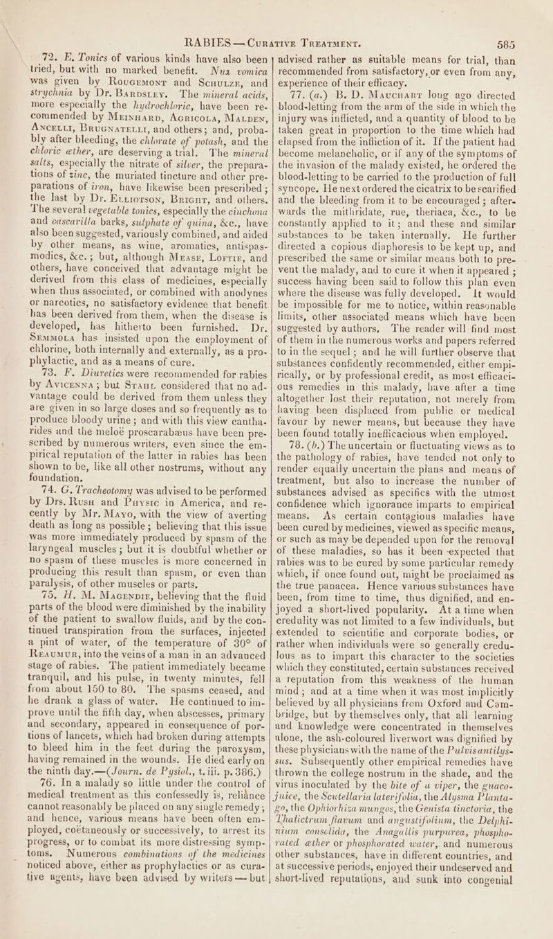 72. E. Tonics of various kinds have also been tried, but with no marked benefit. Nua vomica was given by Roucrmonr and Scuurzr, and strychnia by Dr. Barpstey. The mineral acids, more especially the hydrochloric, have been re- commended by Mrrnnarp, Acricota, Maven, Ancetul, BruGnarettr, and others; and, proba- bly after bleeding, the chlorate of potash, and the chloric ether, are deserving atrial. Vhe mineral salts, especially the nitrate of silver, the prepara- tions of zinc, the muriated tincture and other pre- parations of iron, have likewise been presenibed ; the last by Dr. Eunrorson, Bricut, and others. The several vegetable tonics, especially the cinchona and cascarilla barks, sulphate of quina, &amp;e., have also been suggested, variously combined, and aided by other means, as wine, aromatics, antispas- modics, &amp;c.; but, although Mrasz, Lorrir, and others, have conceived that advantage might be derived from this class of medicines, especially when thus associated, or combined with anodynes or narcotics, no satisfactory evidence that benefit has been derived from them, when the disease is developed, has hitherto been furnished. Dr. Semmota has insisted upon the employment of chlorine, both internally and externally, as a pro- phylactic, and as a means of cure. 73. EF, Diuretics were recommended for rabies by Avicenna; but Sraur considered that no ad- vantage could be derived from them unless they are given in so large doses and so frequently as to produce bloody urine; and with this view cantha- rides and the meloé proscarabawus have been pre- scribed by numerous writers, even since the em- pirical reputation of the latter in rabies has been shown to be, like all other nostrums, without any foundation. 74. G. Tracheotomy was advised to be performed by Drs. Rusa and Puysrc in America, and re- cently by Mr. Mayo, with the view of averting death as long as possible ; believing that this issue was more immediately produced by spasm of the laryngeal muscles ; but it is doubtful whether or no spasm of these muscles is more concerned in producing this result than spasm, or even than paralysis, of other muscles or parts, 75. H, M. Macennpir, believing that the fluid parts of the blood were diminished by the inability of the patient to swallow fluids, and by the con- tinued transpiration from the surfaces, injected a pint of water, of the temperature of 30° of Reaumour, into the veins of a man in an advanced stage of rabies. The patient immediately became tranquil, and his pulse, in twenty minutes, fell from about 150 to 80. The spasms ceased, and he drank a glass of water. He continued to im- prove until the fifth day, when abscesses, primary and secondary, appeared in consequence of por- tions of lancets, which had broken during attempts to bleed him in the feet during the paroxysm, having remained in the wounds. He died early on the ninth day.—(Journ. de Pysiol., t. iii. p. 386.) 76. In a malady so little under the control of medical treatment as this confessedly is, reliance cannot reasonably be placed on any single remedy ; and hence, various means have been often em- ployed, coétaneously or successively, to arrest its progress, or to combat its more distressing symp- toms. Numerous combinations of the medicines noticed above, either as prophylacties or as cura- tive agents, have been advised by writers — but 585 advised rather as suitable means for trial, than recommended from satisfactory, or even from any, experience of their efficacy. . 77. (a.) B. D. Mavcnarr Jong ago directed blood-letting from the arm of the side in which the injury was inflicted, and a quantity of blood to be taken great in proportion to the time which had elapsed from the infliction of it. If the patient had become melancholic, or if any of the symptoms of the invasion of the malady existed, he ordered the blood-letting to be carried to the production of full syncope. He next ordered the cicatrix to be scarified and the bleeding from it to be encouraged ; after. wards the mithridate, rue, theriaca, &amp;c., to be constantly applied to it; and these and similar substances to be taken internally. He further directed a copious diaphoresis to be kept up, and preseribed the same or similar means both to pre- vent the malady, and to cure it when it appeared ; success having been said to follow this plan even where the disease was fully developed. It would be impossible for me to notice, within reasonable limits, other associated means which have been suggested by authors, The reader will find most of them in the numerous works and papers referred to in the sequel ; and he will further observe that substances confidently recommended, either empi- rically, or by professional credit, as most efficaci- ous remedies in this malady, have after a time altogether lost their reputation, not merely from having been displaced from public or medical favour by newer means, but because they have been found totally inefficacious when employed. 78. (b.) The uncertain or fluctuating views as to the pathology of rabies, have tended not only to render equally uncertain the plans and means of treatment, but also to increase the number of substances advised as specifics with the utmost confidence which ignorance imparts to empirical means. As certain contagious maladies have been cured by medicines, viewed as specific means, or such as may be depended upon for the removal of these maladies, so has it been -expected that rabies was to be cured by some particular remedy which, if once found out, might be proclaimed as the true panacea. Hence various substances have been, from time to time, thus dignified, and en- joyed a short-lived popularity. Ata time when credulity was not limited to a few individuals, but extended to scientific and corporate bodies, or rather when individuals were so generally credu- lous as to impart this character to the societies which they constituted, certain substances received a reputation from this weakness of the human mind; and at a time when it was most implicitly believed by all physicians from Oxford and Cam- bridge, but by themselves only, that all learning avd knowledge were concentrated in themselves alone, the ash-coloured liverwort was dignified by these physicians with the name of the Pulvis antilys- sus. Subsequently other empirical remedies have thrown the college nostrum in the shade, and the virus inoculated by the bite of wu viper, the guaco- juice, the Scutellaria laterifolia, the Alysma Planta- go, the Ophiorhiza mungos, the Genista tinctoria, the Lhalictrum fiavum and angustifolium, the Delphi- nium consclida, the Anagullis purpurea, phospho- rated a@ther or phosphorated water, and numerous other substances, have in different countries, and at successive periods, enjoyed their undeserved and short-lived reputations, and sunk into congenial