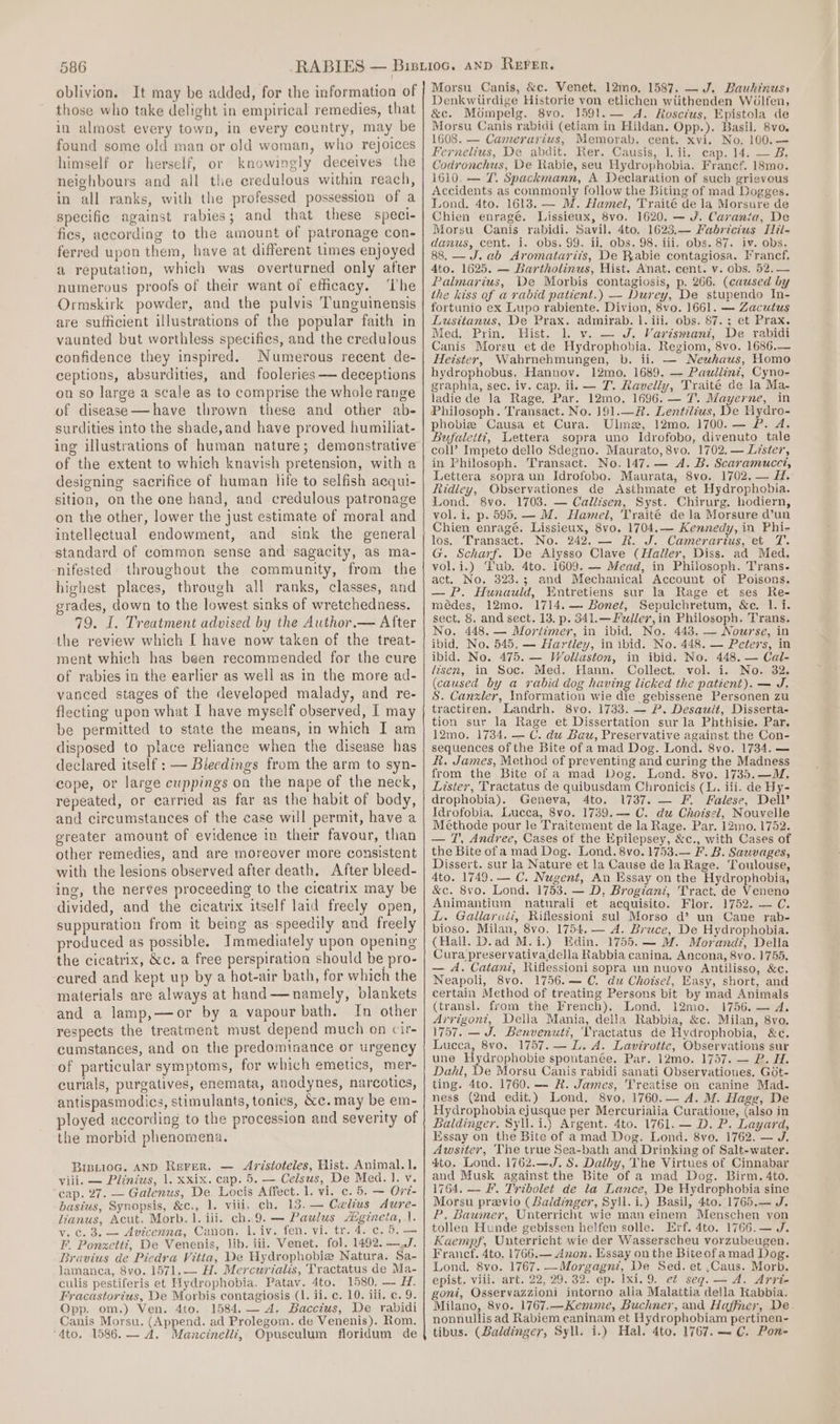 oblivion. It may be added, for the information of those who take delight in empirical remedies, that in almost every town, in every country, may be found some old man or old woman, who rejoices himself or herself, or knowingly deceives the neighbours and all the credulous within reach, in all ranks, with the professed possession of a specific against rabies; and that these speci- fies, according to the amount of patronage con- ferred upon them, have at different times enjoyed a reputation, which was overturned only after numerous proofs of their want of eficacy. The Ormskirk powder, and the pulvis Tunguinensis are sufficient illustrations of the popular faith in vaunted but worthless specifies, and the credulous confidence they inspired. Numerous recent de- ceptions, absurdities, and fooleries — deceptions on so large a scale as to comprise the whole range of disease—have thrown these and other ab- surdities into the shade, and have proved humiliat- ing illustrations of human nature; demenstrative of the extent to which knavish pretension, with a designing sacrifice of human hfe to selfish aequi- sition, on the one hand, and credulous patronage on the other, lower the just estimate of moral and intellectual endowment, and sink the general standard of common sense and sagacity, as ma- nifested throughout the community, from the highest places, through all ranks, classes, and grades, down to the lowest sinks of wretchedness. 79. I. Treatment advised by the Author.— After the review which [ have now taken of the treat- ment which has been recommended for the cure of rabies in the earlier as well as in the more ad- vanced stages of the developed malady, and re- flecting upon what I have myself observed, I may be permitted to state the means, in which I am disposed to place reliance when the disease has declared itself : — Blecdings from the arm to syn- cope, or large cuppings on the nape of the neck, repeated, or carried as far as the habit of body, and circumstances of the case will permit, have a greater amount of evidence in their favour, than other remedies, and are moreover more consistent with the lesions observed after death. After bleed- ing, the nerves proceeding to the cicatrix may be divided, and the cicatrix itself laid freely open, suppuration from it being as speedily and freely produced as possible. Immediately upon opening the cicatrix, &amp;c. a free perspiration should be pro- cured and kept up by a hot-air bath, for which the materials are always at hand—namely, blankets and a lamp,—or by a vapour bath. In other respects the treatment must depend much on cir- cumstances, and on the predominance or urgency of particular symptoms, for which emetics, mer- curials, purgatives, enemata, anodynes, narcotics, antispasmodies, stimulants, tonics, &amp;e. may be em- ployed according to the procession and severity of the morbid phenomena. BIBLioG. AND Rserrer. — Aristoteles, Hist. Animal. 1. viii. — Piiniws, 1. xxix. cap. 5. — Celsus, De Med. 1. v. cap. 27. — Galenus, De Locis Affect. 1. vi. c. 5. — Ovt- basius, Synopsis, &amp;c., 1. viii. ch. 13. — Celius Aure- lianus, Acut. Morb. 1. iii. ch. 9.— Paulus Aigineta, |. v.c. 3. — Avicenna, Canon. lL. iv. fen. vi. tr. 4. c. 6. — F. Ponzett?, De Venenis, lib. iii. Venet. fol. 1492. —,J. Bravius de Piedra Vitia, De Hydrophobie Natura. Sa- lamanca, 8vo. 1571. — H. Mercurialis, Tractatus de Ma- culis pestiferis et Hydrophobia. Patav. 4to. 1580, — H. Fracastorius, De Morbis contagiosis (1. ii. c. 10. iii. c. 9. Opp. om.) Ven. 4to. 1584. — A. Baccius, De rabidi Canis Morsu. (Append. ad Prolegom. de Venenis). Rom. 4to. 1586.— A. Mancinelli, Opusculum floridum de Morsu Canis, &amp;c. Venet. 12mo. 1587. — J. Bauhinuss Denkwitrdige Historie von etlichen wiithenden W6lfen, &amp;c. Mompelg. 8vo. 1591.— d. Rosctus, Epistola de Morsu Canis rabidi (etiam in Hildan. Opp.). Basil. 8vo. 1608. — Camerarius, Memorab. cent. xvi. No. 100.— Fernelius, De abdit. Rer. Causis, lL ii. cap. 14. — B. Codronchus, De Rabie, seu Uydrophobia. Francf. 18mo. 1610. — T. Spackmann, A Declaration of such grievous Accidents as commonly follow the Biting of mad Dogges. Lond. 4to. 1613. — M. Hamel, Traité de la Morsure de Chien enragé. Lissieux, 8vo. 1620. — J. Carania, De Morsu Canis rabidi. Savil. 4to. 1623,— Fabricius Hil- danus, cent. i. obs. 99. ii, obs. 98. iii. obs. 87. iv. obs. 88. —J. ab Aromatarits, De Rabie contagiosa. Francf. Ato. 1625. — Bartholinus, Hist. Anat. cent. v. obs. 52.— Palmarius, De Morbis contagiosis, p. 266. (caused by the kiss of a rabid patient.) — Durey, De stupendo In- fortunio ex Lupo rabiente. Divion, 8vo. 1661. — Zacutus Lusitanus, De Prax. admirab. |. iii. obs. 87. ; et Prax. Med. Prin. Hist. 1. vy. — J, Varismani, De rabidi Canis Morsu et de Hydrophobia. Regiom, 8vo. 1686.— Hetster, Wahrnehmungen, b. ii. — Neuhaus, Homo hydrophobus. Hannov. 12mo, 1689. — Paullint, Cyno- graphia, sec. iv. cap. ii, — T. Ravelly, Traité de la Ma- ladie de la Rage. Par. 12mo. 1696. — 7. Mayerne, in Philosoph. Transact. No. ]91.—R. Lentiléus, De Hydro- phobiz Causa et Cura. Ulme, 12mo. 1700. — P. A. Bufaletti, Lettera sopra uno Idrofobo, divenuto tale coll’ Impeto dello Sdegno. Maurato, 8vo. 1702. — Liste7’, in Philosoph. Transact. No. 147. — A. B. Scaramucei, Lettera sopra un Idrofobo. Maurata, 8vo. 1702, — H. Ridley, Observationes de Asthmate et Hydrophobia. Lond. 8vo. 1708. — Callisen, Syst. Chirurg. hodiern, vol. i, p. 595. — M. Hamel, Traité de la Morsure d’un Chien enragé, Lissieux, 8vo. 1704,— Kennedy, in Phi- fos.: Transact. No. 242. — R. J. Camerarius, et T. G. Scharf. De Alysso Clave (Haller, Diss. ad Med. vol.i.) Tub. 4to. 1609. — Mead, in Philosoph. Trans. act. No. 323.3; and Mechanical Account of Poisons. — P. Hunauld, Entretiens sur la Rage et ses Re- médes, 12mo. 1714.— Bonet, Sepulchretum, &amp;c. 1. i. sect. 8. and sect. 13, p. 341.— Fellev, in Philosoph. Trans. No. 448. — Mortimer, in ibid. No. 443. — Nowzse, in ibid. No. 545, — Hartley, in ibid. No. 448. — Peéer's, in ibid. No. 475. — Wollaston, in ibid. No. 448. — Cal- lisen, in Soc. Med. Hann. Collect. vol. i. No. 32. (caused by a rabid dog having licked the patient). — J. S. Canzxler, Information wie die gebissene Personen zu tractiren. Landrh. 8vo. 1733. — P. Desault, Disserta- tion sur la Rage et Dissertation surla Phthisie. Par, 12mo. 1734. — C. du Bau, Preservative against the Con- sequences of the Bite of a mad Dog. Lond. 8vo. 1734. — &amp;. James, Method of preventing and curing the Madness from the Bite of a mad Dog. Lond. 8vo. 1735.—M. Lister, Tractatus de quibusdam Chronicis (L. iii. de Hy- drophobia). Geneva, 4to. 1737. — F. Falese, Dell’ Idrofobia, Lucca, 8vo. 1739.——- C. du Choisel, Nouvelle Méthode pour le Traitement de la Rage. Par. 12mo. 1752. — T', Andree, Cases of the Epilepsey, &amp;c., with Cases of the Bite ofa mad Dog. Lond. 8vo. 1753.— F. B. Sauvages, Dissert. sur la Nature et la Cause de la Rage. Toulouse, 4to. 1749. — C. Nugent, An Essay on the Hydrophobia, &amp;c. 8vo. Lond. 1753. — D, Brogiani, Tract. de Veneno Animantium naturali et acquisito. Flor. 1752. — C. L. Gallar«éit, Riflessioni sul Morso d’ un Cane rab- bioso. Milan, 8vo. 1754, — A. Bruce, De Hydrophobia. (Hall. D.ad M.i.) Edin. 1755.— M. Morand, Della Cura preservativadella Rabbia canina. Ancona, 8vo. 1755. — A. Catani, Rifiessioni sopra un nuovo Antilisso, &amp;c. Neapoli, 8vo. 1756.— €. du Choisel, Easy, short, and certain Method of treating Persons bit by mad Animals (transl. from the French). Lond. 12mo. 1756. — 4, Arrigont, Della Mania, della Rabbia, &amp;c. Milan, 8vo. 1757. —J. Benvenuti, 'Vractatus de Hydrophobia, &amp;c. Lucca, 8vo. 1757. — L. A. Lavirotte, Observations sur une Hydrpphebie spontanée. Par. 12mo. 1757, — B. H. Dahl, De Morsu Canis rabidi sanati Observationes. Got- ting. 4to. 1760. — R. James, Treatise on canine Mad- ness (2nd edit.) Lond. 8vo, 1760.— A. M. Hage, De Hydrophobia ejusque per Mercurialia Curatione, (also in Baldinger. Syll.i.) Argent. 4to. 1761. — D. P. Layard, Essay on the Bite of amad Dog. Lond. 8vo. 1762. — J. Awsiter, The true Sea-bath and Drinking of Salt-water. 4to. Lond. 1762.—J. &amp;. Dalby, The Virtues of Cinnabar and Musk against the Bite of a mad Dog. Birm. 4to. 1764, — F. Tribolet de la Lance, De Hydrophobia sine Morsu previo (Baldinger, Syll.i.) Basil, 4to. 1765.— J. P, Baumer, Unterricht wie man einem Menschen yon tollen Hunde gebissen helfen solle. Erf. 4to. 1766.— J. Kaempf, Unterricht wie der Wasserscheu vorzubeugen. Francf. 4to. 1766.— Anon. Essay on the Biteofamad Dog. Lond. 8vo. 1767. —Morgagni, De Sed. et ,Caus. Morb. epist. viii. art. 22, 29. 32. ep. xi. 9. et seg. — A. Arri- goni, Osservazzioni intorno alla Malattia della Rabbia. Milano, 8vo. 1767.—Kemme, Buchner, and Haffner, De nonnullis ad Rabiem caninam et Hydrophobiam pertinen- tibus. (Baldinger, Syll. i.) Hal. 4to. 1767. — C. Pon-