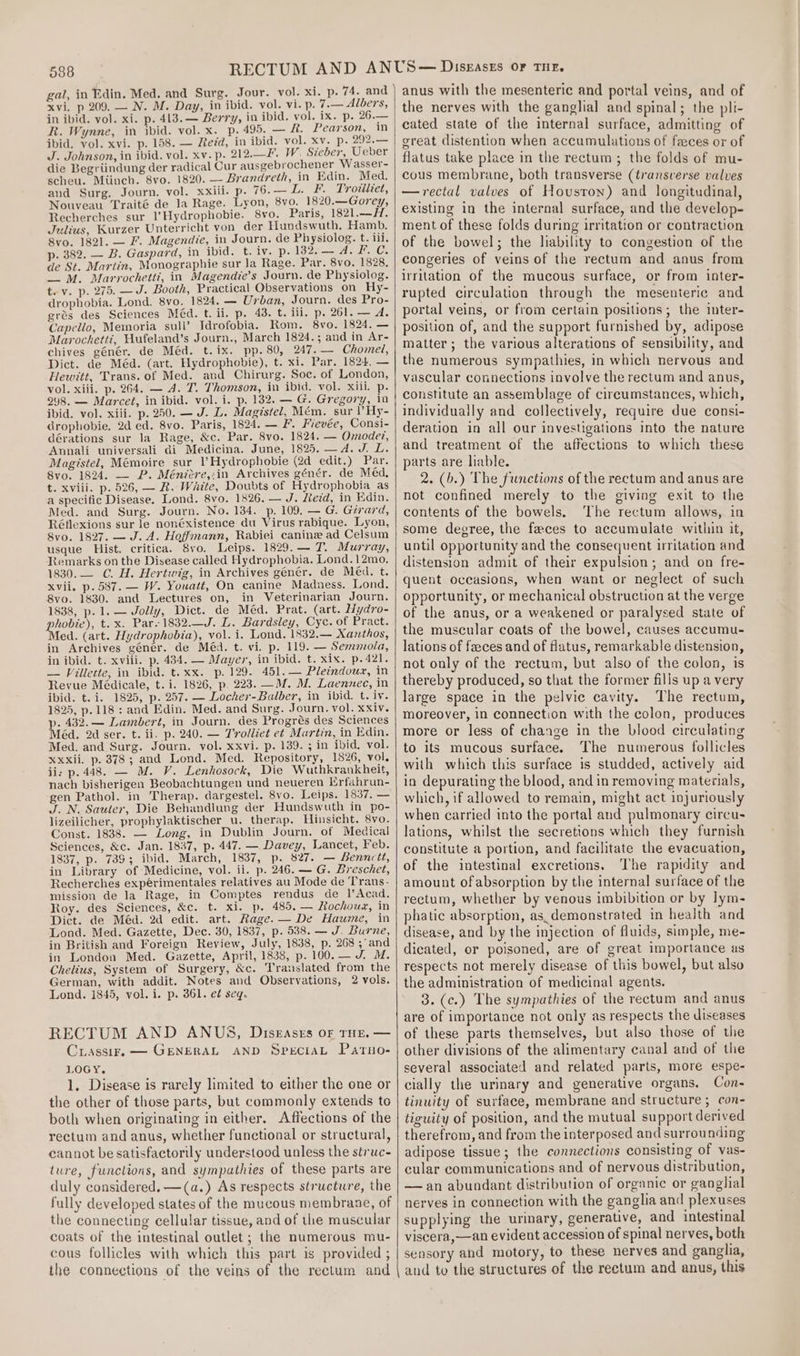 gal, in Edin. Med. and Surg. Jour. vol. xi. p. 74. and xvi, p 209. — N. M. Day, in ibid. vol. vi. p. 7.— Albers, in ibid. vol. xi. p. 413. — Berry, in ibid. vol. ix. p. 26.— R. Wynne, in ibid. vol. x. p. 495. — &amp;. Pearson, in ibid. vol. xvi. p. 158. — Reid, in ibid. vol. xv. p. 292.— J. Johnson, in ibid. vol. xv. p. 212.—F. W. Sieber, Ueber die Begriindung der radical Cur ausgebrochener Wasser- scheu. Miinch. 8vo. 1820. — Brandreth, in Edin. Med, and Surg. Journ. vol. xxiii. p. 76.—L. F. Trotiliet, Nouveau Traité de la Rage. Lyon, 8vo. 1820.—Gorey, Recherches sur l’Hydrophobie. 8vo. Paris, 1821.—H. Julius, Kurzer Unterricht von der Hundswuth. Hamb. 8vo. 1821. — F. Magendie, in Journ. de Physiolog. t. iil. p. 382. — B. Gaspard, in ibid. t. Mie 196 HBR ly Jas (6: de St. Martin, Monographie sur la Rage. Par. 8vo. 1828, _ M. Marrochetti, in Magendie’s Journ. de Physiolog. t. v. p. 275. —J. Booth, Practical Observations on Hy- drophobia. Lond. 8vo. 1824, — Urban, Journ. des Pro- grés des Sciences Méd. t. ii. p. 43. t. iii. p. 261. — A. Capello, Memoria sull’ Idrofobia. Rom. 8vo. 1824. — Marochetti, Hufeland’s Journ., March 1824.; and in Ar- chives génér. de Méd. t.ix. pp. 80, 247. — Chomel, Dict. de Méd. (art. Hydrophobie), t. xi. Par. 1824. — Hewitt, Trans. of Med. and Chirurg. Soc. of London, vol. xiii. p. 264. — 4. T. Thomson, in ibid. vol. xiii. p. 298. — Marcet, in ibid. vol. i. p. 132. — G. Gregory, in ibid. vol. xiii. p. 250. — J- L. Magistel, Mém. sur )’Hy- drophobie. 2d ed. 8vo. Paris, 1824. — F. Fievée, Consi- dérations sur la Rage, &amp;c. Par. 8vo. 1824. — Omode?, Annali universali di Medicina. June, 1825. —d. J. L. Magistel, Mémoire sur \’Hydrophobie (2d edit.) Par. 8vo. 1824. — P. Ménicre,:in Archives génér. de Méd, t. xviii. p. 526, — BR. Waite, Doubts of Hydrophobia as a specific Disease. Lond. 8vo. 1826. — J. Zeid, in Edin. Med. and Surg. Journ. No. 134. p. 109. — G. Girard, Réflexions sur le nonéxistence du Virus rabique. Lyon, 8vo. 1827. — J. A. Hoffmann, Rabiei canine ad Celsum usque Hist. critica. 8vo. Leips. 1829.— 7. Murray, Kemarks on the Disease called Hydrophobia. Lond.12mo. 1830.— C. H. Hertwig, in Archives génér. de Méd. t. xvii. p. 587. — W. Youatt, On canine Madness. Lond. 8vo. 1830. and Lectures on, in Veterinarian Journ. 1838, p. 1. — Jolly, Dict. de Méd. Prat. (art. Wydro- wee): t. x. Par-1832.—J. L. Bardsley, Cyc. of Pract. ed. (art. Hydrophobia), vol. i. Lond. 1832.— Xanthos, in Archives géner. de Méd. t. vi. p. 119. — Semmola, in ibid. t. xviii. p. 434. — Mayer, in ibid. t. xix. p.421. — Villette, in ibid. t.xx. p. 129. 451. — Pleindoux, in Revue Médicale, t. i. 1826, p. 223. —M. M. Laennec, in ibid. t. i. 1825, p. 257. — Locher-Balber, in ibid. t. iv. 1825, p.118 : and Edin. Med. and Surg. Journ. vol. xxiv. p. 432. — Lambert, in Journ. des Progrés des Sciences Méd. 2d ser. t. ii. p. 240. — Trolliet e¢ Martin, in Edin. Med. and Surg. Journ. vol. xxvi. p. 139. ; in ibid. vol. xxxii. p. 378; and Lond. Med. Repository, 1826, vol. ii: p. 448. — M. V. Lenkosock, Die Wuthkrankheit, nach bisherigen Beobachtungen und neueren Erfahrun- gen Pathol. in Therap. dargestel. 8vo. Leips. 1837. — J. N. Sauter, Die Behandlung der Hundswuth in po- lizeilicher, prophylaktischer_u. therap. Hinsicht. 8vo. Const. 1838. — Long, in Dublin Journ. of Medical Sciences, &amp;c. Jan. 1837, p. 447. — Davey, Lancet, Feb. 1837, p. 7393; ibid. March, 1837, p. 827. — Bennett, in Library of Medicine, vol. ii. p. 246. — G. Breschet, Recherches expérimentales relatives au Mode de Trans. mission de la Rage, in Comptes rendus de l’Acad. Roy. des Sciences, &amp;c. t. xi. p. 485. — Rochoux, in Dict. de Méd. 2d edit. art. Rage. — De Haume, in Lond. Med. Gazette, Dec. 30, 1837, p. 538. — J. Burne, in British and Foreign Review, July, 1838, p. 268; an in London Med. Gazette, April, 1838, p. 100.— J. M. Chelius, System of Surgery, &amp;c. Translated from the German, with addit. Notes and Observations, 2 vols. Lond. 1845, vol. i. p. 361. e¢ seq. RECTUM AND ANUS, Diseases oF THE, — Crassir. — GENERAL AND SpeciaL Patuno- LOGY. 1, Disease is rarely limited to either the one or the other of those parts, but commonly extends to both when originating in either. Affections of the rectum and anus, whether functional or structural, cannot be satisfactorily understood unless the struc- ture, functions, and sympathies of these parts are duly considered. —(a.) As respects structure, the fully developed states of the mucous membrane, of the connecting cellular tissue, and of the muscular coats of the intestinal outlet ; the numerous mu- cous follicles with which this part is provided ; the connections of the veins of the rectum and anus with the mesenteric and portal veins, and of the nerves with the ganglial and spinal; the pli- cated state of the internal surface, admitting of great distention when accumulations of faces or of flatus take place in the rectum; the folds of mu- cous membrane, both transverse (transverse valves —rectal valves of Houston) and longitudinal, existing in the internal surface, and the develop- ment of these folds during irritation or contraction of the bowel; the liability to congestion of the congeries of veins of the rectum and anus from irritation of the mucous surface, or from inter- rupted circulation through the mesenteric and portal veins, or from certain positions; the inter- position of, and the support furnished by, adipose matter ; the various alterations of sensibility, and the numerous sympathies, in which nervous and vascular connections involve the rectum and anus, constitute an assemblage of circumstances, which, individually and collectively, require due consi- deration in all our investigations into the nature and treatment of the affections to which these parts are liable. 2. (b.) The functions of the rectum and anus are not confined merely to the giving exit to the contents of the bowels. The rectum allows, in some degree, the faeces to accumulate within it, until opportunity and the consequent irritation and distension admit of their expulsion; and on fre- quent occasions, when want or neglect of such opportunity, or mechanical obstruction at the verge of the anus, or a weakened or paralysed state of the muscular coats of the bowel, causes accumu- lations of feeces and of flatus, remarkable distension, not only of the rectum, but also of the colon, is thereby produced, so that the former fills up a very large space in the pelvic cavity. The rectum, moreover, in connection with the colon, produces more or less of change in the blood circulating to its mucous surface. The numerous follicles with which this surface is studded, actively aid in depurating the blood, and in removing materials, which, if allowed to remain, might act injuriously when carried into the portal and pulmonary circu- lations, whilst the secretions which they furnish constitute a portion, and facilitate the evacuation, of the intestinal excretions, The rapidity and amount ofabsorption by the internal surface of the rectum, whether by venous imbibition or by lym- phatic absorption, as_demonstrated in health and disease, and by the injection of fluids, simple, me- dicated, or poisoned, are of great importance as respects not merely disease of this bowel, but also the administration of medicinal agents. 3. (c.) The sympathies of the rectum and anus are of importance not only as respects the diseases of these parts themselves, but also those of the other divisions of the alimentary canal and of the several associated and related parts, more espe- cially the urinary and generative organs. Con- tinuity of surface, membrane and structure ; con- tiguity of position, and the mutual support derived therefrom, and from the interposed and surrounding adipose tissue; the connections consisting of vas- cular communications and of nervous distribution, —an abundant distribution of organic or ganghial nerves in connection with the ganglia and plexuses supplying the urinary, generative, and intestinal viscera,—an evident accession of spinal nerves, both sensory and motory, to these nerves and ganglia, and to the structures of the rectum and anus, this